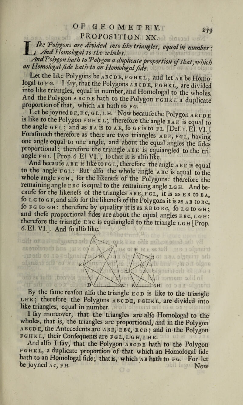 PROPOSITION XX. 25-9 Ike Toly ions are divided into like triangles, equal in number: Sind Homologal to the wholes. HndVolygon hath to Tolygon a duplicate proportion of that, which an Homologal fide hath to an Homologal fide. Let the like Polygons be abcde,fghkl, and let ab be Homo¬ logal to fg. I fay, that the Polygons abcde, fghkl, are divided into like triangles, equal in number, and Homologal to the wholes And the Polygon abcde hath tothePolygon fghkl a duplicate proportion of that, which ab hath to fg. Let be joyned b e, e c, g l, l h. Now becaufe the Polygon abcde is like to the Polygon fghkl; therefore the angle b a e is equal to the angle gfl; and as b a is to ae, fo gf is to fl [Def i. El. VI.]. Forafmuch therefore as there are two triangles abe,fgl, having one angle eqpal to one angle, and about the equal angles the fides proportional; therefore the triangle a be is equiangled to the tri¬ angle fgl [Prop. 6. El. VI.], fo that it is alfolike. And becaufe a b e is like to fg l, therefore the angle a b e is equal to the angle fgl: But alfo the whole angle abc is equal to the whole anglefgh, for the likenefs of the Polygons: therefore the remaining angle ebc isequaltothe remaining angle lgh. Andbe- caufe for the likenefs of the triangles a be, fgl, it is as eb to ba, fo l g to g f, and alfo for the likenefs of the Polygons it is as a b to b c’ fo fg to gh: therefore by equality it is as eb toBc, fo LGto gh; and thefe proportional fides are about the equal angles ebc, lgh: therefore the triangle ebc is equiangled to the triangle lgh [Prop 6. El. VI.]. And fo alfo like. T By the fame reafon alfo the triangle e c d is like to the triangle lhk; therefore the Polygons abcde, fghkl, are divided into like triangles, equal in number. I fay moreover, that the triangles are alfo Homologal to the wholes, that is, the triangles are proportional, and in the Polygon abcde, the Antecedents are abe, ebc, ecd; and in the Polygon fghkl, their Confequents are fgl,lgh,lhk. And alfo I fay, that the Polygon abcde hath to the Polygon fghkl, a duplicate proportion of that which an Homologal fide hath to an Homologal fide; that is, which [a b hath to fg. For let be joy ned ac,fh. Now