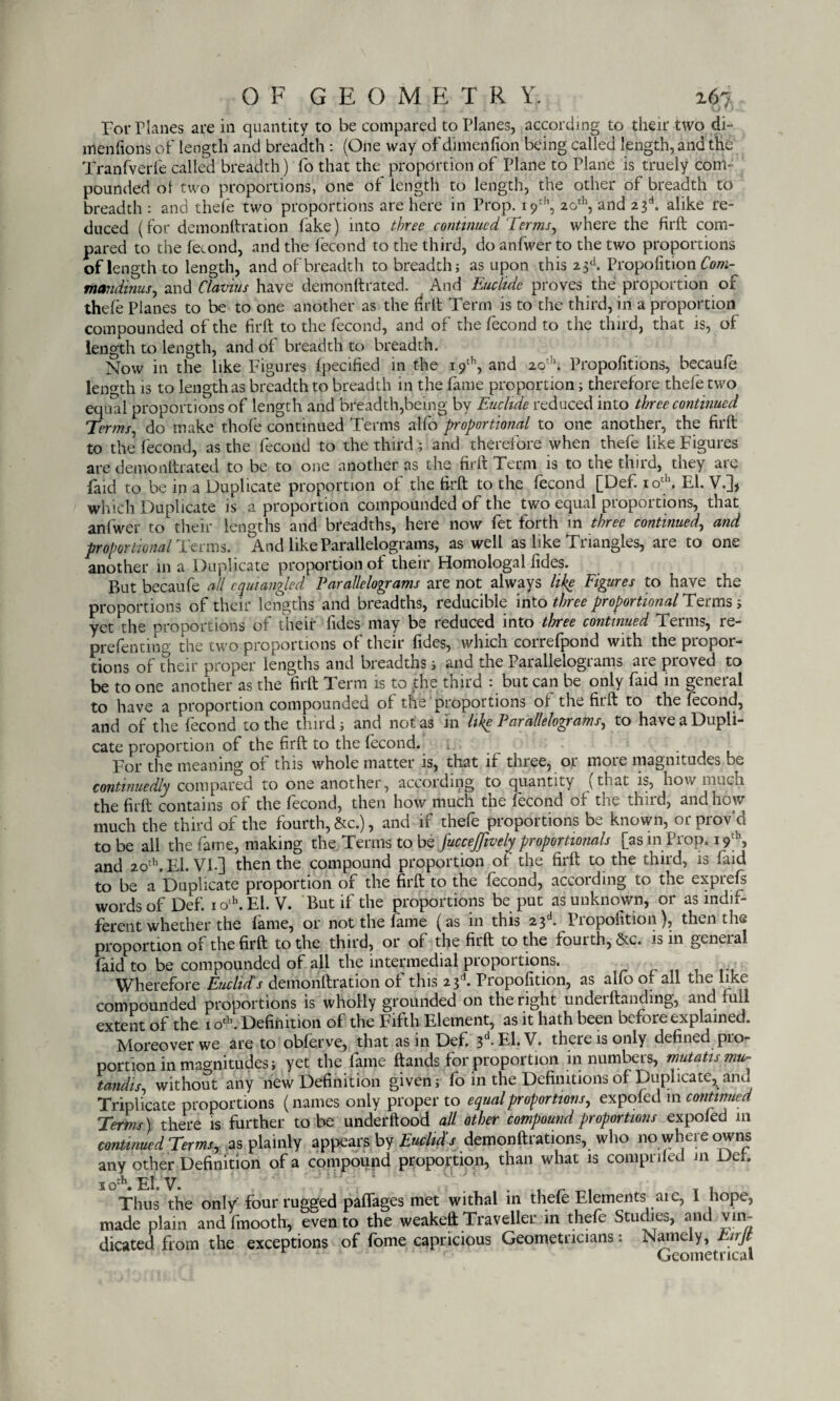 For Planes are in quantity to be compared to Planes, according to their two di- men (ions of length and breadth : (One way ofdimenfion being called length, and the Tranfverfe called breadth) fo that the proportion of Plane to Plane is truely com¬ pounded o! two proportions, one of length to length, the other of breadth to breadth : and thefe two proportions are here in Prop. 19th, 20th, and 23d. alike re¬ duced (for demonftration fake) into three continued Terms, where the firft com¬ pared to the fecond, and the fecond to the third, doanfwerto the two proportions of length to length, and of breadth to breadth; as upon this 23d. Proportion Com- mandmus, and flavins have demonftrated. And Eticlide proves the proportion of thefe Planes to be to one another as the firft Term is to the third, in a proportion compounded of the firft to the fecond, and of the (econd to the third, that is, of length to length, and of breadth to breadth. Now in the like Figures fpecified in the 19th, and 20th; Propofitions, becaufe length is to length as breadth to breadth in the fame proportion; therefore thefe two equal proportions of length and breadth,being by Euclide reduced into three continued Terms, do make thofe continued Terms alfo proportional to one another, the firft to the fecond, as the fecond to the third; and therefore when thefe like Figures are demonftrated to be to one another as the firft Term is to the third, they are faid to be in a Duplicate proportion of the firft to the fecond [Def. 10th. El. V.], which Duplicate is a proportion compounded of the two equal proportions, that anfwer to their lengths and breadths, here now fet forth in three continued, and proportional Teems. And like Parallelograms, as well as like Triangles, are to one another in a Duplicate proportion of their Homologal fides. But becaufe all cam angled Parallelograms are not always like Figures to have the proportions of their lengths and breadths, reducible into three proportional Terms 5 yet the proportions of their fides may be reduced into three continued Terms, re- prefenting the two proportions of their fides, which correfpond with the propor¬ tions of their proper lengths and breadths; and the Parallelograms are proved to be to one another as the firft Term is to the third : but can be only faid in general to have a proportion compounded of the proportions ot the fit.ft to the fecond, and of the fecond to the third; and not as in like Parallelograms, to have a Dupli¬ cate proportion of the firft to the fecond. l. . For the meaning of this whole matter is, that if three, or more magnitudes be continuedly compared to one another, according to quantity (that is, how much the firft contains of the fecond, then how much the fecond of the third, and how much the third of the fourth, See.), and if thefe proportions be known, or prov'd to be all the fame, making the Terms to be JucceJfively proportionals [as in Prop. 19th, and 20th. El. VI-] then the compound proportion of the firft to the third, is faid to be a Duplicate proportion of the firft to the fecond, according to the expiefs words of Def. iolh.El. V. But if the proportions be put as unknown, or as indif¬ ferent whether the fame, or not the fame (as in this 23 • Piopofition), then the proportion of the firft to the third, or of the firft to the fourth, &c. is in geneial faid to be compounded of all the intermedial proportions. Wherefore Euclid's demonftration of this 23d. Propofition, as alfo of all the like compounded proportions is wholly grounded on the right underftandmg, and full extent of the 1 o*. Definition of the Fifth Element, as it hath been before explained. Moreover we are to obferve, that as in Def. 3d-El.V. there is only defined pro¬ portion in magnitudes; yet the fame ftands for proportion in numbers, mutatis mu¬ tandis, without any new Definition given; fo in the Definitions of Duplicate, ana Triplicate proportions (names only proper to equal proportions, expofed 111 continued Terms) there is further to be underftood all other compound proportions expofed in continued Terms, as plainly appears by Euclid s demonftiations, who no wheie owns any other Definition of a compound proportion, than what is comprifed in Del. IO:h. El. V. ... ^ r t 1 Thus the only four rugged paffages met withal in thefe Elements are, 1 nope, made plain and fmooth, even to the weakeft Traveller in thefe Studies, and vin¬ dicated from the exceptions of fome capricious Geometricians: Namely, hirjt Geometrical