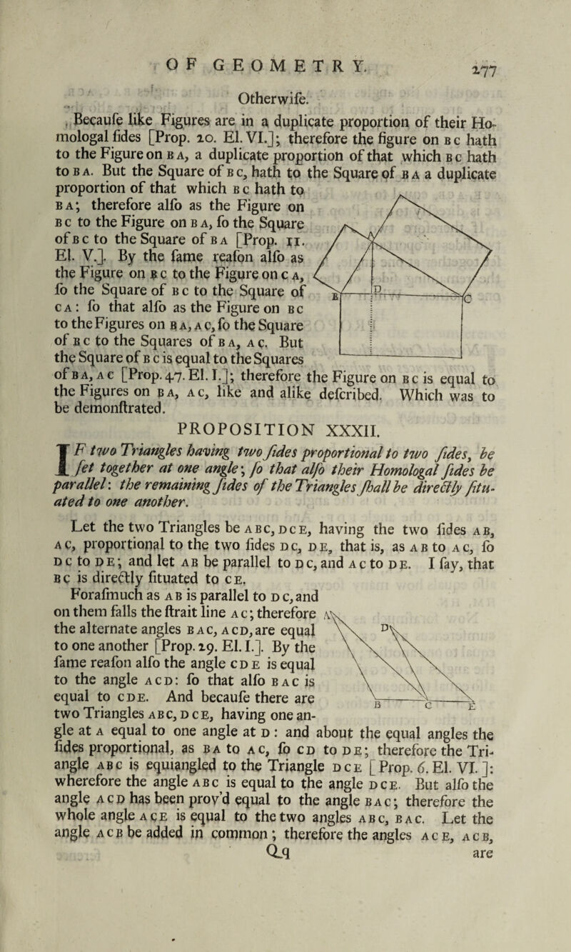 z?7 Otherwife, Becaufe like Figures are in a duplicate proportion of their Ho mologal fides [Prop. 10. El. VI.]; therefore the figure on bc hath to the Figure on b a, a duplicate proportion of that which b c hath to b a. But the Square of b c, hath to the Square of b a a duplicate proportion of that which b c hath to ba; therefore allb as the Figure on b c to the Figure on b a, fo the Square of b c to the Square ofBA [Prop. ti. EL V.]. By the fame reafon alfo as the Figure on b c to the Figure on c a, fo the Square of b c to the Square of c a : fo that alfo as the Figure on bc to the Figures on b a, a c, fo the Square of b c to the Squares of b a, a c. But the Square of b c is equal to the Squares of ba, a c [Prop. 47. ELI.]; therefore the Figure on Bcis equal to the Figures on ba, ac, like and alike defcribed. Which was to be demonftrated. PROPOSITION XXXII. IF two Triangles having twofide s proportional to two fides, he Jet together at one angle; fo that alfo their Homologal fides he parallel: the remaining fides of the Triangles Jhallhe directly fitu- ated to one another. Let the two Triangles be abc, dce, having the two lides ab, ac, proportional to the two fides dc, de, that is, as ab to ac, lb nctoDE; and let ab be parallel to dc,and ac to de. I fay, that B c is direftly fituated to c e. Forafmuch as a b is parallel to d c, and on them falls the ftrait line a c ; therefore / the alternate angles bac, ACD,are equal to one another [Prop. 19. EL I.]. By the fame reafon alfo the angle cd e is equal to the angle acd: fo that alfo b ac is equal to cde. And becaufe there are two Triangles abc, d ce, having one an¬ gle at a equal to one angle at d : and about the equal angles the fides proportional, as ba to ac, fo cd to de; therefore the Tri¬ angle abc is equiangled to the Triangle dce [Prop. 6. El. VI.]: wherefore the angle abc is equal to the angle dce. But alfo the angle acd has been prov’d equal to the angle bac; therefore the whole angle ace is equal to the two angles abc, bac. Let the angle acb be added in common; therefore the angles ace, acb, Qdl are