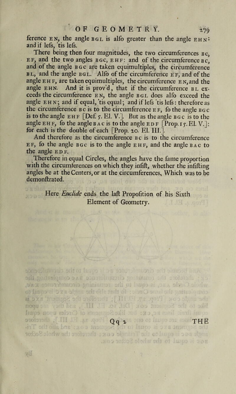 ference en, the angle bgl is alfo greater than the angle ehn: and if lefs, ’tis lefs. There being then four magnitudes, the two circumferences b c, ef, and the two angles bgc, ehf: and of the circumference bc, and of the angle bgc are taken equimultiples, the circumference bl, and the angle bgl. Alfb of the circumference ef, and of the angle ehf, are taken equimultiples, the circumference EN,and the angle ehn. And it is prov’d, that if the circumference bl ex¬ ceeds the circumference en, the angle bgl does alfo exceed the angle ehn; and if equal, ’tis equal; and if lefs ’tis lefs: therefore as the circumference bc is to the circumference ef, fo the angle bgc is to the angle ehf [Def 5-. El. V.]. But as the angle bgc is to the angle ehf, fo the angleb ac is to the angle edf [Prop, x5*. El. V.]: for each is the double of each [Prop. 20. El. III.]. And therefore as the circumference bc is to the circumference ef, fo the angle bgc is to the angle ehf, and the angle bag to the angle edf. Therefore in equal Circles, the angles have the fame proportion with the circumferences on which they infift, whether the inlifting angles be at the Centers, or at the circumferences.. Which was to be demonftrated. Here Euclide ends the laft Propofition of his Sixth Element of Geometry,