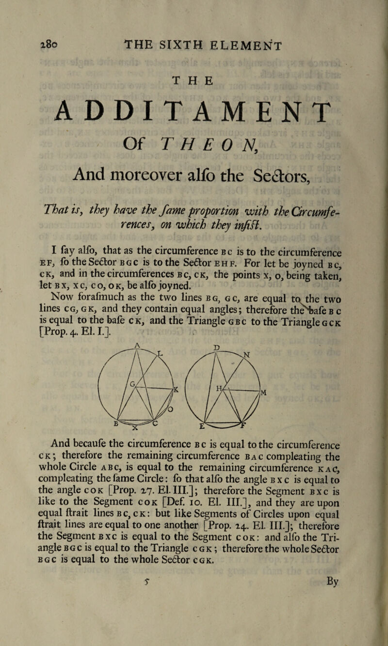 THE ADDITAMENT Of T H E 0 N, And moreover alfo the Sectors, That is, they have the fame proportion with the Circumfe¬ rences, on which they injift. I fay alfo, that as the circumference bc is to the circumference ef, fo the Senior bgc is to the Sector ehf. For let be joyned bc, ck, and in the circumferences bc, ck, the points x, o, being taken^ let b x, x c, c o, o k, be alfo joyned. Now forafmuch as the two lines bg, gc, are equal to the two lines cg;gk, and they contain equal angles; therefore theWeBc is equal to the bafe ck, and the Triangle gbc to the Trianglegck [Prop. 4. El. I.]. /■ 6 And becaufe the circumference bc is equal to the circumference ck; therefore the remaining circumference bac compleating the whole Circle abc, is equal to the remaining circumference kac, compleating the fame Circle: fo that alfo the angle b x c is equal to the angle cok [Prop. x7. EL III]; therefore the Segment bxc is like to the Segment cok [Def 10. El. III.], and they are upon equal ftrait lines bc, ck: but like Segments of Circles upon equal ftrait lines are equal to one another [Prop. 14. El. III.]; therefore the Segment bxc is equal to the Segment cok: and alfo the Tri¬ angle bgc is equal to the Triangle cgk ; therefore the whole Se&or bgc is equal to the whole Sector cgk. 5* By