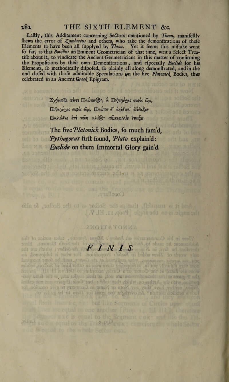 a8i THE SIXTH ELEMENT &c. Laftly, this Additament concerning Sectors mentioned by Theony manifeftly fliews the error of Zambertus and others, who take the demonftrations of thefe Elements to have been all lupplyed by Tbeon. Yet it feems this miftake went (o far, as that Bovillus an Eminent Geometrician of that time, writ a Seled Trea- tife about it, to vindicate the Ancient Geometricians in this matter of confirming the Propofitions by their own Demonftrations, and: efpecially Euclide for his Elements, fo methodically difpofed, £o plainly all along demonftrated, and in the end doled with thofe admirable Speculations <pn the five Platonic£ Bodies, thus celebrated in an Ancient Greek^ Epigram. 7T6VT6 riActTOV©-’, CV(f>0{ 6vpg, ovtpoc fcDpg, nAaTOv <P ae/cf^A’ eSiSbcl'er EuxAei/ns bn tbIIn The five Tlatonick Bodies, fo much fam’d, Tythagoras firft found, Tlato explain’d: Euclide on them Immortal Glory gain’d. A< I FINIS. | L ^