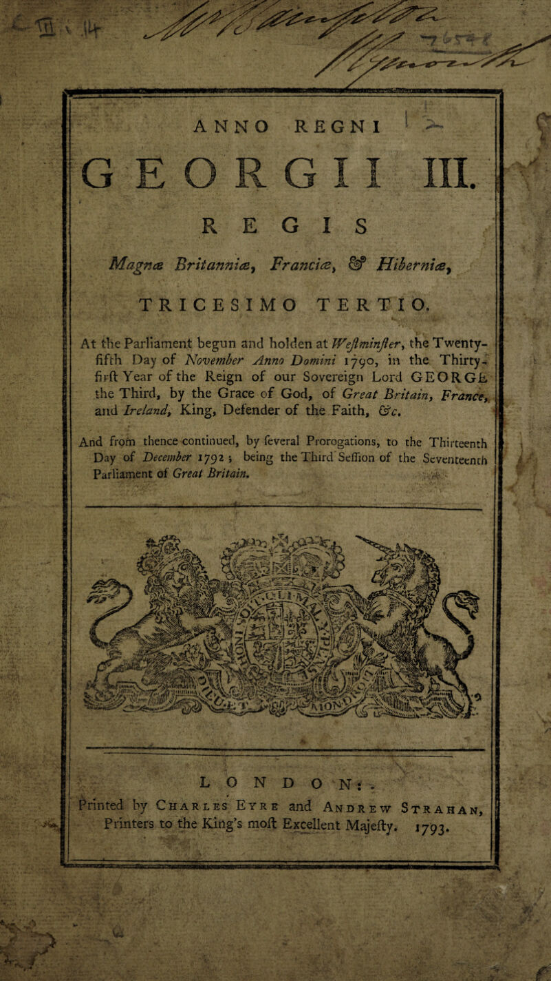 /'“'I T^v C t IH V. J JL1/ REGIS Magna Britannia, Francia} &* Hibernia, TRICESIMO TERTIO. At the Parliament begun and holden at Wejiminfier, the Twenty- fifth Day of November Anno Domini 1790, in the Thirty- firft Year of the Reign of our Sovereign Lord GEORGE the Third, by the Grace of God, of Great Britain, France, and Ireland, King, Defender of the Faith, ©V. And from thence continued, by feveral Prorogations, to the Thirteenth Day of December 17925 being the Third Seflion of the Seventeenth Parliament of Great Britain. ; H- -i- L O N DON:. ^ v 4 * Printed by Charles Eyre and Andrew Strahan, Printers to the King’s moft Excellent Majefty. 1793.