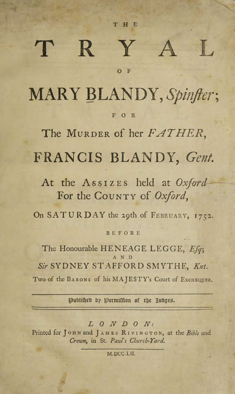/ T R Y A L O F MARY BLANDY, Spinfier FOR The Murder of her FATHER, FRANCIS BLANDY, Gent. « At the Assizes held at Oxford- For the County of Oxford, On SATURDAY the 29th of February, 17^2. BEFORE The Honourable HENEAGE LEGGE, Efq\ AND Sir SYDNEY STAFFORD SMYTHE, Knt. Two of the Barons of his MAJESTY’S Court of Exchequer. puhltfljeu bp ipetmtfficm of tlje LONDON: Printed for John and James Rivington, at the Bible and Crown, in St. Paul's Church-Yard, M.DCC.LII.