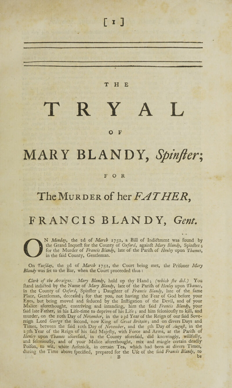 T R Y A L O F MARY BLANDY, Spinfter. FOR The Murder of her FATHER, FRANCIS BLANDY, Gent. ON Monday, the 2d of March 1752, a Bill of Indiftment was found by the Grand Inqueft for the County of Oxford, againft Mary Blandy, Spinfter 5 for the Murder of Francis Blandy, late of the Parilh of Henley upon Thames, in the faid County, Gentleman. On Tuefday, the 3d of March 1752, the Court being met, the Prifoner Mary Blandy was fet to the Bar, when the Court proceeded thus : Clerk of the Arraigns. Mary Blandy, hold up thy Hand; (which fhe did.) You ftand indicted by the Name of Mary Blandy, late of the Parilh of Henley upon Thames, in the County of Oxford, Spinfter ; Daughter of Francis Blandy, late of the fame Place, Gentleman, deceafed ; for that you, not having the Fear of God before your Eyes, but being moved and feduced by the Inftigation of the Devil, and of your Malice aforethought, contriving and intending, him the faid Francis Blandy, your faid late Father, in his Life-time to deprive of his Life ; and him felonioufly to kill, and murder, on the 10th Day of November, in the 23d Year of the Reign of our faid Sove¬ reign Lord George the fecond, now King of Great Britain; and on divers Days and Times, between the faid 10th Day of November, and the 5th Day of Augujl, in the 25th Year of the Reign of his faid Majefty, with Force and Arms, at the Parilh of Henley upon Thames aforefaid, in the County aforefaid, did knowingly, willfully, and felonioufly, and of your Malice aforethought, mix and mingle certain deadly Poifon, to wit, white Arfenick, in certain Tea, which had been at divers Times, during the Time above fpecified, prepared for the Ufe of the faid Francis Blandy, to B be