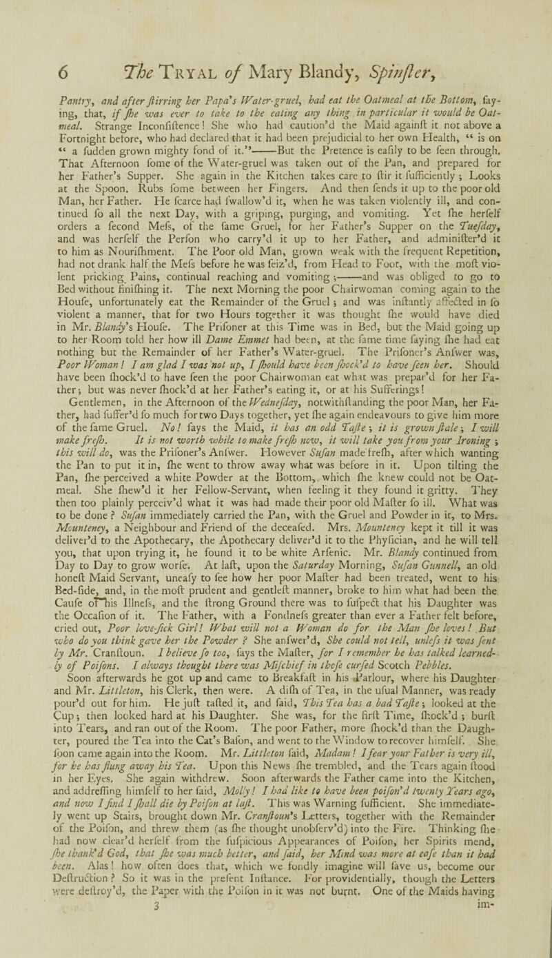 Pantry, and after Jlirring her Papa's Water-gruel, had eat the Oatmeal at the Bottom, fay¬ ing, that, if fhe was ever to take to the eating any thing in particular it would be Oat¬ meal. Strange Inconfiftence ! She who had caution’d the Maid againft it not above a Fortnight before, who had declared that it had been prejudicial to her own Health, “ is on “ a fudden grown mighty fond of it.”-But the Pretence is eafily to be feen through. That Afternoon fome of the Water-gruel was taken out of the Pan, and prepared for her Father’s Supper. She again in the Kitchen takes care to ftir it fufficiently ; Looks at the Spoon. Rubs fome between her Fingers. And then fends it up to the poor old Man, her Father. He fcarce had lwallow’d it, when he was taken violently ill, and con¬ tinued fo all the next Day, with a griping, purging, and vomiting. Yet fhe herfelf orders a fecond Mefs, of the fame Gruel, for her Father’s Supper on the Tuefday, and was herfelf the Perfon who carry’d it up to her Father, and adminifter’d it to him as Nourifhment. The Poor old Man, gtown weak with the frequent Repetition, had not drank half the Mefs before he was feiz’d, from Head to Foot, with the moft vio¬ lent pricking Pains, continual reaching and vomiting •,-and was obliged to go to Bed without finifhing it. The next Morning the poor Chairwoman coming again to the Houfe, unfortunately eat the Remainder of the Gruel; and was inftantly affected in fo violent a manner, that for two Hours together it was thought fhe would have died in Mr. Blandy's Houfe. The Prifoner at this Time was in Bed, but the Maid going up to her Room told her how ill Dame Emmet had been, at the fame time faying fhe had eat nothing but the Remainder of her Father’s Water-gruel. The Prifoner’s Anfwer was. Poor Woman ! I am glad I was not up, I floould have been floock’d to have feen her. Should have been fhock’d to have feen the poor Chairwoman eat what was prepar’d for her Fa¬ ther; but was never fhock’d at her Father’s eating it, or at his Sufferings! Gentlemen, in the Afternoon of the Wednefday, notwithftanding the poor Man, her Fa¬ ther, had fuffer’d fo much for two Days together, yet fhe again endeavours to give him more of the fame Gruel. No! fays the Maid, it has an odd Tajte ; it is grown ft ale; I will make frefh. It is not worth while to make freflj new, it will take you from your Ironing ; this will do, was the Prifoner’s Anfwer. Flowever Sufan made frefh, after which wanting the Pan to put it in, fhe went to throw away what was before in it. Upon tilting the Pan, fhe perceived a white Powder at the Bottom, which fire knew could not be Oat¬ meal. She fhew’d it her Fellow-Servant, when feeling it they found it gritty. They then too plainly perceiv’d what it was had made their poor old Mafter fo ill. What was to be done ? Sufan immediately carried the Pan, with the Gruel and Powder in it, to Mrs. Meunteney, a Neighbour and Friend of the deceafed. Mrs. Mounteney kept it till it was deliver’d to the Apothecary, the Apothecary deliver’d it to the Phyfician, and he will tell you, that upon trying it, he found it to be white Arfenic. Mr. Blandy continued from Day to Day to grow worfe. At laft, upon the Saturday Morning, Sufan Gunnell, an old honeft Maid Servant, uneafy to fee how her poor Mafter had been treated, went to his Bed-fide, and, in the molt prudent and gentlefl manner, broke to him what had been the Caufe oT”his Illnefs, and the ftrong Ground there was to fufpedl that his Daughter was the Occafion of it. The Father, with a Fondnefs greater than ever a Father felt before, cried out, Poor love-flek Girl! What will not a Woman do for the Man fhe loves! But who do you think gave her the Powder ? She anfwer’d, She could not tell, unlefs it was fent by Mr. Cranftoun. I believe fo too, fays the Mafter, for I remember he has talked learned¬ ly of Poifons. I always thought there was Mijchief in thefe curfed Scotch Pebbles. Soon afterwards he got up and came to Breakfaft in his .Parlour, where his Daughter and Mr. Littleton, his Clerk, then were. A difh of Tea, in the ufual Manner, was ready pour’d out for him. He juft tafted it, and faid, This Lea has a badTafte ; looked at the Cup; then looked hard at his Daughter. She was, for the firft Time, fhock’d ; burft into Tears, and ran out of the Room. The poor Father, more fhock’d than the Daugh¬ ter, poured the Tea into the Cat’s Balbn, and went to the Window to recover himfelf. She foon came again into the Room. Mr. Littleton faid, Madam! I fear your Father is very ill, for he has flung away his Tea. Upon this News floe trembled, and the Tears again flood in her Eyes. She again withdrew. .Soon afterwards the Father came into the Kitchen, and addrefting himfelf to her faid, Molly! I had like to have been poifon'd twenty Tears ago, and now I find I floall die by Poifon at lafl. This was Warning fufficient. She immediate¬ ly went up Stairs, brought down Mr. Cranfloun's Letters, together with the Remainder of the Poifon, and threw them (as fhe thought unobferv’d) into the Fire. Thinking floe had now clear’d herfelf from the fufpicious Appearances of Poifon, her Spirits mend, fhe thank'd God, that fhe was much better, and faid, her Mind was more at eafe than it had been. Alas! how often does that, which we fondly imagine will lave us, become our Deftruction ? So it was in the prefent Inftance. For providentially, though the Letters were deflroy’d, the Paper with the Poifon in it was not burnt. One of the Maids having 3 im-