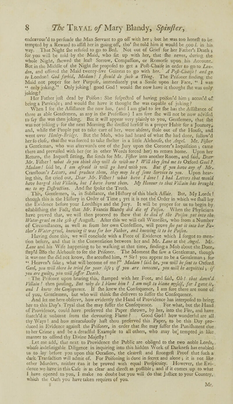 endeavour’d to perfuade the Man Servant to go off with her ; but he was too honeft to be tempted by a Reward toafiiftherin going off, tho’ (he told him it would be 500/. in his way. That Night fhe refufed to go to Bed. Not out of Grief for her Father’s Death ; for you will be told by the Maid, who fat up with her, that flie never, during the whole Night, fliewed the lead Sorrow, Compaflion, or Remorfe upon his Account. But in the Middle of the Night fhe propofed to get a Poft-Chaife in order to go to Lon¬ don, and offered the Maid twenty-five Guineas to go with her. A Pojl-Chaife! and go to London! God forbid, Madam! I Jhould do fucb a Thing. The Prifoner finding the Maid not proper for her Purpofe, immediately put a Smile upon her Face, “ I was “ only joking.” Only joking! good God ! would fhe now have it thought fhe was only joking ? Her Father juft dead by Poifon: She fufpedted of having poifon’d him ; accus’d of being a Parricide •, and would flie have it thought fhe was capable of joking ? When I fee the Afliftance flie now has, (and I am glad to fee fhe has the Affiftance of three as able Gentlemen, as any in the Profefiion) I am fure fhe will not be now advifed to fay fhe was then joking. But it will appear very plainly to you, Gentlemen, that fhe was not joking •,• for the next Morning fhe dreffed herfelf in a proper Habit for a Journey, and, while the People put to take care of her, were abfent, ftole out of the Houfe, and went over Henley-Bridge. But the Mob, who had heard of what fhe had done, follow’d her fo clofe, that flie was forced to take fhelter in a little Alehoufe, the Angel. Mr. Fijher a Gentleman, who was afterwards one of the Jury upon the Coroner’s Inquifition ; came there and prevailed with her (or in other Words forced her) to return home. Upon her Return, the Inqueft fitting, fhe fends for Mr. Fijher into another Room, and faid. Dear Mr. Fifher! what do you think they will do with me ? Will they fend me to Oxford Gaol ? Madam! faid he, 1 am afraid it will go hard with you. But if you have any of Mr, Cranftoun’j Letters, and produce them, they may be of fome Service to you. Upon hear¬ ing this, flie cried out, Dear Mr. Fifher ! what have I done ! I had Letters that would have hanged that Villain, but I have burnt them. My Honour to that Villain has brought me to my Dejlrubiion. And flie fpoke the Truth. This, Gentlemen, is, in Subftance, the Hiftory of this black Affair. But, My Lords ! though this is the Hiftory in Order of Time ; yet it is not the* Order in which we fhall lay the Evidence before your Lordfhips and the Jury. It will be proper for us to begin by eftablifhing the Fadt, that Mr. Francis Blandy did die of Poifon. When the Phyficians have proved that, we will then proceed to fliew that he died of the Poifon put into the Water-gruel on the $th of Auguft. After this we will call Witneffes, who from a Number of Circumftances, as well as from her own Confeffion, will fhe put it into her Fa¬ ther s Water-gruel, knowing it was for her Father, and knowing it to be Poifon. Having done this, we will conclude with a Piece of Evidence which I forgot to men¬ tion before, and that is the Converfation between her anti Mr. Lane at the Angel. Mr. Lane and his Wife happening to be walking at that time, finding a Mob about the Door, ftep’d into the Alehoufe to fee the Prifoner. The Moment fhe faw a Gentleman, though it was one fhe did not know, fhe accofted him, “ Sir! you appear to be a Gentleman ; for “ Heaven’s fake j what will become of me ?” Madam ! faid he, you will be fent to Oxford Gaol, you will there be tried for your life ; if you are innocent, you will be acquitted ; if you are guilty, you will fuffer Death. The Prifoner upon hearing this, ftamped with her Foot, and faid. Oh! that damn’d Villain ! then paufing. But why do I blame him ? I am moft to blame myfelf\ for I gave it, and I knew the Confequence. If fhe knew the Confequence, I am fure there are none of of you. Gentlemen, but who will think flie deferves to fuffer the Confequence. And let me here obferve, how evidently the Hand of Providence has interpofed to bring her to this Day’s Tryal that flie may fuffer the Confequence. For what, but the Hand of Providence, could have preferved the Paper thrown, by her, into the Fire, and have fnatch’d it unburnt from the devouring Flame ? Good God ! how wonderful are all thy Ways ! and how miraculoufly haft thou preferved this Paper, to be this Day pro¬ duced in Evidence againft the Prifoner, in order that fhe may fuffer the Punifhment due to her Crime ; and be a dreadful Example to all others, v/ho may bej tempted Jn like manner to offend thy Divine Majefty ! Let me add, that next to Providence the Public are obliged to the two noble Lords, whofe indefatigable Diligence in inquiring into this hidden Work of Darknefs has enabled us to lay before you upon this Occafion, the cleared: and ftrongeft Proof that fuch a dark Tranladtion will admit of. For Poifoning is done in fecret and alone ; it is not like other Murders, neither can it be proved with equal Perfpicuity. However, the Evi¬ dence we have in this Cafe is as clear and diredt as poflible; and if it comes up to what 1 have opened to you, I make no doubt but you will do that Juftice to your Country, which the Oath you have taken requires of you. 8 Mr,