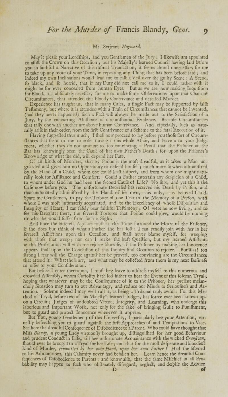 Mr. Serjeant Harvard. May it pleaie yourLordlhips, and you Gentlemen of the Jury ; I likewife am appointed to aflift the Crown on this Occafion ; but his Majefty’s learned Council having laid before you fo faithful a Narrative of this difmal Tranfadtion, it feems almoft unneceffary for me to take up any more of your Time, in repeating any Thing that has been before faid ; and indeed my own Inclinations would lead me to call a Veil over the guilty Scene: A Scene, fo black, and fo horrid, that if my Duty did not call me to it, I could rather with it might be for ever concealed from human Eyes. But as we are now making Inquifition for Blood, it is abfolutely necelTary for me to make fome Obfervations upon that Chain of Circumftances, that attended this bloody Contrivance and detefted Murder. Experience lias taught us, that in many Cafes, a Single Fadt may be fupported by falfe Teftimony, but where it is attended with a Train of Circumftances that cannot be invented* (had they never happened) fuch a Fadt will always be made out to the Satisfadlion of a Jury, by the concurring Aftiftance of circumftantial Evidence. Becaufe Circumftances that tally one with another are above human Contrivance. And efpecially, fuch as natu¬ rally arife in their order, from the firft Contrivance of a Scheme to the fatal Execution of it. Having fuggefted thus much, I ftiall now proceed to lay before you thofe fort of Circum¬ ftances that feem to me to arife through this whole Affair, and leave it to your Judg¬ ment, whether they do not amount to too convincing a Proof that the Prifoner at the Bar has knowingly been the Caufe of her own Father’s Death ; fot upon the Prifoner’s Knowledge of what (he did, will depend her Fate. Of ail kinds of Murders, that by Poifon is the moft dreadful, as it takes a Man un¬ guarded and gives him no Opportunity to defend himfelf; much more fowhen adminiftred by the Hand of a Child, whom one could leaft fufpeft, and from whom one might natu¬ rally look for Aftiftance and Comfort. Could a Father entertain any Sufpicion of a Child, to whom under God he had been the fecond Caufe of Life ? No fure, and yet this is the Cafe now before you. The unfortunate Deceafed has received his Death by Poifon, and that undoubtedly adminiftred by the Hand of his own,—his only,—his beloved Child. Spare me Gentlemen, to pay the Tribute of one Tear to the Memory of a Perron, with whom I was moft intimately acquainted, and to the Excellency of whofc Difpourion and Integrity of Heart, I can fafely bear faithful Teftitnony •, O! were he now living, and to fee his Daughter there, the fevereft Tortures that Poifon could give, would be nothing to what he would fuffer from fuch a Sight. And fince the bittereft- Agonies mu ft at this Time furround the Heart of the Prifoner, if fhe does but think of what a Father fhe has loft ; I can readily join with her in her fevereft Afflictions upon this Occafion, and fhall never blame myfelf, for weeping with thofe that weep ; nor can I make the leaft Queftion, but my learned Afliftants in this Profecution will with me rejoice likewife, if the Prifoner by making her Innocence appear, fhall upon the Conclufion of this Inquiry find Occafion to rejoice. But alas! too ftrong I fear will the Charge againft her be proved, too convincing are the Circumftances that attend it: What thofe are, and what rhay be colledted from them is my next Bufinefs to offer to your Confideration. But before I enter thereupon, I muff beg leave to addrefs myfelf to this numerous and crowded Affembly, whom Curiofity hath led hither to hear the Event of this folemn Tryal; hoping that whatever may be the Confequence of it to the Prifoner, her prefent melan¬ choly Situation may turn to our Advantage, and reduce our Minds to Serioufnefs and At¬ tention. Solemn indeed I may well call ir, as being a Tribunal truly awful: For this Me¬ thod of Tryal, before two of his Majefty’s learned Judges, has fcarce ever been known up¬ on a Circuit ; Judges of undoubted Virtue, Integrity, and Learning, who undergo this laborious and important Work, not only for the fake of bringing Guilt to Punifhment, but to guard and protedf Innocence whenever it appears. But You, young Gentlemen •, of this Univerfity, I particularly beg your Attention, ear- neftly befeeching you to guard againft the firft Approaches of and Temptations to Vice. See here the dreadful Confequence of Difobedience to a Parent. Who could have thought that Mifs Blandy, a young Lady virtuoufly brought up, diftinguilhed for her good Behaviour and prudent Condudt in Life, till her unfortunate Acquaintance with the wicked CranJlount fhould ever be brought to aTryal for her Life; and that for the moft defperate andbloodieft kind of Murder, committed by her own Hand, upon her own Father ? Had fhe liftened to his Admonitions, this Calamity never had befallen her. Learn hence the dreadful Con- fequences of Difobedience to Parents: and know alfo, that the fame Mifchief in all Pro¬ bability may happen to fuch who obftinately difregard, negledt, and defpife the Advice D of