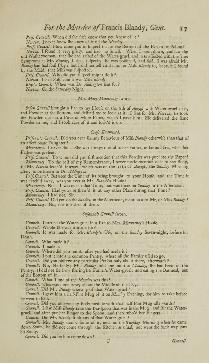 Prif. Council. When did Hie firft know that you knew of it ? Norton. I never knew fhe knew of it till the Monday. Prif. Council. How came you to fufpedt that at the Bottom of the Pan to be Pcifon? Norton. I found it very gritty, and had no Smell. When I went down, and faw the old Wafherwoman, that (he had tailed of the Water-gruel, and was affebted with the fame Symptoms as Mr. Blandy, I then fufpedted he was poifoned, and laid, I was afraid Mr. Blandy had had foul Play j but I did not tell either him or Mifs Blandy lb, becaufe I found by the Maid, that Mifs was fufpedted. Prif. Council. Who did you fufpebt might do it ? Norton. I had Sufpicion it was Mifs Blandy. King's Council. When was Dr. Addington fent for? Norton. On the Saturday Night. Mrs. Mary Mounteney fworn. Sufan Gunnell brought a Pan to my Houfe on the 8 th of Augujl with Water-gruel in it, and Powder at the Bottom, and defired me to look at it: I fent for Mr. Norton, he took the Powder out on a Piece of white Paper, which I gave him : Pie delivered the fame Powder to me, and I took care of it and lock’d it up. Crofs Examined. Prifoner's Council. Did you ever fee any Behaviour of Mifs Blandy otherwife than that of an affectionate Daughter ? Mounteney. I never did. She was always dutiful to her Father, as far as I faw, when her Father was prefent. Prif. Council. To whom did you firft mention that this Powder was put into the Paper? Mounteney. To the bell of my Remembrance, I never made mention of it to any Body, till Mr. Norton fetch’d it away, which was on the nth of Augujl, the Sunday Morning after, to be Ihewn to Dr. Addington. Prif. Council. Between the Time of its being brought to your Houfe, and the Time it was fetch’d away, was you ever at Mr. Blandy's Ploufe? Mounteney. No. I was not in that Time, but was there on Sunday in the Afternoon. Prif. Council. Had you not Ihew’d it at any other Place during that Time ? Mounteney. I had not, Sir. Prif. Council. Did you on the Sunday, in the Afternoon, mention it to Mr. or Mifs Blandy ? Mounteney. No, not to either of them. Sufannab Gunnell fworn. Gunnell. I carried the Watcr-gruel in a Pan to Mrs. Mounteney*s Houfe. Council. Whofe Ule was it made for? Gunnell. It was made for Mr. Blandy*s Ufe, on the Sunday Seven-night, before his Death. Council. Who made it? Gunnell. I made it. Council. Where did you put it, after you had made it ? Gunnell. I put it into the common Pantry, where all the Family ufed to go. Council. Did you obferve any particular Perfon bufy about there, afterwards ? Gunnell. No, No-body •, Mifs Blandy told me on the Monday, fhe had been in the gantry, (I did not fee her) ftirring her Father’s Water-gruel, and eating the Oatmeal, out of the Bottom of it. Council. What Time of the Monday was this? Gunnell. This was fome time, about the Middle of the Day. Council. Did Mr. Blandy take any of that Water-gruel ? Gunnell. I gave him a half-Pint Mug of it on Monday Evening, for him to take before he went to Bed. Council. Did you obferve any Body meddle with that half-Pint Mug afterwards ? Gunnell. I faw Mifs Blandy take the Tea-fpoon that was in the Mug, and flir the Water- gruel, and after put her Finger to the Spoon, and then rubb’d her Fingers. Council. Did Mr. Blandy drink any of that Water-gruel ? Gunnell. Mr. Blandy drank fome of it, and on the CTuefday Morning when he came down Stairs, he did not come through the Kitchen as ufual, but went the back way into his Study. Council. Did you fee him come down ?