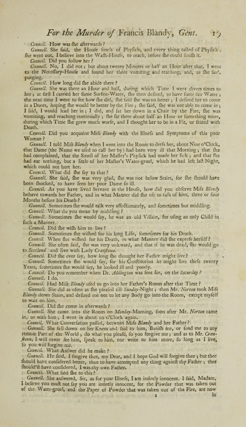 Council. How was (he afterwards ? Gunnell. She faid, the Houfe fmelt of Phyfick, and every thing tailed of Phyfick , fhe went out, I believe into the Waih*Houfe, to reach, before lhe could finiih it. Council. Did you follow her ? Gunnell. No, I did not; but about twenty Minutes or half an Hour after that, I went to the Neceflary-Houfe and found her there vomiting and reaching, and, as fhe fatd, purging. Council. How long did ihe abide there ? Gunnell. She was there an Hour and half, during which Time I went divers times to her 5 at firft I carried her fome Surfeit-Water, fhe then defired, to have fome fair Water} the next time I went to fee how ihe did, ihe faid ihc was no better; I defired her to come in a Doors, hoping ihe would be better by the Fire ; ihe faid, ihe was not able to come in •, I faid, I would lead her in •, I did, and fat her down in a Chair by the Fire, ihe was vomiting, and reaching continually ; ihe fat there about half an Hour or fomething more, during which Time Hie grew much worfe, and I thought her to be in a Fit, or feized with Death. Council. Did you acquaint Mifs Blandy with the Illnefs and Symptoms of this poor Woman ? Gunnell. I told Mifs Blandy when I went into the Room to drefs her, about Nine o’Clock, that Dame (the Name we ufed to call her by) had been very ill that Morning that lhe had complained, that the Smell of her Mailer’s Phyfick had made her fick •, and that ihe had eat nothing, but a little of her Mailer’s Water-gruel, which he had left Jail Night, which could not hurt her. Council. What did ihe fay to that ? Gunnell. She faid, lhe was very glad, ihe was not below Stairs, for ihe ihould Imre been ihocked, to have feen her poor Dame fo ill. Council. As you have lived Servant in the Houfe, how did you obferve Mifs Blandy behave towards her Father, and in what Manner did lhe ufe to talk of him, three or four Months before his Death ? Gunnell. Sometimes ihe would talk very affe&ionately, and fometimes but middling. Council. What do you mean by middling? Gunnell. Sometimes ihe would fay, he was an old Villain, for ufmg an only Child in fuch a Manner. Council. Did ihe wiih him to live ? Gunnell. Sometimes ihe wifhed for his long Life, fometimes for his Death. Council. When ihe wiihed for his Death, in what Manner did ihe exprefs herfelf ? Gunnell. She often faid, ihe was very unkward, and that if he was dead, file would go to Scotland and live with Lady Cranfioun. Council. Did ihe ever fay, how long ihe thought her Father might live? Gunnell. Sometimes ihe would fay, for his Coriftitution he might live thefe twenty Years, fometimes fhe would lay, he looked ill and poorly. Council. Do you remember when Dr. Addington was fent for, on the Saturday ? Gunnell. I do. Council. Had Mifs Blandy ufed to go into her Father’s Room after that Time ? Gunnell. She did as often as ihe pleafed till SaW^jy-Night *, then Mr. Norton took Mifs Blandy down Stairs, and defired me not to let any Body go into the Room, except myfelf to wait on him. Council. Did ihe fome in afterwards ? Gunnell. She came into the Room on Monday-Morning, foon after Mr. Norton came in, or with him j I went in about io o’Clock again. Council. What Converiation palled, between Mifs Blandy and her Father? Gunnell. She fell down on her Knees and faid to him, Banifh me, or fend me to any remote Part of the World ; do what you pleafe, fo you forgive me; and as to Mr. Cran- ftoun, I will never fee him, fpeak to him, nor write to him more, fo long as I live, fo you will forgive me. Council. What Anfwer did he make ? Gunnell. He faid, I forgive thee, my Dear, and I hope God will forgive thee •» but thee ihould have confidered better, than to have attempted any thing againft thy Father ; thee ihould’ft have confidered, I was thy own Father. Council. What faid ihe to this ? Gunnell. She anlwered, Sir, as for your Illnefs, I am intirely innocent. I faid. Madam, I believe you muil not fay you are intirely innocent, for the Powder that was taken out of the Water-gruel, and the Paper of Powder that was taken out of the Fire, are now