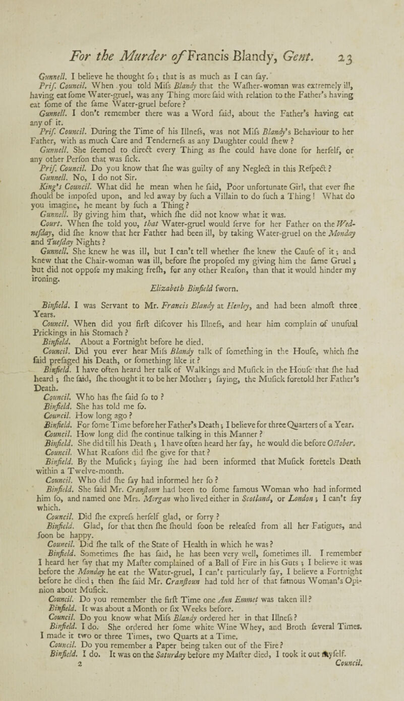 Gunnell. I believe he thought fo; that is as much as I can fay. Prif. Council. When you told Mifs Blandy that the Wafher-woman was extremely ill, having eatfome Water-gruel, was any Thing morefaid with relation to the Father’s having eat fome of the fame Water-gruel before ? Gunnell. I don’t remember there was a Word faid, about the Father’s having eat any of it. Prif. Council. During the Time of his Illnefs, was not Mifs Blandy's Behaviour to her Father, with as much Care and Tendernefs as any Daughter could fhew ? Gunnell. She feemed to dirett every Thing as (he could have done for herfelf, or any other Perfon that was fick. Prif. Council. Do you know that fhe was guilty of any Negled in this Refpedl ? Gunnell. No, I do not Sir. King's Council. What did he mean when he faid. Poor unfortunate Girl, that ever fhe fhould be impoled upon, and led away by fuch a Villain to do fuch a Thing ! What do you imagine, he meant by fuch a Thing ? Gunnell. By giving him that, which fhe did not know what it was. Court. When fhe told you, that Water-gruel would ferve for her Father on thtJVed- nefday, did fhe know that her Father had been ill, by taking Water-gruel on the Monday and Tuefday Nights ? Gunnell. She knew he was ill, but I can’t tell whether fhe knew the Caufe of it ; and knew that the Chair-woman was ill, before fhe propofed my giving him the fame Gruel; but did not oppofe my making frefh, for any other Reafon, than that it would hinder my ironing. Elizabeth Binfield fworn. Binfield. I was Servant to Mr. Francis Blandy at Henley, and had been almoft three Years. Council. When did you firft difcover his Illnefs, and hear him complain of unufual Prickings in his Stomach ? Binfield. About a Fortnight before he died. Council. Did you ever hear Mifs Blandy talk of fomething in the Houfe, which fhe faid prefaged his Death, or fomething like it ? Binfield. I have often heard her talk of Walkings and Mufick in the Houfe that fhe had heard ; fhe faid, fhe thought it to be her Mother •, faying, the Mufick foretold her Father’s Death. Council. Who has fhe faid fo to ? Binfield. She has told me fo. Council. How long ago ? Binfield. For fome Time before her Father’s Death •, I believe for three Quarters of a Year. Council. How long did fhe continue talking in this Manner ? Binfield. She did till his Death ; 1 have often heard her fay, he would die before Ofiober. Council. What Reafons did fhe give for that ? Binfield. By the Mufick ; faying fhe had been informed that Mufick foretels Death within a Twelve-month. Council. Who did fhe fay had informed her fo ? Binfield. She faid Mr. Cranfioun had been to fome famous Woman who had informed him fo, and named one Mrs. Morgan who lived either in Scotland, or London ; I can’t fay which. Council. Did fhe exprefs herfelf glad, or forry ? Binfield. Glad, for that then fhe fhould foon be releafed from all her Fatigues, and foon be happy. Council. Did fhe talk of the State of Health in which he was ? Binfield. Sometimes fhe has faid, he has been very well, fometimes ill. I remember I heard her ray that my Mafter complained of a Ball of Fire in his Guts ; I believe it was before the Monday he eat the Water-gruel, I can’t particularly fay, I believe a Fortnight before he died; then fhe faid Mr. Cranfioun had told her of that famous Woman’s Opi¬ nion about Mufick. Council. Do you remember the firft Time one Ann Emmet was taken ill ? Binfield. It was about a Month or fix Weeks before. Council. Do you know what Mifs Blandy ordered her in that Illnefs ? Binfield. I do. She ordered her fome white Wine Whey, and Broth feveral Times. I made it two or three Times, two Quarts at a Time. Council. Do you remember a Paper being taken out of the Fire? Binfield. I do. It was on the Saturday before my Mafter died, I took it out fhyfelf. 2 Council.