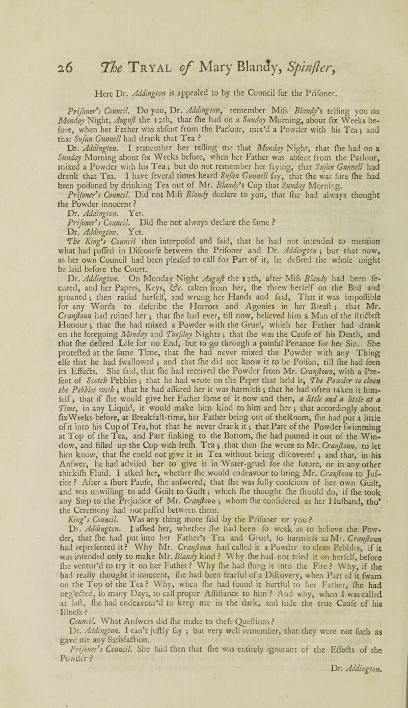 Here Dr. Addington is appealed to by the Council for the Prifoner. Prifoner’s Council. Do you. Dr. Addington, remember Mifs Blandy % telling you oil Monday Night, Augujl the 12th, that (he had on a Sunday Morning, about fix Weeks be¬ fore, when her Father was abfent from the Parlour, mix’d a Powder with his Tea •, and that Sufan Gunnell had drank that Tea ? Dr. Addington. I remember her telling me that Monday Nighr, that fihe had on a Sunday Morning about fix Weeks before, when her Father was abfent from the Parlour, mixed a Powder with his Tea j but do not remember her faying, that Sufan Gunnell had drank that Tea. I have feveral times heard Sufan Gunnell fay, that fhe was fure fhe had been poifoned by drinking Tea out of Mr. Blandy*s Cup that Sunday Morning. Prijoner’s Council. Did not Mifs Blandy declare to you, that fhe had always thought the Powder innocent ? Dr. Addington. Yes. Prifoner’s Council. Did fhe not always declare the fame ? Dr. Addington. Yes. The King's Council then interpofed and faid, that he had not intended to mention what had paffed in Difcourfe between the Prifoner and Dr. Addington ; but that now, as her own Council had been pleafed to call for Part of it, he defired the whole might be laid before the Court. Dr. Addington. On Monday Night Augujl the 12th, after Mifs Blandy had been fe- cured, and her Papers, Keys, &c. taken from her, fhe threw herfelf on the Bed and groaned; then raifed herfelf, and wrung her Hands and faid, That it was impoffible for any Words to defcribe the Horrors and Agonies in her Breafi;; that Mr. Cranfioun had ruined her ; that file had ever, till now, believed him a Man of the flridteft Honour; that fhe had mixed a Powder with the Gruel, which her Father had drank on the foregoing Monday and Tuefday Nights; that fhe was the Caufe of his Death, and that fhe defired Life for no End, but to go through a painful Penance for her Sin. She protefted at the fame Time, that fhe had never mixed the Powder with any Thing elfe that he had fwallowed ; and that fhe did not know it to be Poifon, till fhe had feen its Effedts. She faid, that file had received the Powder from Mr. Cranfioun, with a Pre- fent of Scotch Pebbles; that he had wrote on the Paper that held it. The Poooder to clean the Pebbles with *, that he had affured her it was harmlefs; that he had often taken it him- felf; that if fhe would give her Father fome of it now and then, a little and a little at a Time, in any Liquid, it would make him kind to him and her •, that accordingly about fixWeeks before, at Breakfaft-time, her Father being out of theRoom, fhe had put a little of it into his Cup of Tea, but that he never drank it that Part of the Powder fwimming at Top of the Tea, and Fart finking to the Bottom, fhe had poured it out of the Win¬ dow, and filled up the Cup with frefh Tea •, that then file wrote to Mr. Cranfioun, to let him know, that fhe could not give it in Tea without being difcovered ; and that, in his Anfwer, he had advifed her to give it in Water-gruel for the future, or in any other thickifii Fluid. I afked her, whether file would endeavour to bring Mr. Cranfioun to Juf- tice ? After a fiiort Paufe, file anfwered, that fhe was fully confcious of her own Guilt, and was unwilling to add Guilt to Guilt; which fhe thought fhe fiiould do, if die took any Step to the Prejudice of Mr. Cranfioun ; whom file confidered as her Hufband, tho* the Ceremony had not paffed between them. King’s Council. Was any thing more faid by the Prifoner or you ? Dr. Addington. I afked her, whether fhe had been fo weak as to believe the Pow¬ der, that fhe had put into her Father’s Tea and Gruel, fo harmlefs as Mr. Cranfioun had reprefented it ? Why Mr. Cranfioun had called it a Powder to clean Pebbles, if it was intended only to make Mr. Blandy kind ? Why fhe had not tried it on herfelf, before fire ventur’d to try it on her Father? Why fhe had flung it into the Fire ? Why, if fhe had really thought it innocent, flie had been fearful of a Difcovery, when Part of it fwam on the Top of the Tea? Why, when fhe had found it hurtful to her Father, fhe had negledted, lo many Days, to call proper Afliftance to him ? And why, when I was called at laft, fhe had endeavour’d to keep me in the dark, and hide the true Caufe of his Illnefs ? Council. What Anfwers did file make to thefe Queflions? Dr. Addington. I can’t juftly fay ; but very well remember, that they were not fuch as gave me any Satisfaction. Prifoner s Council. She faid then that fiie was entirely ignorant of the Effedts of the Powder ? Dr. Addington.