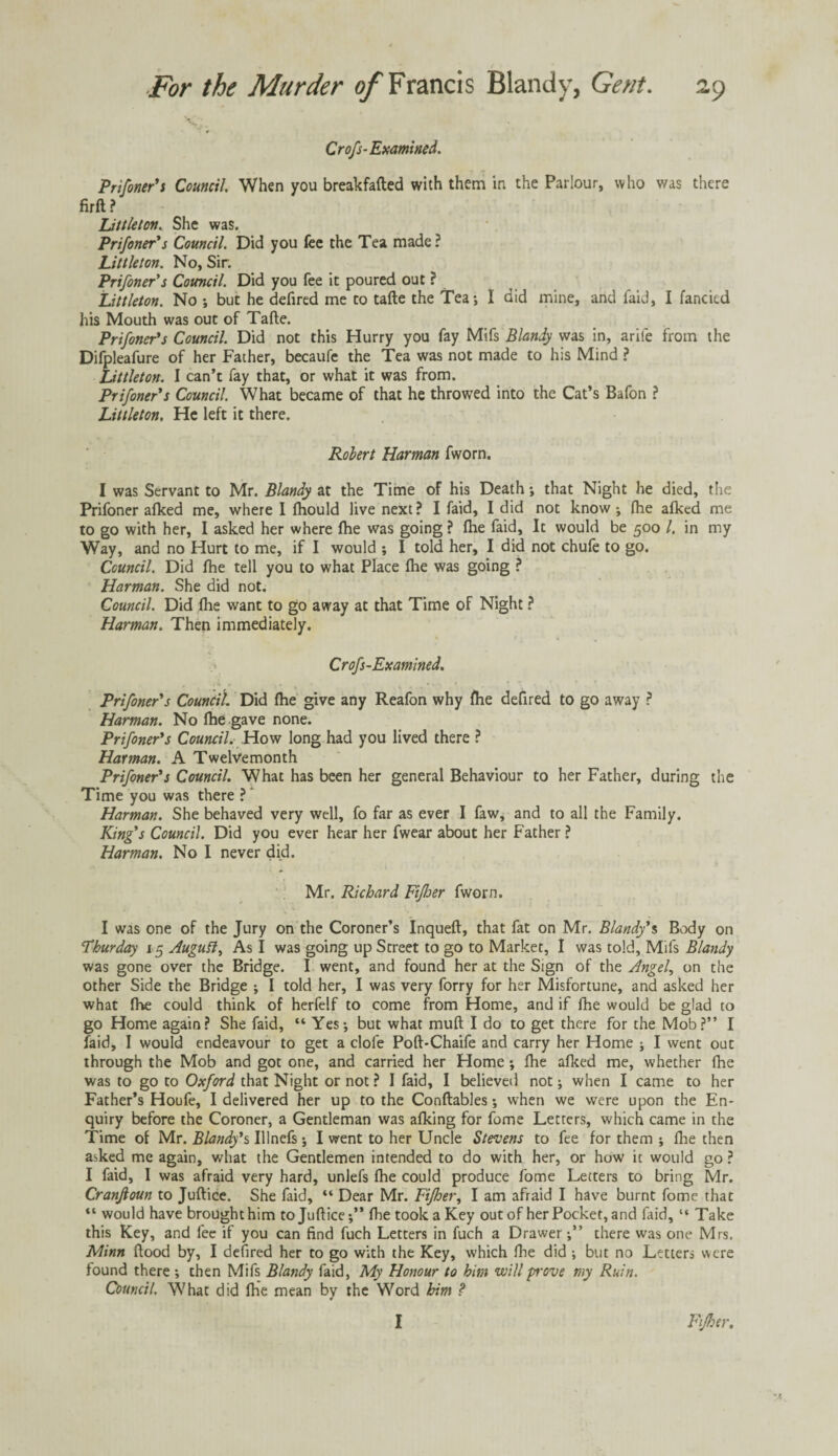 S';, Crofs-Examined. Prifoner's Council When you breakfafted with them in the Parlour, who was there firft ? Littleton. She was. Prif oner's Council. Did you fee the Tea made ? Littleton. No, Sir: Prifoner's Council. Did you fee it poured out ? Littleton. No ; but he defired me to tafte the Tea*, I did mine, and faid, I fancied his Mouth was out of Tafte. Prifoner's Council. Did not this Hurry you fay Mifs Blandy was in, arife from the Difpleafure of her Father, becaufe the Tea was not made to his Mind ? Littleton. I can’t fay that, or what it was from. Prifoner's Council. What became of that he throwed into the Cat’s Bafon ? Littleton. He left it there. Robert Harman fworn. I was Servant to Mr. Blandy at the Time of his Death ; that Night he died, the Prifoner afked me, where I lhould live next? I faid, I did not know; fhe afked me to go with her, I asked her where fhe was going ? fhe faid. It would be 500 /. in my Way, and no Hurt to me, if I would ; I told her, I did not chufe to go. Council. Did fhe tell you to what Place fhe was going ? Harman. She did not. Council. Did fhe want to go away at that Time of Night ? Harman. Then immediately. * Crofs-Examined. Prifoner's Council Did fhe give any Reafon why fhe defired to go away ? Harman. No fhe gave none. Prifoner's Council. How long had you lived there ? Harman. A Twelvemonth Prifoner's Council. What has been her general Behaviour to her Father, during the Time you was there ? Harman. She behaved very well, fo far as ever I faw, and to all the Family. King's Council. Did you ever hear her fwear about her Father ? Harman. No I never did. Mr. Richard Fijber fworn. I was one of the Jury on the Coroner’s Inqueft, that fat on Mr. Blandy's Body on Thurday 15 Augutt, As I was going up Street to go to Market, 1 was told, Mifs Blandy was gone over the Bridge. I went, and found her at the Sign of the Angel, on the other Side the Bridge ; I told her, I was very forry for her Misfortune, and asked her what fhe could think of herfelf to come from Home, and if fhe would be glad to go Home again? She faid, “ Yes-, but what muft I do to get there for the Mob?” I faid, I would endeavour to get a clofe Poft-Chaife and carry her Home ; I went out through the Mob and got one, and carried her Home ; fhe afked me, whether fhe was to go to Oxford that Night or not ? I faid, I believed not; when I came to her Father’s Houfe, I delivered her up to the Conftables; when we were upon the En¬ quiry before the Coroner, a Gentleman was afking for fome Letters, which came in the Time of Mr. Blandy's Ulnefs; I went to her Uncle Stevens to fee for them ; fhe then asked me again, what the Gentlemen intended to do with her, or how it would go ? I faid, I was afraid very hard, unlefs fhe could produce fome Letters to bring Mr. Cranjloun to Juftice. She faid, “ Dear Mr. Fifher, I am afraid I have burnt fome that “ would have brought him to Juftice;” fhe took a Key out of her Pocket, and faid, “ Take this Key, and fee if you can find fuch Letters in fuch a Drawerthere was one Mrs, Minn flood by, I defired her to go with the Key, which fhe did ; but no Letters were found there ; then Mifs Blandy faid, My Honour to him will prove my Ruin. Council. What did fhe mean by the Word him ? I Fijhtr,