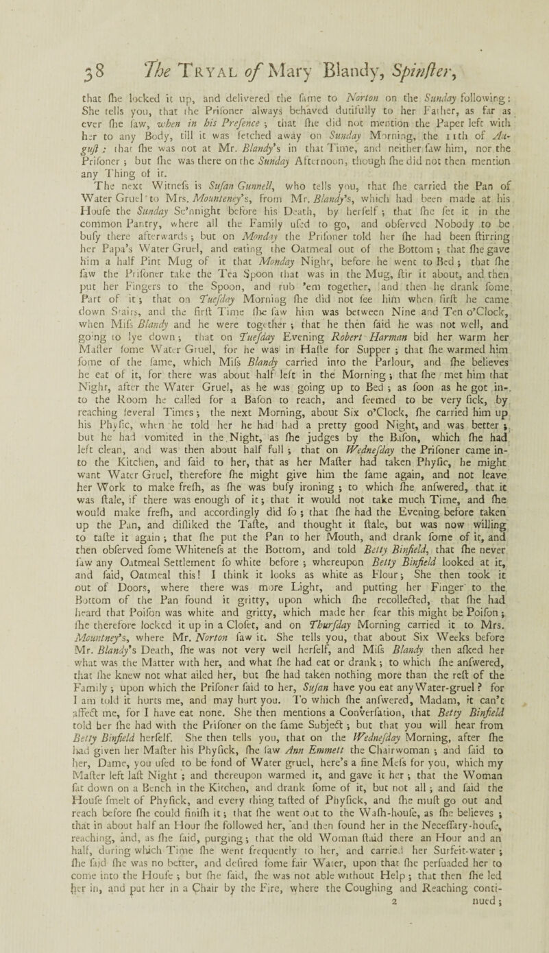 that (he locked it up, and delivered the Cune to Norton on the Sunday following: She tells you, that the Prifoner always behaved dutifully to her Father, as far as ever (Ire law, when in his Prefence ; chat (lie did not mention the Paper left with her to any Body, till it was fetched away on Sunday Morning, the iitli of Au- gujl: that (lie was not at Mr. Blandy'% in that Time, and neither law him, nor the Prifoner ; but (he was there on the Sunday Afternoon, though (he did not then mention any T hing of it. The next Witnefs is Sufan Gunnell, who tells you, that (lie carried the Pan of Water Gruel to Mrs. Mounteney's, from Mr. Blandy’s, which had been made at his Houfe the Sunday Se’nnighc before his Death, by herfelf ; that (he fet it in the common Pantry, where all the Family ufed to go, and obferved Nobody to be bufy there afterwards ; but on Monday the Prifoner told her (he had been ftirring her Papa’s Water Gruel, and eating the Oatmeal out of the Bottom •, that Hie gave him a half Pine Mug of it that Monday Nighr, before he went to Bed ; that (lie favv the Prifoner take the Tea Spoon chat was in the Mug, ftir it about, and then put her Fingers to the Spoon, and rub ’em together, and then he drank fome. Part of it; that on Puefday Morniog Hie did not fee him when flrft he came clown Srairs, and the firlt Time (lie law him was between Nine and Ten o’Clock, when Mifs Blandy and he were together ; that he then faid he was not well, and go;ng io lye down ; that on Puefday Evening Robert Harman bid her warm her Mailer (ome Water Gtuel, for he was in Hade for Supper ; that lhe warmed him fome of the fame, which Mifs Blandy carried into the Parlour, and fhe believes he eat of it, for there was about half left in the Morning ; that fhe met him that Nighr, after the Water Gruel, as he was going up to Bed ; as foon as he got in-, to the Room he called for a Bafon to reach, and feemed to be very Tick, by reaching leveral Times; the next Morning, about Six o’Clock, Hie carried him up his Phyfic, when he told her he had had a pretty good Night, and was better ; but he had vomited in the Night, as fhe judges by the Bafon, which fhe had left clean, and was then about half full ; that on Wednefday the Prifoner came in¬ to the Kitchen, and faid to her, that as her Matter had taken Phyfic, he might want Water Gruel, therefore fhe might give him the fame again, and not leave her Work to make frefh, as fhe was bufy ironing ; to which fhe anfwered, that it was ftale, if there was enough of it; that it would not take much Time, and fhe would make frefh, and accordingly did fo ; that fhe had the Evening before taken up the Pan, and difiiked the Tafte, and thought it ftale, but was now willing to tafte it again ; that fhe put the Pan to her Mouth, and drank fome of it, and then obferved fome Whitenefs at the Bottom, and told Betty Binjield, that fhe never law any Oatmeal Settlement fo white before ; whereupon Betty Binjield looked at it, and faid. Oatmeal this! I think it looks as white as Flour; She then took it out of Doors, where there was more Light, and putting her Finger to the Bottom of the Pan found it gritty, upon which Ihe recollected, that fhe had heard that Poifon was white and gritty, which made her fear this might be Poifon ; fhe therefore locked it up in a Clofet, and on Thurfday Morning carried it to Mrs. Mountney*s, where Mr. Norton law it. She tells you, that about Six Weeks before Mr. Blandy*s Death, fhe was not very well herfelf, and Mifs Blandy then afked her what was the Matter with her, and what fhe had eat or drank; to which fhe anfwered, that fhe knew not what ailed her, but fhe had taken nothing more than the reft of the Family ; upon which the Prifoner faid to her, Sufan have you eat any Water-gruel ? for I am told it hurts me, and may hurt you. To which fhe anfwered. Madam, it can’t affect me, for I have eat none. She then mentions a ConVerladon, that Betty Binfield told her lhe had with the Prifoaer on the fame Subjedt; but that you will hear from Betty Binfield herfelf. She then tells you, that on the Wednefday Morning, after fhe iiad given her Mafter his Phyfick, fhe law Ann Emmett the Chairwoman ; and faid to her, Dame, you ufed to be fond of Water gruel, here’s a fine Mefs for you, which my Mafter left laft Night ; and thereupon warmed it, and gave it her ; that the Woman fat down on a Bench in the Kitchen, and drank fome of it, but not all ; and faid the Houfe fmelt of Phvfick, and every thing tafted of Phyfick, and flic muff go out and reach before file could finifli it; that Ihe went oat to the Wafii-houle, as fhe believes ; that in about half an Hour fhe followed her, 'and then found her in the Necefiary-houfe, reaching, and, as fhe faid, purging; that the old Woman fluid there an Flour and an half, during which Time ftie went frequently to her, and carried her Surfeit-water ; (he fajd fhe was no better, and defired lome fair Water, upon that fhe perfuaded her to come into the Houfe ; but fhe faid, lhe was not able without Help ; that then lhe led jicr iti, and put her in a Chair by the Fire, where the Coughing and Reaching conti- 2 nued;