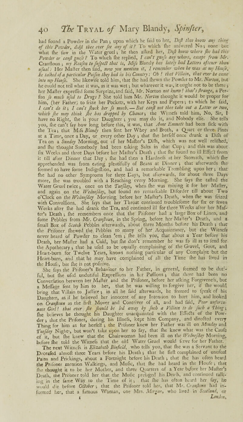 had found a Powder in the Pan ; upon which he faid to her, Deft thee know any thing of this Powder, didft thee ever fee any of it? To which Hie anfwered No; none but what (he law in the Water gruel; he then afked her. Doji know where fhe had this Powder or canfi guefs? To which (lie replied, I can't guefs any where, except from Mr. Cranftoun ; my Reafon to fufpeft that is, Mifs Blandy has lately had Letters oflener than ufual: Her Maher then laid, now you mention it, 1 remember when he was at my Houfe, he talked of a particular Poifon they had in his Country: Oh ! that Villain, that ever he came into my Houfe. She likewife told him, (hat fhe had (hewn the Powder to Mr. Norton, but he could not teil what it was, as it was wet; but whatever it was, it ought not to be there ; her Maher exprefted fome Surprize,and faid, Mr. Norton not know! that's flrange, a Per- fon fo much lifted to Drugs ? She told him Mr. Norton thought it would be proper for him, (her Father) to fcize her Pockets, with her Keys and Papers; to which he laid, 1 can't do it; I can't ftoock her fo much. — But canft not thee take out a Letter or two, which foe may think foe has dropped by Chance', the Witnefs told him, No, Sir, I have no Right, fhe is your Daughter ; you may do it, and Nobody elle. She tells you, Die can’t fay how long before this, it was, that Anne Emmett had been Tick with the Tea; that Mifs Blandy then fent her Whey and Broth, a Qjart or three Pints at a Time, once a Day, or every other Day ; that Hie herfelf once drank a Dilh of Tea on a Sunday Morning, out of her Mafter’s Difh, which was not well relifhed, and fhe thought Somebody had been taking Salts in that Cup ; and this was about fix Weeks and three Days before her Mafter’s Death ; that (lie found no ill Effect from it till after Dinner that Day ; llie had then a Hardnels at her Stomach, which fhe apprehended was from eating plentifully of Beans at Dinner ; that afterwards fhe feemed to have fome Indigeftion, and had a remarkable Trembling upon her; that Hie had no other Symptoms for three Days, but afterwards, for about three Days more, fhe was troubled with a Reaching every Morning. She fays (he tailed the Water Gruel twice; once on the Tuefday, when file was mixing it for her Mafter, and again on the Wednefday, but found no remarkable Diforder till about Two o’Clock on the Wednefday Morning before her Mafter’s Death, when (he was feized with Convulfions. She fays that her Throat continued troublefome for fix or feven Weeks after (lie had drank the Tea, and continued ill for three Weeks after her Maf¬ ter’s Death ; (he remembers once that the Prifoner had a large Box of Linen, and fome Pebbles from Mr. Cranftoun, in the Spring, before her Mafter’s Death, and a final I Box of Scotch Pebbles afterwards, about three Months before his Death ; that the Prifoner (hewed the Pebbles to many of her Acquaintance, but the Witnefs never heard of Powder to clean ’em ; file tells you, that about a Year before his Death, her Mafter had a Cold, but (he don’t remember he was fo ill as to fend for. the Apothecary ; that he ufed to be equally complaining of the Gravel, Gout, and Heart-burn for Twelve Years, knows nothing particular of any Complaint but the Heart-burn, and that he may have complained of all the Time Ihe has lived in the Houfe, but Ihe is not pofitive. She fays the Pnfoner’s Behaviour to her Father, in general, feemed to be duti¬ ful, but Ihe ufed undutiful Expreffions in her Pallions ; that there had been no Convention between her Mafter and the Prifoner, before her alking Forgivenefs, but a Mefiage fent by him to her, that he was willing to forgive her, if fhe would brino- that Villain to Juftice ; in all he faid afterwards, he feemed to fpeak of his Daughter, as if he believed her innocent of any Intention to hurt him, and looked on Cranftoun as the firft Mover and Contriver of all, and had faid, Poor unfortu¬ nate Girl! that ever fhe ftoould be led away by fuch a Villain to do fuch a Thing; flie believes he thought his Daughter unacquainted with the Eftikts of the Pow¬ der ; that the Prifoner, during his Illnefs, kept him Company, and directed every Thing for him as for herfelf ; the Prifoner knew her Father was ill on Monday and 'Tuefday Nights but won’t take upon her to fay, that fhe knew what was the Caufe of it, but fhe knew that the Chairwoman had been ill on the Wednefday Morning, before fhe told the Witnefs that the old Water Gruel would ferve for her Father. The next Witnefs is Elizabeth Binfeld, who tells you, that fiie was a Servant to the Deceafed almoft three Years before his Death; that he firft complained of unufual Pains and Prickings, about a Fortnight before his Death ; that fhe has often heard the Prifoner mention Walkings, and Mufic, that fhe had heard in the Houfe ; that fiie thought it to be her Mother, and three Quarters of a Year before her Mafter’s Death, the Prifoner told her that the Mufic prclaged hisDea'h, and continued talk¬ ing in the fame Way to the Time of it; that fhe has often heard her fay, he would die before October', that the Prifoner told her, that Mr. Cranftoun had in¬ formed her, that a famous Woman, one Mrs. Morgan, who lived in Scotland, or i London,