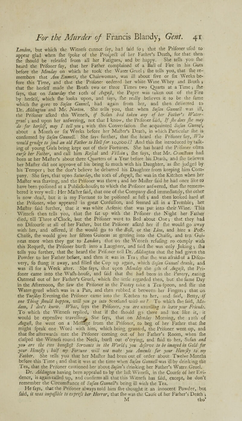 London, but which the Witnefs cannot fay, had faid fo ; that the Prifoner ufed to appear glad when fhe Ipoke of the Prolpe<5t of her bather’s Death, for that then (he lhould be releafed from all her Fatigues, and be happy. She tells you lhe heard the Prifoner fay, that her Father complained of a Ball of Fire in his Guts before the Monday on which he took the Water Gruel ; fhe tells you, that fhe re¬ members that Ann Emmett, the Chairwoman, was ill about five or fix Weeks be¬ fore this Time, and that the Prifone- ordered her white Wine Whey and Broth ; that flae herfelf made the Broth two or three Times two Quarts at a Time ; fhe fays, that on Saturday the ioth of Auguft, the Paper was taken out of the Fire by herfelf, which fhe looks upon, and lays, fhe really believes it to be the fame which fhe gave to Sufan Gunnel, had again from her, and then delivered to Dr. Addington and Mr. Norton. She tells you, that when Sufan Gunnell was ill, the Prifoner afked this Witnefs, if Sufan had taken any of her Father's IVater- gruel; and upon her anfwering, not that I know, the Prifoner laid. If fhe does floe may do for herfelf may I tell you •, with this Convention fhe acquainted Sufan Gunnel, about a Month or fix Weeks before her Mailer’s Death, in which Particular lhe is confirmed by Sufan Gunnell. She fays further, that fhe heard the Prifoner fay, Who would grudge to fend an old Father to Hell for 10,000/.? And this fhe introduced by talk¬ ing of young Girls being kept out of their Fortunes. She has heard the Prifoner often curfe her Father, and call him Rafcal and Villain ; fhe fays, that Mr. Cransloun had been at her Mailer’s about three Quarters of a Year before his Death, and lhe believes her Mailer did not approve of his being fo much with his Daughter, as fhe judged by his Temper •, but fhe don’t believe he debarred his Daughter from keeping him Com¬ pany. She fays, that upon Saturday, the ioth of Auguft, fhe was in the Kitchen when her Mailer was (having, and the Prifoner was there •, and her Mafler faid he had once like to have been poifoned at a Publick-houfe; to which the Prifoner anfwered, that fhe remem¬ bered it very well: Her Mailer faid, that one of the Company died immediately, the other is now dead, but it is my Fortune to be poifoned at lad ; and then looked hard at the Prifoner, who appeared in great Confufion, and feemed all in a Tremble; her Mailer faid further, that it was white Arfenic that was put into their Wine. This Witnefs then tells you, that lhe fat up with the Prifoner the Night her Father died, till Three o’Clock, but the Prifoner went to Bed about One; that they had no Difcourfe at all of her Father, but the Prifoner alked her if fhe would go away with her, and offered, if fhe would go to the Bell, or the Lion, and hire a Polt- Chaife, fhe would give her fifteen Guineas at getting into the Chaife, and ten Gui¬ neas more when they got to London; that on the Witnefs refufing ro comply with this Requell, the Prifoner burll into a Laughter, and faid lhe was only Joking; lhe tells you further, that fhe heard the Prifoner tell Dr. Addington that fhe had given the Powder to her Father before, and then it was in Tea; that fhe was afraid of a Difco- very, fo flung it away, and filled the Cup up again, which Sufan Gunuel drank, and was ill for a Week after. She fays, that upon Monday the 5th of Auguft, the Pri¬ foner came into the Wafh-houfe, and faid that fhe had been in the Pantry, eating Oatmeal out of her Father’s Gruel, which lhe little regarded then, but the lame Day in die Afternoon, fhe faw the Priloner in the Pantry take a Tea-fpoon, and flir the Water-gruel which was in a Pan, and then rubbed it between her Fingers; that on the Tuefday Evening the Prifoner came into the Kitchen to her, and faid, Betty, if one Thing fhould happen, will you go into Scotland with me ? To which fhe- faid, Ma- dam, I don't know. IVhat, fays the Priloner, you are unwilling to leave your Friends. To which the Witnefs replied, that if lhe fhould go there and not like it, it would be expenfive travelling She fays, that on Monday Morning, the 12th of Auguft, lhe went on a Meflage from the Prifoner, to beg of her Father that fhe might fpeak one Word with him, which being granted, the Prifoner went up, and that fhe afterwards met the Prifoner coming out of her Father’s Room, when fhe clafped the Witnefs round the Neck, burfl out o’crying, and faid to her, Sufan and you are the two honefteft Servants in the World; you deferve to be imaged in Gold for your Honefty ; half my Fortune will not make you Amends for your Honcfty to my Father. She tells you that her Mailer had been out of order about Twelve Months before this Time ; and that it was at the time when Sufan Gunnell was ill by drinking the Tea, that the Priloner cautioned her about Sufan's drinking her Father’s Water Gruel. Dr. Addington having been appealed to b.y the lull Witnefs, in the Courfe of her Evi¬ dence, is again called up, and confirms all that this Witnefs has faid, except, he don’t remember the Circumllance of Sufan Gunnell's being ill with the Tea. He fays, that the Priloner always told him fhe thought it an innocent Powder, but faid, it was impolfible to exprefs her Horror, that fhe was the Caufe of her P'ather’s Death ; M tho’