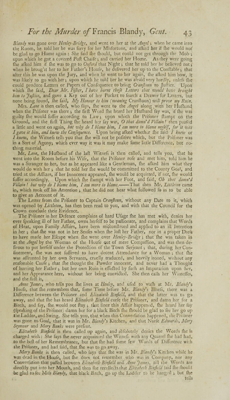 Blandy was gone over Henley-Bridge, and went to her at the Angel; when he came into the Room, he told her he was forty for her Misfortune, and afked her if (lie would not be glad to go Home again : She faid fhe fhould, but could not get through the Mob •, upon which he got a covered Poft Chaife; and carried her Home. As they were going fhe afked him if fhe was to go to Oxford that Night; that he told her he believed not; when he brought her to her Father’s Houfe, he delivered her up to the Conftable; that after this he was upon the Jury, and when he went to her again, fhe afked him how, it was likely to go with her; upon which he told her he was afraid very hardly, unlefs flic could produce Letters or Papers of Confequence to bring Cranjloun to Julfice. Upon which flie faid, Dear Mr. Fijhcr, I have burnt thofe Letters that would have brought him to JuJlice, and gave a Key out of her Pocket to fearch a Drawer for Letters, but none being found, fhe faid. My Honour to him (meaning Cranftoun) will prove my Ruin. Mrs. Lane is then called, who fays, fhe went to the Angel along .with her Hufband when the Prifoner was there ; the firft Word fhe heard her Hufband fay was, if fhe was guilty fhe would fuffer according to Law; upon which the Prifoner ftampt on the Ground, and the firft Thing fhe heard her fay was, O that damn'd Villain! then paufed a little and went on again, but why do I blame him, 1 am more to blame myfelf \ for it was I gave it him, and knew the Confequence. Upon being afked whether fhe laid I knew or 1 know, the Witnefs tells you that fhe will not be pofitive which, but the Prifoner was in a Sort of Agony; which ever way it was it may make fome little Difference, but no¬ thing material. Mr. Lane, the Hufband of the lafl Witnefs is then called, and tells you, that he went into the Room before his Wife, that the Prifoner rofe and met him, told him he was a Stranger to her, but as he appeared like a Gentleman, fhe afked him what they would do with her ; that he told her fhe would be committed to the County Goal, and tried at the AfTizes, if her Innocence appeared, fhe would be acquitted, if not, fhe would fuffer accordingly. Upon which fhe ftampt with her Foot, and faid, Oh that damn'd Villain ! but why do I blame him, 1 am more to blame.-That then Mr. Littleton came in, which took off his Attention ; that he did not hear what followed fo as to be able to give an Account of it. The Letter from the Prifoner to Captain Cranjloun, without any Date to it, which was opened by Littleton, has then been read to you, and with that the Council for the Crown conclude their Evidence. The Prifoner in her Defence complains of hard Ufage fhe has met with, denies her ever fpeaking ill of her Father, owns herfelf to be paflionate, and complains that Words of Heat, upon Family Affairs, have been mifeonftrued and applied to an ill Intention in her ; that fhe was not in her Senfes when fhe loft her Father, nor in a proper Drefs to have made her Efcape when floe went over Henley-Bridge ; that fhe was taken in at the Angel by the Woman of the Houfe out of mere Companion, and was then de- firous to put herfelf under the Protedlion of the Town Serjeant; that, during her Con¬ finement, fhe was not fuffered to have decent Attendance for a Woman ; that fhe was affronted by her own Servants, cruelly traduced, and heavily ironed, without any reafonable Caufe ; that fhe thought the Powder innocent, and never had a Thought of hurting her Father; but her own Ruin is effected by fuch an Imputation upon her, and her Appearance here, without her being convided. She then calls her Witnefies, and the firft is, Anne James, who tells you fhe lives at Henley, and ufed to vvafh at Mr. Blandy'$ Ploufe, that fhe remembers that, fome Time before Mr. Blandy's IfTnefs, there was a Difference between the Prifoner and Elizabeth Binfield, and that the latter was to go away, and that flie has heard Elizabeth Binfield curfe the Prifoner, and damn her for a Bitch, and fay, (he would not ftay ; that fince this Affair happened, fhe heard her fay (fpeaking of the Prifoner) damn her for a black Bitch fire fhould be glad to fee her go up the Ladder, and Swing. She tells you, that when this Converfation happened, the Prifoner was gone to Goal, that it was in Mr. Blandy's Kitchen, and that Nurfe Edwards, Mery Seymour and Mary Banks were prefent. Elizabeth Binfield is then called up again, and abfolutely denies the Words fhe is charged with: She fays fhe never acquainted the WitntF with any Quarrel file had had, to the bed of her Remembrance, but that fhe had fome few Words of Difference with the Prifoner, and had faid, that lhe was to go away. Mary Banks is then called, who fays that fhe was in Mr. Blandy's Kitchen while he was dead in the Houfe, but fhe does not remember who was in Company, nor any Converfation that paffed between Elizabeth Binfield and Anne James, till the Words are diredtly put into her Mouth, and then fhe recollects that Elizabeth Binfield faid fhe fhould be glad to fee Mils Blandy, that black Bitch, go up the Ladder to be hanged ; but fhe tells