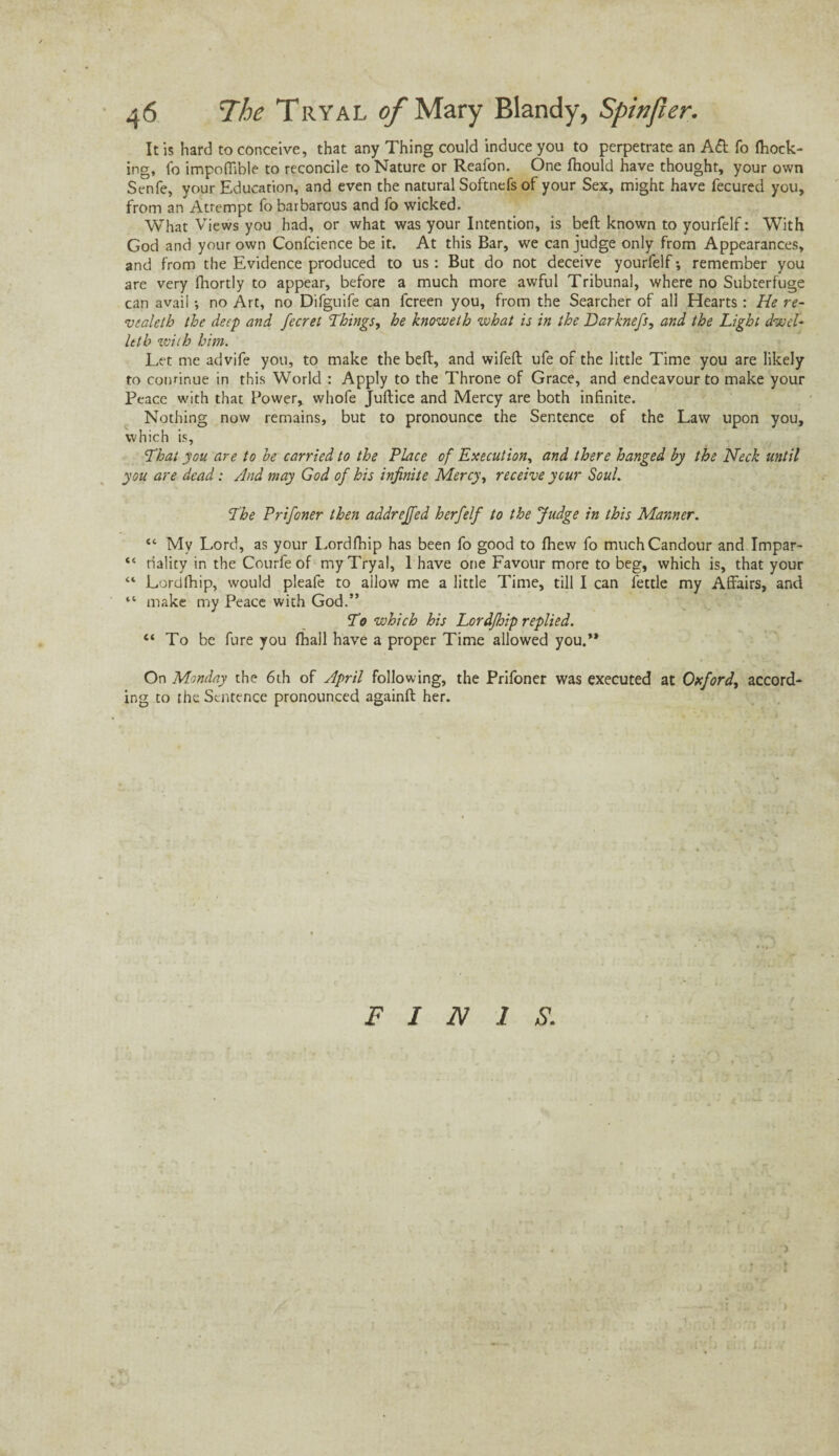 It is hard to conceive, that any Thing could induce you to perpetrate an Adi fo (hock¬ ing, fo impoffible to reconcile to Nature or Reafon. One (hould have thought, your own Senfe, your Education, and even the natural Softnefs of your Sex, might have fecured you, from an Attempt fo barbarous and fo wicked. What Views you had, or what was your Intention, is bed known to yourfelf: With God and your own Confcience be it. At this Bar, we can judge only from Appearances, and from the Evidence produced to us : But do not deceive yourfelf-, remember you are very fhortly to appear, before a much more awful Tribunal, where no Subterfuge can avail no Art, no Difguife can fcreen you, from the Searcher of all Hearts: He re- vealetb the deep and fecret Things, he knoweth what is in the Darknefs, and the Light dwel- let b with him. Let me advife you, to make the bed, and wifed ufe of the little Time you are likely to continue in this World : Apply to the Throne of Grace, and endeavour to make your Peace with that Power, whofe Judice and Mercy are both infinite. Nothing now remains, but to pronounce the Sentence of the Law upon you, which is. That you are to he carried to the Place of Execution, and there hanged by the Neck until you are dead: And may God of his infinite Mercy, receive ycur Soul. The Prifoner then addreffed herfelf to the Judge in this Manner. “ My Lord, as your Lordfhip has been fo good to (hew fo much Candour and Impar- “ riality in the Courfe of my Tryal, 1 have one Favour more to beg, which is, that your “ Lordfhip, would pleafe to allow me a little Time, till I can fettle my Affairs, and “ make my Peace with God.” To which his Lordfhip replied. “ To be fure you (hall have a proper Time allowed you.” On Monday the 6th of April following, the Prifoner was executed at Oxford, accord¬ ing to the Sentence pronounced againd her. FINIS.