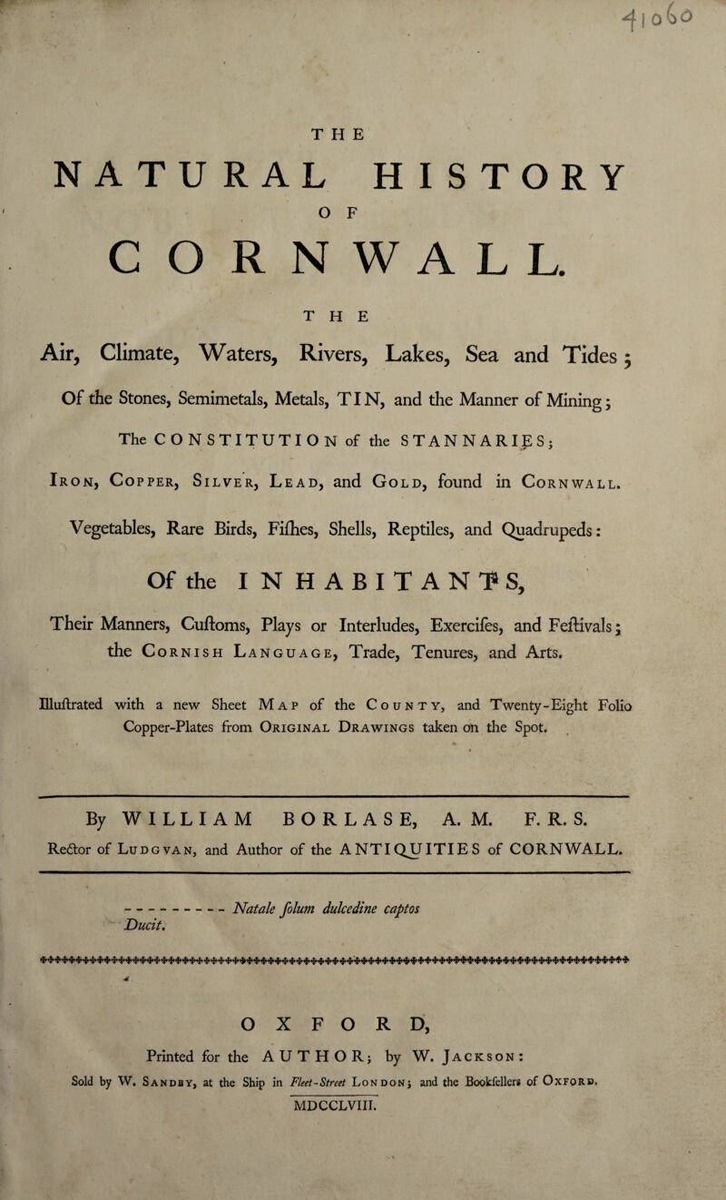 NATURAL HISTORY O F i CORNWALL. THE Air, Climate, Waters, Rivers, Lakes, Sea and Tides ; Of the Stones, Semimetals, Metals, TIN, and the Manner of Mining; The CONSTITUTION of the STANNARIES; Iron, Copper, Silver, Lead, and Gold, found in Cornwall. Vegetables, Rare Birds, Fifhes, Shells, Reptiles, and Quadrupeds: Of the INHABITANTS, Their Manners, Cuftoms, Plays or Interludes, Exercifes, and Feltivals; the Cornish Language, Trade, Tenures, and Arts. Illuftrated with a new Sheet Map of the County, and Twenty-Eight Folio Copper-Plates from Original Drawings taken on the Spot. By W I L L I A M B O R L A S E, A. M. F. R. S. Redor of Ludgvan, and Author of the ANTIQUITIES of CORNWALL. Ducit. Natale folum dulcedine captos ****** * * >H> * » * * ■!' * ** * * * * *** >:■ ********* * * *** >m> ************* * »*»*»* ■*. OXFORD, Printed for the AUTHOR; by W. Jackson : Sold by W. Sands y, at the Ship in Fleet-Street London; and the Bookfellers of Oxford. MDCCLVIII.