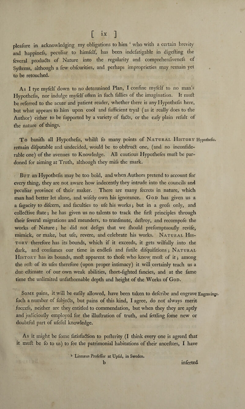 pleafure in acknowledging my obligations to him 1 who with a certain brevity and happinefs, peculiar to himfelf, has been indefatigable in digefting the feveral produdts of Nature into the regularity and comprehenfivenefs of Syftems, although a few obfcurities, and perhaps improprieties may remain yet to be retouched. As I tye myfelf down to no determined Plan, I confine myfelf to no man’s Hypothefis, nor indulge myfelf often in fuch fallies of the imagination. It muft be referred to the acute and patient reader, whether there is any Hypothefis here, but what appears to him upon cool and lufficient tryal (as it really does to the Author) either to be fupported by a variety of fadls, or the eafy plain refult of the nature of things. To banifh all Hypothefis, whilft fo many points of Natural History Hypothefis. remain difputable and undecided, would be to obftrudt one, (and no inconfide-^ rable one) of the avenues to Knowledge. All cautious Hypothefes muft be pai- doned for aiming at Truth, although they mifs the mark. But an Hypothefis may be too bold, and when Authors pretend to account for every thing, they are not aware how indecently they intrude into the councils and peculiar province of their maker. There are many fecrets in nature, which man had better let alone, and wifely own his ignorance. God has given us a a fagacity to difcern, and faculties to ufe his works; but in a grofs only, and colledtive ftate; he has given us no talents to track the firft principles through their feveral migrations and meanders, to tranfmute, deftroy, and recompofe the works of Nature; he did not defign that we fhould prefumptuoufly revife, mimick, or make, but ufe, revere, and celebrate his works. Natural His¬ tory therefore has its bounds, which if it exceeds, it gets wilfully into the dark, and confumes our time in endlefs and futile difquifitions; Natural History has its bounds, moft apparent to thofe who know mod: of it; among the reft of its ufes therefore (upon proper intimacy) it will certainly teach us a due eftimate of our own weak abilities, fhort-fighted fancies, and at the fame time the unlimited unfathomable depth and height of the Works of God. Some pains, it will be eafily allowed, have been taken to defcribe and engrave Engravings, fuch a number of fubjedts, but pains of this kind, I agree, do not always merit fuccefs, neither are they entitled to commendation, but when they they are aptly and judicioufly employed for the illuftration of truth, and fettling fome new or doubtful part of ufeful knowledge. As it might be fome fatisfadtion to pofterity (I think every one is agreed that it muft be fo to us) to fee the patrimonial habitations of their anceftors, I have b Linnaeus ProfelTor at Upfal, in Sweden. b inferted