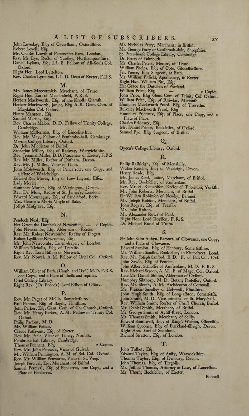 John Loveday, Efq; of Caverfham, Oxfordfhire. Robert Lovell, Efq; Mr. Charles Lowth of Paternofter-Row, London. Rev. Mr. Lye, Re£tor of Yardley, Northamptonlhire. Daniel Lyfons, Efq; LL. B. Fellow of All-Souls Col. Oxford. Right Hon. Lord Lyttelton. Rev. Charles Lyttelton, LL. D. Dean of Exeter, F.R.S. M. Mr. James Maccarmick, Merchant, of Truro. Right Hon. Earl of Macclesfield, P. R. S. Herbert Mackworth, Efq; of the Knoll, Glamfh. Herbert Mackworth, junior, Efq; A. B. Gent. Com. of Magdalen Col. Oxford. Henry Manjtton, Efq; Samuel Martin, Efq; Rev. Charles Mafon, D. D. Fellow of Trinity College, Cambridge. William Mafterman, Efq; of Lincolns-Inn. Rev. Mr. May, Fellow of Pembroke-hall, Cambridge. Merton College Library, Oxford. Dr. John Middleton of Briftol. Sanderfon Miller, Efq; of Radway, Warwiclcfhire. Rev. Jeremiah Milles, D.D. Praecentor of Exeter, F.R.S Rev. Mr. Milles, Redlor of Ditlham, Devon. Rev. Mr. J. Milles, Vicar of Dulo. John Molefworth, Efq; of Pencarrow, one Copy, and a Plate of Wadebridge. Edward Roe Mores, Efq; of Low-Layton, Effex. Lady Morice. Humphry Morice, Efq; of Werington, Devon. Rev. Dr. Mofs, Redtor of St. James's, London. Edward Mountague, Efq; of Sandleford, Berks. Mrs. Henrietta Maria Moyle of Bake. Jofeph Mufgrave, Efq; N. Pendock Neal, Efq; Her Grace the Dutchefs of Newcaftle, — 2 Copies. John Newcombe, Efq; Alderman of Exeter. Rev. Mr. Robert Newcombe, Redtor of Illogan. Robert Lydftone Newcombe, Efq; Mr. John Newcombe, Linen-draper, of London. William Nicholls, Efq; of Trereife. Right Rev. Lord Bifhop of Norwich. Rev. Mr. Nowel, A. M. Fellow of Oriel Col. Oxford. o. William Oliver of Bath, (Camb. and Oxf.) M.D. F.R.S. one Copy, and a Plate of fhells and reptiles. Oriel College Library. Right Rev. (Dr. Pocock) Lord Bilhop of Ofifory. P. Rev. Mr. Paget of Mellis, Somerfetlhire. Paul Panton, Efq; of Bagilt, Flintftiire. John Parker, Efq; Gent. Com. of Ch. Church, Oxford. Rev. Mr. Henry Parker, A. M. Fellow of Trinity Col. Oxford. Philip Parfons, M. D. Mr. William Pafcoe. Claude Pafi’avant, Efq; of Exeter. Rev. Mr. Peele, Vicar of Tilney, Norfolk. Pembroke-hall Library, Cambridge. Thomas Pennant, Efq; — — 2 Copies. Rev. Mr. John Penneck, Vicar of Gulval. Mr. William Pennington, A. M. of Bal. Col. Oxford. Rev. Mr. William Penwarne, Vicar of St. Veep. Jofeph Percival, Efq; Merchant, of Briftol. Samuel Percival, Efq; of Pendarves, one Copy, and a Plate of Pendarves. Mr. Nicholas Perry, Merchant, in Briftol. Mr. George Perry of Coalbrook-dale, Shropftiire. St. Peter-houfe College Library, Cambridge. Dr. Peters of Falmouth. Mr. Charles Peters, Mercer, of Truro. William Phelps, Efq; of Cote, Glocefterfiiire. Jer. Pierce, Efq; Surgeon, at Bath. Mr. William Pitfield, Apothecary, in Exeter. Right Hon. William Pitt, Efq; Her Grace the Dutchefs of Portland. William Price, Efq; — — 2 Copies. John Price, Efq; Gent. Com. of Trinity Col. Oxford. William Price, Efq; of Rhiwlas, Merionfh. Humphry Mackworth Praed, Efq; of Trevetho. Bulkeley Mackworth Praed, Efq; Humphry Prideaux, Efq; of Place, one Copy, and a Plate of Place. Charles Prideaux, Efq; Mr. Daniel Prince, Bookfeller, of Oxford. Samuel Pye, Efq; Surgeon, of Briftol. Queen’s College Library, Oxford. R. Philip Ralhleigh, Efq; of Menabilly. Walter Ratcliff, Efq; of Warleigh, Devon. Henry Reade, Efq; Mr. James Reed, junior. Merchant, of Briftol. Mr. Rey, Bookfeller, of Amfterdam. Rev. Mr. H. Richardfon, Recftor of Thornton, Yorkfh. Mr. John Roberts, Merchant, of Briftol. Sir William Robinfon of Newby, Baronet. Mr. Jofeph Robfon, Merchant, of Briftol. John Rogers, Efq; of Treaflo. Mr. John Rolton. Mr. Alexander Rowe of Paul. Right Hon. Lord Royfton, F. R. S. Dr. Michael Ruffel of Truro. s. Sir John Saint Aubyn, Baronet, of Clowance, one Copy, and a Plate of Clowance. Edward Samfon, Efq; of Henbury, Somerfetfhire. Mr. William Sandby, Bookfeller, in Fleet-ftreet, Lond. Rev. Mr. Jofeph Sanford, B. D. F. of Bal. Col. Oxf. John Sawle, Efq; of Penrice. John Albert Schloffer of Amfterdam, M.D. F. R. S. Rev. Richard Scroop, A. M. F. of Magd. Col. Oxford. Late Mr. Daniel Shilfox, Alderman of Oxford. Humphry Sibthorp, M. D. Botany Profeftor, Oxford. Rev. Mr. Sleech, A. M. Archdeacon of Cornwall. Mr. Francis Smedley of Holywell, Flintfhire. John Hugh Smith, Efq; of Long-afhton, Somerfetfh. John Smith, M. D. Vice-principal of St. Mary-hall. Rev. William Smith, Re£tor of Chrift Church, Briftol. Mr. Daniel Smith, Merchant, of Briftol. Mr. George Smith of Ayliff-ftreet, London. Mr. Thomas Smith, Merchant, of Scilly. Edward Southwell, Efq; of King’s Wefton, Gloceftfti. William Spooner, Efq; of Buckland-filleigh, Devon. Right Hon. Earl of Stamford. Richard Stratton, Efq; of London. T. John Talbot, Efq; Edward Tayler, Efq; of Anfty, Warwickfhire. Thomas Taylor, Efq; of Denbury, Devon. John Thomas, Efq; of Tregolls. Mr. Joftiua Thomas, Attorney at Law, of Lancefton. Mr. Thorn, Bookfeller, of Exeter. Bonnell