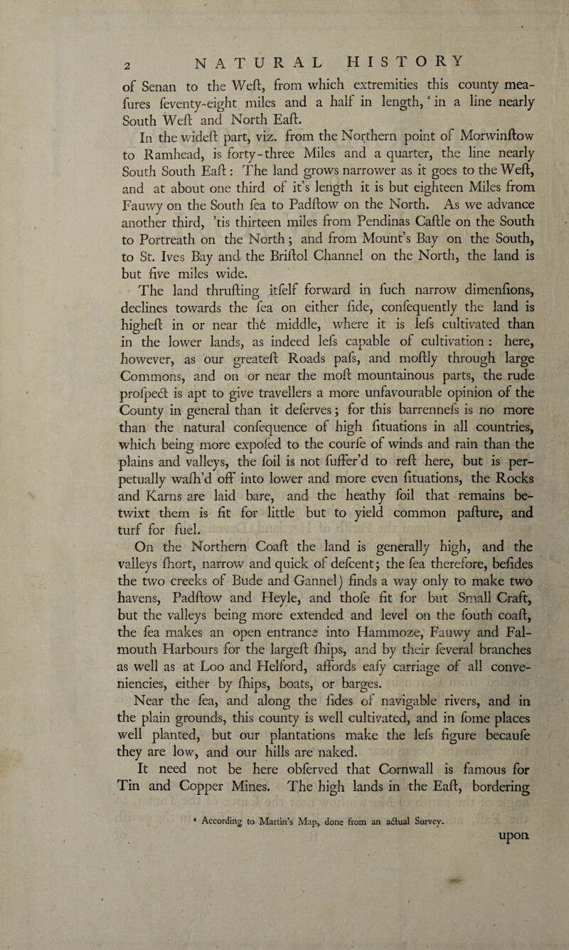 of Senan to the Weft, from which extremities this county mea- fures feventy-eight miles and a half in length,a in a line nearly South Weft and North Eaft. In the wideft part, viz. from the Northern point of Morwinftow to Ramhead, is forty-three Miles and a quarter, the line nearly South South Eaft : The land grows narrower as it goes to the Weft, and at about one third of it’s length it is but eighteen Miles from Fauwy on the South fea to Padftow on the North. As we advance another third, ’tis thirteen miles from Pendinas Caftle on the South to Portreath on the North; and from Mount’s Bay on the South, to St. Ives Bay and the Briftol Channel on the North, the land is but five miles wide. The land thrufting itfelf forward in fuch narrow dimenfions, declines towards the fea on either fide, confequently the land is higheft in or near th6 middle, where it is lefs cultivated than in the lower lands, as indeed lefs capable of cultivation : here, however, as our greateft Roads pafs, and moftly through large Commons, and on or near the moft mountainous parts, the rude profpecft is apt to give travellers a more unfavourable opinion of the County in general than it deferves; for this barrennefs is no more than the natural confequence of high fituations in all countries, which being more expofed to the courfe of winds and rain than the plains and valleys, the foil is not fuffer’d to reft here, but is per¬ petually wafh’d off into lower and more even fituations, the Rocks and Karns are laid bare, and the heathy foil that remains be¬ twixt them is fit for little but to yield common pafture, and turf for fuel. On the Northern Coaft the land is generally high, and the valleys fhort, narrow' and quick of delcent; the fea therefore, befides the two creeks of Bude and Gannel) finds a way only to make two havens, Padftow and Heyle, and thofe fit for but Small Craft, but the valleys being more extended and level on the fouth coaft, the fea makes an open entrance into Hammoze, Fauwy and Fal¬ mouth Harbours for the largeft fhips, and by their feveral branches as well as at Loo and Helford, affords eafy carriage of all conve- niencies, either by fhips, boats, or barges. Near the fea, and along the fides of navigable rivers, and in the plain grounds, this county is well cultivated, and in fome places well planted, but our plantations make the lefs figure becaufe they are low, and our hills are naked. It need not be here obferved that Cornwall is famous for Tin and Copper Mines. The high lands in the Eaft, bordering * According to Martin’s Map, done from an adtual Survey. upon