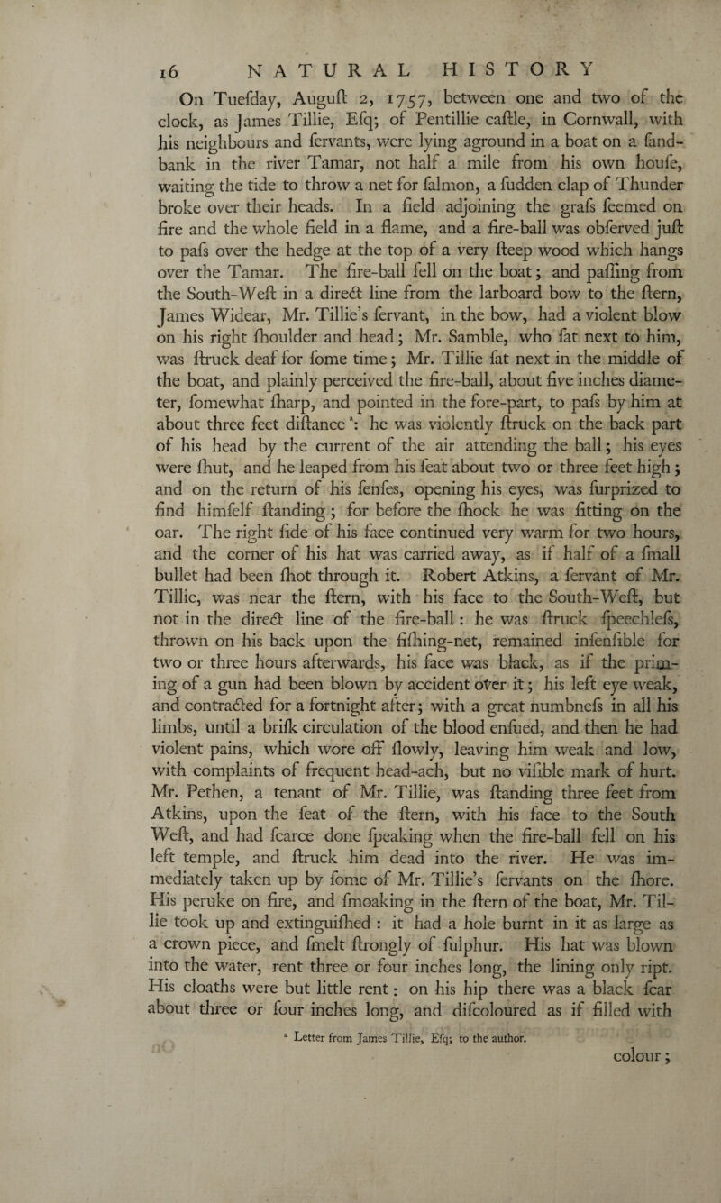 On Tuefday, Auguft 2, 1757, between one and two of the clock, as James Tillie, Efq; of Pentillie caftle, in Cornwall, with his neighbours and fervants, were lying aground in a boat on a land- bank in the river Tamar, not half a mile from his own houfe, waiting the tide to throw a net for falmon, a fudden clap of Thunder broke over their heads. In a field adjoining the grafs feemed on fire and the whole field in a flame, and a fire-ball was obferved juft to pafs over the hedge at the top of a very fteep wood which hangs over the Tamar. The fire-ball fell on the boat; and palling from the South-Weft in a diredt line from the larboard bow to the ftern, James Widear, Mr. Tillie’s fervant, in the bow, had a violent blow on his right ftioulder and head; Mr. Samble, who fat next to him, was ftruck deaf for fome time; Mr. Tillie fat next in the middle of the boat, and plainly perceived the fire-ball, about five inches diame¬ ter, fomewhat lharp, and pointed in the fore-part, to pafs by him at about three feet diftancea: he was violently ftruck on the back part of his head by the current of the air attending the ball; his eyes were fhut, and he leaped from his feat about two or three feet high ; and on the return of his fenfes, opening his eyes, was furprized to find himfelf ftanding ; for before the fhock he was fitting on the oar. The right fide of his face continued very warm for two hours, and the corner of his hat was carried away, as if half of a fmall bullet had been fhot through it. Robert Atkins, a fervant of Mr. Tillie, was near the ftern, with his face to the South-Weft, but not in the diredt line of the fire-ball : he was ftruck fpeechlefs, thrown on his back upon the fifhing-net, remained infenfible for two or three hours afterwards, his face was black, as if the prim¬ ing of a gun had been blown by accident over it; his left eye weak, and contracted for a fortnight after; with a great numbnefs in all his limbs, until a brifk circulation of the blood enfued, and then he had violent pains, which wore off flowly, leaving him weak and low, with complaints of frequent head-ach, but no vifible mark of hurt. Mr. Pethen, a tenant of Mr. Tillie, was ftanding three feet from Atkins, upon the feat of the ftern, with his face to the South Weft, and had fcarce done fpeaking when the fire-ball fell on his left temple, and ftruck him dead into the river. He was im¬ mediately taken up by fome of Mr. Tillie’s fervants on the fhore. His peruke on fire, and fmoaking in the ftern of the boat, Mr. Til¬ lie took up and extinguifhed : it had a hole burnt in it as large as a crown piece, and fmelt ftrongly of fulphur. His hat was blown into the water, rent three or four inches long, the lining only ript. His cloaths were but little rent: on his hip there was a black fear about three or four inches long, and difcoloured as if filled with a Letter from James Tillie, Efq; to the author. colour;