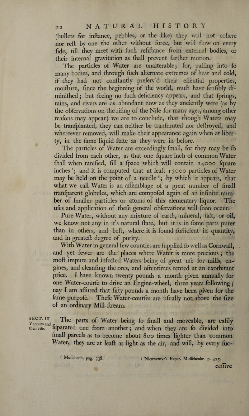 (bullets for inftance, pebbles, or the like) they will not cohere nor reft by one the other without force, but will flow on every fide, till they meet with fuch refiftance from external bodies, or their internal gravitation as fhall prevent farther motion. The particles of Water are unalterable; for, palling into lo many bodies, and through fuch alternate extremes of heat and cold, if they had not conftantly preferv’d their effential properties, moifture, fince the beginning of the world, muft have fenfibly di- minifhed; but feeing no fuch deficiency appears, and that fprings, rains, and rivers are as abundant now as they anciently were (as by the obfervations on the riling of the Nile for many ages, among other reafons may appear) we are to conclude, that though Waters may be tranfplanted, they can neither be tranfmuted nor deftroyed, and whereever removed, will make their appearance again when at liber¬ ty, in the fame liquid ftate as they were in before. The particles of Water are exceedingly fmall, for they may be fo divided from each other, as that one fquare inch of common Water fhall when rarefied, fill a fpace which will contain 14000 fquare inchesf; and it is computed that at leaft 13000 particles of Water may be held on the point of a needle s; by which it appears, that what we call Water is an aflemblage of a great number of fmall tranfparent globules, which are compofed again of an infinite num¬ ber of fmaller particles or atoms of this elementary liquor. The ufes and application of thefe general obfervations will foon occur. Pure Water, without any mixture of earth, mineral, fait, or oil, we know not any in it’s natural ftate, but it is in fome parts purer than in others, and belt, where it is found fufficient in quantity, and in greateft degree of purity. With Water in general few counties are fupplied fo well as Cornwall, . and yet fewer are the ‘ places where Water is more precious; the moft impure and infe&ed Waters being of great ufe for mills, en¬ gines, and cleanfing the ores, and oftentimes rented at an exorbitant price. I have known twenty pounds a month given annually for one Water-courfe to drive an Engine-wheel, three years following; nay I am aflured that fifty pounds a month have been given for the fame purpofe. Thefe Water-courfes are ufually not above the fize of an ordinary Mill-ftream. sect, nr The parts of Water being fo fmall and moveable, are eafily their rife, ieparated one from another; and when they are fo divided into fmall parcels as to become about 800 times lighter than common Water, they are at leaft as light as the air, and will, by every fuc- f Muflchenb. pag. 738. t Nieuwentyt’s Exper. Mufichenbr. p. 425. cefflve
