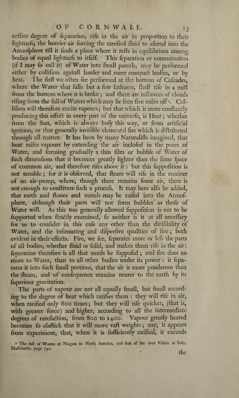 cefiive degree of feparation, rife in the air in proportion to their lightnefs, the heavier air forcing the rarefied fluid to afcend into the Atmofphere till it finds a place where it refts in equilibrium among bodies of equal lightnefs to itfelf. This feparation or comminution (if I may fo call it) of Water into finall parcels, may be performed either by collifion againft harder and more compadt bodies, or by heat. The firft we often fee performed at the bottom of Cafcades, where the Water that falls but a few fathoms, fliall rife in a mift from the bottom where it is broke; and there are inftances of clouds rifing from the fall of Waters which may be feen five miles offh. Col¬ lifion will therefore excite vapours; but that which is more conftantly producing this effedl in every part of the univerfe, is Heat; whether from the Sun, which is always bufy this way, or from artificial ignition, or that generally invifible elemental fire which is diftributed through all matter. It has been by many Naturalifts imagined, that heat raifes vapours by extending the air inclofed in the pores of Water, and forming gradually a thin film or bubble of Water of fuch dimenfions that it becomes greatly lighter than the fame fpace of common air, and therefore rifes above it: but this fuppofition is not tenable; for it is obferved, that fleam will rife in the receiver of an air-pump, where, though there remains feme air, there is not enough to conftitute fuch a procefs. It may here alfo be added, that earth and ftones and metals may be raifed into the Atmof¬ phere, although their parts will not form bubbles as thofe of Water will. As this too generally allowed fuppofition is not to be fupported when ftridtly examined, fo neither is it at all necefiary for us to confider in this cafe any other than the divifibility of Water, and the infinuating and difperfive qualities of fire ; both evident in their effedls. Fire, we fee, feparates more or lefs the parts of all bodies, whether fluid or folid, and makes them rife in the air: feparation therefore is all that needs be fuppofed ; and fire does no more to Water, than to all other bodies under its power : it fepa¬ rates it into fuch fmall portions, that the air is more ponderous than the fleam, and of confequence remains nearer to the earth by its fuperiour gravitation. The parts of vapour are not all equally fmall, but fmall accord¬ ing to the degree of heat which rarifies them : they will rife in air, when rarified only 800 times; but they will rife quicker, (that is, with greater force) and higher, according to all the intermediate degrees of rarefa&ion, from 800 to 1400. Vapour greatly heated becomes fo elaftick that it will move vaft weights; nay, it appears from experiment, that, when it is fufficiently rarified, it exceeds h The fall of Waters at Niagara in North America, and that of the river Velino in Italy, Muflchenbr. page 740. the