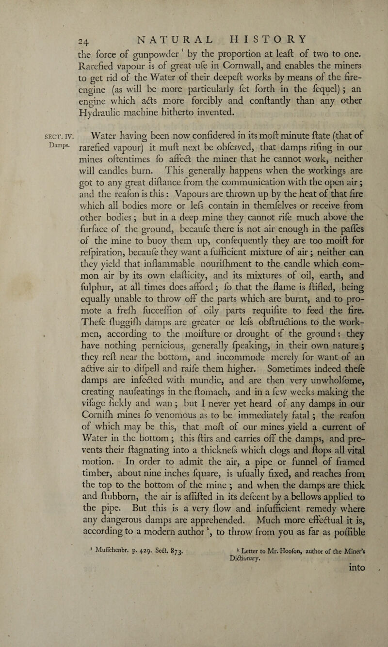 the force of gunpowder 1 by the proportion at leaf!: of two to one. Rarefied vapour is of great ufe in Cornwall, and enables the miners to get rid of the Water of their deepeft works by means of the fire- engine (as will be more particularly fet forth in the fequel) ; an engine which ads more forcibly and conftantly than any other Hydraulic machine hitherto invented. sect. iv. Water having been now confidered in its molt minute Rate (that of Damps. rarefiecl vapour) it muft next be obferved, that damps rifing in our mines oftentimes fo affed the miner that he cannot work, neither will candles burn. This generally happens when the workings are got to any great diftance from the communication with the open air; and the reafon is this: Vapours are thrown up by the heat of that fire which all bodies more or lefs contain in themfelves or receive from other bodies; but in a deep mine they cannot rife much above the furface of the ground, becaufe there is not air enough in the pafies of the mine to buoy them up, confequently they are too moift for refpiration, becaufe they want a fufficient mixture of air; neither can they yield that inflammable nourifhment to the candle which com¬ mon air by its own elafticity, and its mixtures of oil, earth, and fulphur, at all times does afford; fo that the flame is ftifled, being equally unable to throw off the parts which are burnt, and to pro¬ mote a frefh fucceffion of oily parts requifite to feed the fire. Thefe fluggifh damps are greater or lefs obftrudions to the work¬ men, according to the moifture or drought of the ground: they have nothing pernicious} generally fpeaking, in their own nature; they reft near the bottom, and incommode merely for want of an adive air to difpell and raife them higher. Sometimes indeed thefe damps are infeded with mundic, and are then very unwholfome, creating naufeatings in the ftomach, and in a few weeks making the vifage fickly and wan; but I never yet heard of any damps in our Cornifh mines fo venomous as to be immediately fatal; the reafon of which may be this, that moft of our mines yield a current of Water in the bottom ; this ftirs and carries off the damps, and pre¬ vents their ftagnating into a thicknefs which clogs and flops all vital motion. In order to admit the air, a pipe or funnel of framed timber, about nine inches fquare, is ufually fixed, and reaches from the top to the bottom of the mine ; and when the damps are thick and ftubborn, the air is afiifted in its defcent by a bellows applied to the pipe. But this is a very flow and infufficient remedy where any dangerous damps are apprehended. Much more effe&ual it is, according to a modern authork, to throw from you as far as poftible * Muftchenbr. p. 429. Se£t. 873. k Letter to Mr. Hoofon, author of the Miner’s Dictionary. into