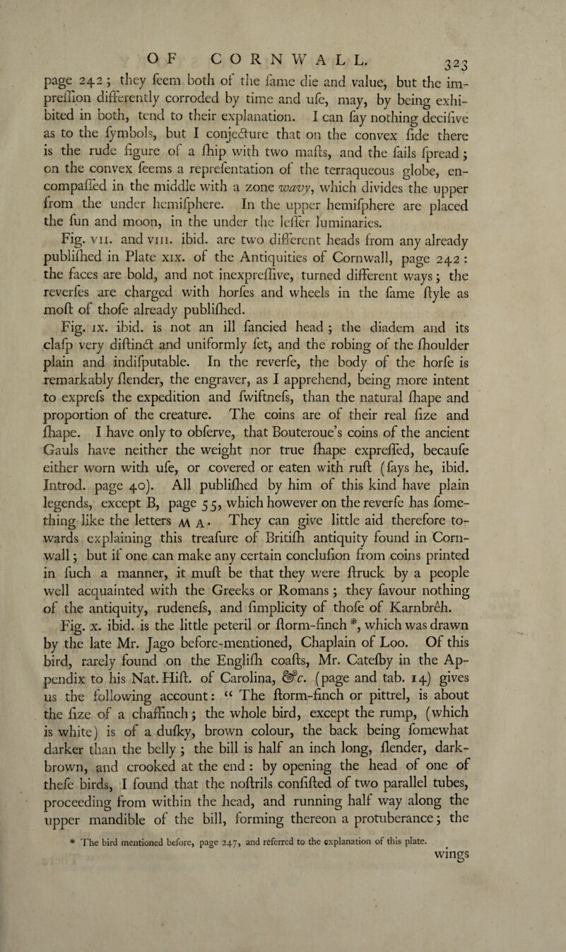 page 242 ; they Teem both of the fame die and value, but the im- preffion differently corroded by time and ufe, may, by being exhi¬ bited in both, tend to their explanation. I can fay nothing decifive as to the fymbols, but I conjecture that on the convex fide there is the rude figure of a fhip with two mails, and the fails fpread; on the convex feems a reprefentation of the terraqueous globe, en- compafled in the middle with a zone wavy, which divides the upper from the under hemifphere. In the upper hemifphere are placed the fun and moon, in the under the Idler luminaries. Fig. vii. and vm. ibid, are two different heads from any already publifhed in Plate xix. of the Antiquities of Cornwall, page 242 : the faces are bold, and not inexpreffive, turned different ways; the reverfes are charged with horfes and wheels in the fame Ilyle as moil of thofe already publifhed. Fig. ix. ibid, is not an ill fancied head ; the diadem and its clafp very diftindl and uniformly fet, and the robing of the fhoulder plain and indifputable. In the reverfe, the body of the horfe is remarkably fiender, the engraver, as I apprehend, being more intent to exprefs the expedition and fwiftnefs, than the natural fhape and proportion of the creature. The coins are of their real fize and fhape. I have only to obferve, that Bouteroue’s coins of the ancient Gauls have neither the weight nor true fhape expreffed, becaufe either worn with ufe, or covered or eaten with ruff (fays he, ibid. Introd. page 40). All publifhed by him of this kind have plain legends, except B, page 55, which however on the reverfe has fome- thing like the letters m A* They can give little aid therefore to¬ wards explaining this treafure of Britifh antiquity found in Corn¬ wall ; but if one can make any certain conclufion from coins printed in fuch a manner, it muff be that they were ffruck by a people well acquainted with the Greeks or Romans; they favour nothing of the antiquity, rudenefs, and fimplicity of thofe of Karnbreh. Fig. x. ibid, is the little peteril or fform-finch *, which was drawn by the late Mr. Jago before-mentioned, Chaplain of Loo. Of this bird, rarely found on the Englifh coaffs, Mr. Catefby in the Ap¬ pendix to his Nat. Hiff. of Carolina, &c. (page and tab. 14) gives us the following account: “ The fform-finch or pittrel, is about the fize of a chaffinch; the whole bird, except the rump, (which is white) is of a dufky, brown colour, the back being fomewhat darker than the belly ; the bill is half an inch long, fiender, dark- brown, and crooked at the end : by opening the head of one of thefe birds, I found that the noffrils confifted of two parallel tubes, proceeding from within the head, and running half way along the upper mandible of the bill, forming thereon a protuberance; the * The bird mentioned before, page 247, and referred to the explanation of this plate. wings O