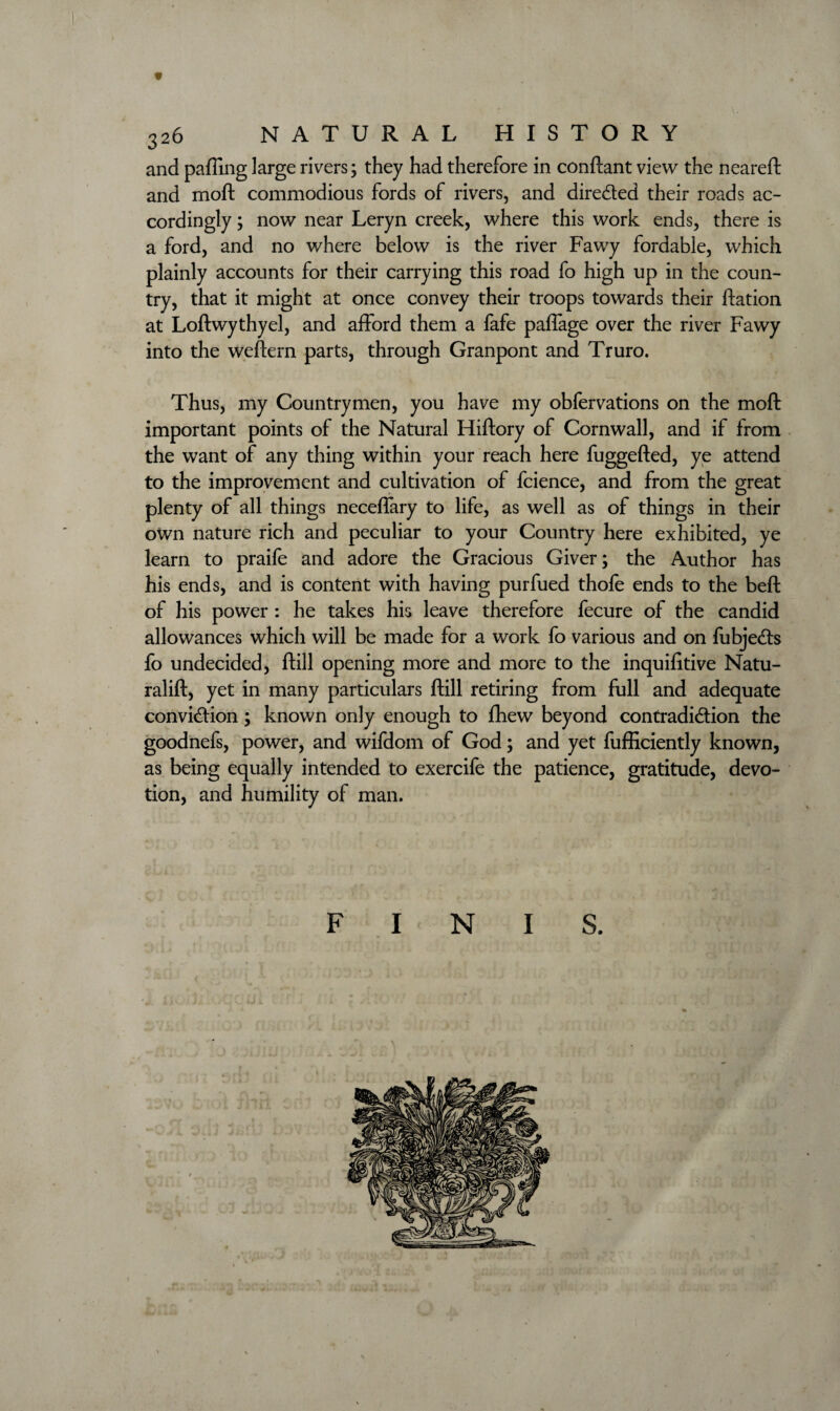 « 326 NATURAL HISTORY and pafiing large rivers; they had therefore in conftant view the neareft and moft commodious fords of rivers, and directed their roads ac¬ cordingly ; now near Leryn creek, where this work ends, there is a ford, and no where below is the river Fawy fordable, which plainly accounts for their carrying this road fo high up in the coun¬ try, that it might at once convey their troops towards their ftation at Loftwythyel, and afford them a fafe paffage over the river Fawy into the weftern parts, through Granpont and Truro. Thus, my Countrymen, you have my obfervations on the moft important points of the Natural Hiftory of Cornwall, and if from the want of any thing within your reach here fuggefted, ye attend to the improvement and cultivation of fcience, and from the great plenty of all things neceffary to life, as well as of things in their own nature rich and peculiar to your Country here exhibited, ye learn to praife and adore the Gracious Giver; the Author has his ends, and is content with having purfued thofe ends to the beft of his power : he takes his leave therefore fecure of the candid allowances which will be made for a work fo various and on fubjeCts fo undecided, ftill opening more and more to the inquifitive Natu- ralift, yet in many particulars ftill retiring from full and adequate conviction ; known only enough to fhew beyond contradiction the goodnefs, power, and wifdom of God; and yet fufficiently known, as being equally intended to exercife the patience, gratitude, devo¬ tion, and humility of man.