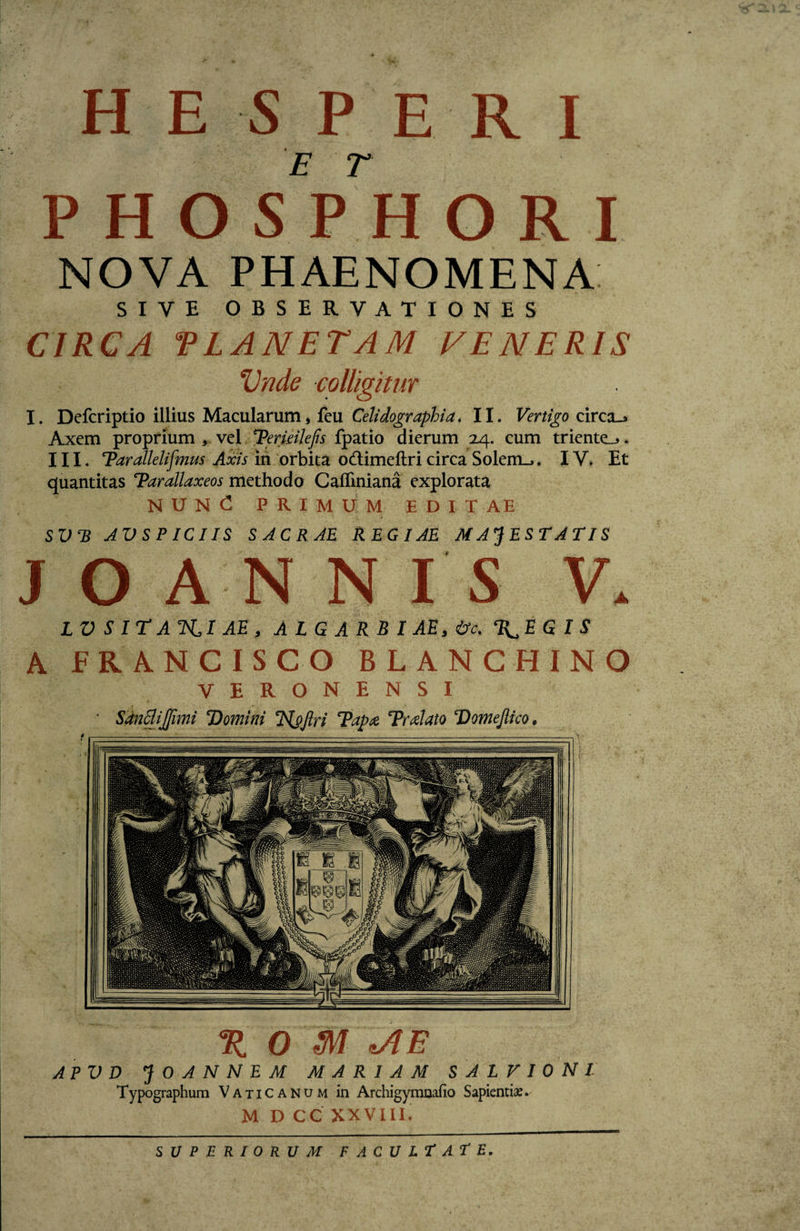 HESPERI P H O S P H O R I X 0 M *AE APV D J 0 A N N E M MARIAM SALVIONl Typographum Vaticanum in Archigymnafio Sapienti*. M D CC XXVIII. NOVA PHAENOMENA SIVE OBSERVATIONES CIRCA VIANET AM VENERIS Vnde colligitur I. Defcriptio illius Macularum, fcu Celidographia. II. Vertigo circa_&gt; Axem proprium , vel &lt;rPeriHlefis fpatio dierum 24. cum triente,*. III. Tarallelifmus Axis in orbita o&amp;imeftri circa Solem... IV. Et quantitas Tarallaxeos methodo Caffiniana explorata NUN £ PRIMUM EDITAE SV*B JVSPICIIS SACRAE REGIAE MAJESTATIS A LV S IT ATSU AE , A L G A R B I AE , &amp;c. T^EG IS A ER AN CISCO BLANCHINO VERONENSI ■ Sancfijfimi Domini Ttyftri Tapte Tralato Domefiico. SUPERIORUM FACULTATE.