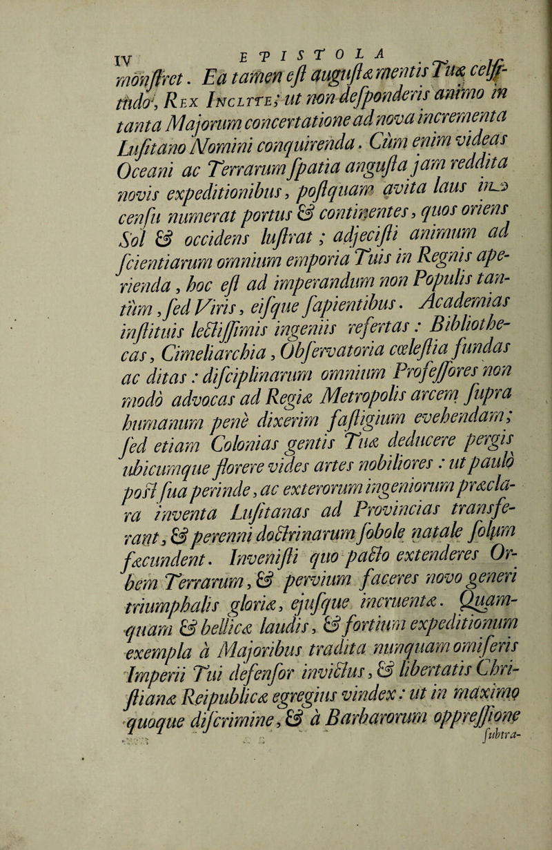 monflrct. Ea tamen e fi augufla metuis Tua celjf- tndcr, Rex Incltte; ut rnn defpondensanimo m tanta Majorum concenatione ad nova incrementa Lufnano Momini conquirenda, Cimi enim videas Oceani ac Terrarum fpatia anguflajam reddita novis expeditionibus, poflquam avita laus vi~.s&gt; cenfu numerat portus &amp; continentes, quos oriens Sol &amp; occidens luftrat; adjecifli animum ad [cient i arum omnium emporia Tuis in Regnis ape¬ rienda , hoc efl ad imperandum non Populis tan¬ tum ,fed Viris, eifque fapientibus. Academias inflituis lettiffrmis ingeniis refertas: Bibliothe¬ cas, Cimeliarchia, ObJervatoria cceleflia fundas ac ditas : difciphnarum omnium Profeffores non modo advocas ad Regia Metropolis arcem fupra humanum pene dixerim fafligium evehendam, fed etiam Colonias gentis Tm deducere pergis^ ubicumque florere vides artes nobiliores: ut paulo posl fua perinde, ac exterorum ingeniorum pracla- ra inventa Luftanas ad Provincias transfe¬ rant, &amp; perenni doclrinarum jobole natale folpim fecundent. Invenifli quo p afflo extenderes Or¬ bem Terrarum, &amp; pervium faceres novo generi triumphalis gloria, ejufque incruenta. Qpain¬ quam &amp; bellica laudis, &amp; fortium expeditionum exempla d Majoribus tradita nunquam omiferis dmpeni Tui defenfor invifflus, &amp; libertatis Cihn- fliana Reipublica egregius vindex.' ut in maximi) quoque di (crimine, &amp; d Barbarorum oppreffione 1 ' - - fubtra-