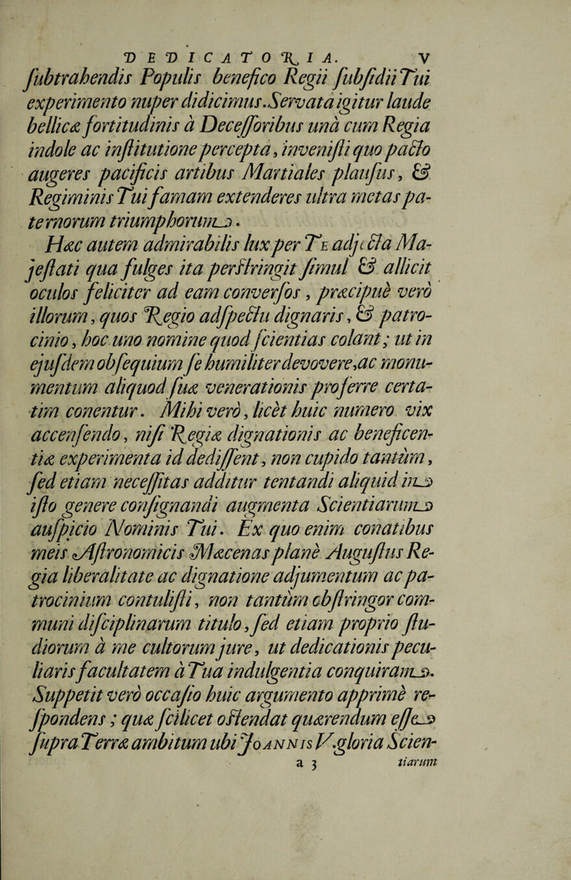 fubtrahendis Populis benefico Regii fubfidiiTui experimento nuper didicimus Servata igitur laude bellica fortitudinis a Dece (foribus una cum Regia indole ac inflitutionepercepta, invenifii quo pacto augeres pacificis artibus Martiales plaufus, &amp; Regiminis Tui famam extenderes ultra metas pa¬ ternorum triumphorum^. Hac autem admirabilis lux per Te adjt dia Ma- jeflati qua fulges ita perfringit Jimul &amp; allicit oculos feliciter ad eam converfos, pracipue vero illorum, quos Regio adfpecfu dignaris, &amp; patro¬ cinio, hoc uno nomine quod [dentias colant; ut in ejufdem obfequium fe humiliter devovere,ac monu¬ mentum aliquod fua venerationis proferre certa- tim conentur. Mihi vero, licet huic numero vix accenfendo, ni fi Regia dignationis ac beneficen¬ tia experimenta id dediffent, non cupido tantcim, fed etiam necejfitas additur tentandi aliquid huc iflo genere confignandi augmenta Sci enti arimuc aufpicio Nominis Tui. Ex quo enim conatibus meis lAflronomicis Mac enas plane Augufius Re¬ gia liberalitate ac dignatione adjumentum ac pa¬ trocinium contulifli, non tantum obfiringor com¬ muni dificiplinarum titulo ,fed etiam proprio flu- diorum a me cultorum jure, ut dedicationis pecu¬ liarisfacultatem a Tua indulgentia conquiram.3. Suppetit vero occafio huic argumento apprime re- Jpondens; qua fcilicet offendat quarendum efieuc fupra Terra ambitum ubi Jo annis Vgloria Scien- a 3 tiarum