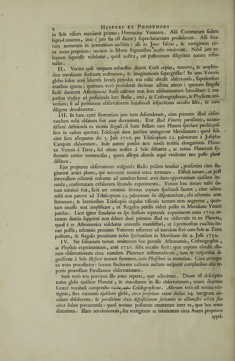 in Sole vifum nunciavit primus* Horroccius Venerem. Alii Cometarum fedem fupra-Lunarem, imo ( jam fas eft dicere) fupra-Saturniam prodiderunt. Alii fixa¬ rum numerum in immenfum auduin : alii in Jove fafcias , &amp; vertiginem cir¬ ca axem proprium: necnon in Marte ftigmatibus *inufto retulerunt. Nihil jam re¬ liquum fuperefle videbatur, quod noftrx, aut pofterorum diligentia: natura refer- valfet. &gt; # t. II. Verum quis unquam exhauftas dixerit Coeli copias, numero, amplitu¬ dine menfuram fenfuum noftrorum, &amp; imaginationis fupergreffas * In uno Veneris globo folius anni labentis brevis periodus tria mihi obtulit obfervanda, fuperioribus statibus ignota *, quartum vero praetulerat decimus adhinc annus : quorum lingula facile ducerent Aftronomici ftudii cultores non leve additamentum hxreditatis a ma¬ joribus tradita: ad perficienda haec ftudia , imo, &amp; Cofmographiam,&amp;Phyficenuni- verfam; fi ad peritiorem obfervatorem hujufmodi infpedionis occafio felix, cura diligens devolveretur. III. In hanc certe fententiam jam tum defcenderam, cum primum illud obfer- vandum mihi oblatum fuit ante decennium. Erat illud Veneris parallaxis, accura- tiffime definienda ex vicinia Reguli, fi hanc ftellam cum Planeta {pedare perdiupof- fem in eadem apertura Telefcopii dum jundim attingerent Meridianum: quod feli¬ citer fum affequutus die 3. Julii 1716. per Telefcopium 23. palmorum a Jofepho Campani elaboratum. Inde autem pendet non modo notitia elongationis Plane-. tx Veneris a Terra , led etiam noftrx a Sole diftantix , ac totius Planetarii fy- ftematis certior commenfus, quem aflequi aliunde seque evidenter nos polle plane diffiteor. Ejus propterea oblervationis vulganda: ftudio pridem tenebar , prxlertim ciim fla¬ gitarent amici plures, qui noverant nemini antea tentatam . Diftuli tamen, ut poft intervallum octennii redeunte ad eamdem ferme anni diem opportunitate ejufdem ite¬ randae , confirmatam exhiberem fecundis experimentis. Verum hxc iterare mihi da¬ tum minime fuit, licet aer omnino ferenus copiam fpedandi faceret 5 cum aditus mihi non pateret ad Telefcopium 23. palmorum ibi dilponendum, ubi odennio ante ftatueram; &amp; brevioribus Teiefcopiis angulus vifionis tantum non augeretur , quan¬ tum neceffe erat amplificare , ut Regulus perdiii videri pollet in Meridiano Veneri jundus. Licet igitur fraudatus ea fpe fuiflem repetendi experimenti anno 1724. at¬ tamen diutius fupprimi non debere duxi primum illud ex obfervatis in eo Planeta, quod e re Aftronomica videbatur univerfis manifeftari, ut a peritioribus exadius ite¬ rari poflit, odennio proximo Venerem referente ad eumdera fere cum Sole ac Terra politum, &amp; Regulo proximam nobis {pedandam in Meridiano die 4. Julii 1732. IV. Ne lolitarium tamen emitterem hoc perutile Affronomis, Cofmographis , ac Phyficis experimentum, anni 1726. felix occafio fecit: qux copiam obtulit alia¬ rum obfervationum circa eumdem Planetam inftituendarum , tum in vefpertina di- grefiione a Sole Hejperi nomen ferentem,tum Phojphori in matutina. Cum.utrxque ex voto proceflerint: horum ftudiorum cultores audam recipient compluribus aliis re¬ pertis promiflam Parallaxeos obfervationem. Sunt vero tria prxcipua illo anno reperta, qua: adjecimus . Unum eff defcriptio totius globi ejufdem Planeta: , macularum in illo oblervatarum, quam dicemus Graece vocabuli compendio r *hjhys**t*» Celidographiam. Alterum vero eff: notitia ver¬ tiginis , live rotationis ejufdem globi, circa proprium axem diebus 24. integrum cir¬ culum abfolventis: &amp; parallelam Axis difpofitionem ferojantis in oBimeftri orbita Jua circa Solem percurrenda : quod tertium pofiumus enumerare inter ea, qua: hoc anno deteximus . Illam revolutionem, feu vertiginem ac rotationem circa Axem proprium