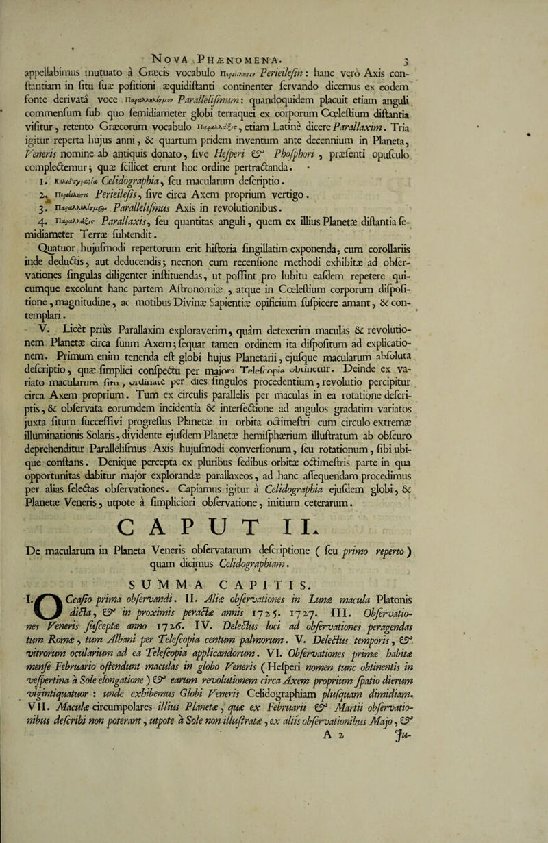 appellabimus mutuato a Graecis vocabulo Perieilefin: hanc vero Axis con- ftantiam in fitu fuae politioni aequidiftanti continenter fervando dicemus ex eodem fonte derivata voce nP arallelifmum: quandoquidem placuit etiam anguli commenfum fub quo femidiameter globi terraquei ex corporum Coeleftium diftantia vilitur, retento Graecorum vocabulo n*f£tW£r, etiam Latine dicere Parallaxim. Tria igitur reperta hujus anni, Se quartum pridem inventum ante decennium in Planeta, Veneris nomine ab antiquis donato, live Hefperi ZV Phofphori , praefenti opufculo compleremur; qute fcilicet erunt hoc ordine pertra&amp;anda. 1. Knkdoy^la. Celidogmphia, feu macularum defcriptio. 2. ^ viigtuMrK Peneilefs, live circa Axem proprium vertigo. 3. Paralleli/mus Axis in revolutionibus. 4. n^Akkd^tT P araliaxis, feu quantitas anguli, quem ex illius Planetse diftantia fe¬ midiameter Terrae fubtendit. Quatuor hujufmodi repertorum erit hiftoria fingillatim exponenda, cum corollariis inde dedu&amp;is, aut deducendis; necnon cum recenfione methodi exhibita* ad obfer- vationes fingulas diligenter inftituendas, ut poflint pro lubitu eafdem repetere qui¬ cumque excolunt hanc partem Aftronomiae , atque in Coeleftium corporum difpofi- tione, magnitudine, ac motibus Divinae Sapientiae opificium fufpicere amant, Se con¬ templari . V. Licet prius Parallaxim exploraverim, quam detexerim maculas Se revolutio¬ nem Planeta circa fuum Axem;fequar tamen ordinem ita difpofitum ad explicatio¬ nem. Primum enim tenenda eft globi hujus Planetarii, ejufque macularum nbfoluta defcriptio, quae fimplici confpedu per majora T^Lfropia obunctur. Deinde ex va¬ riato macularum fini, oidiucut per dies fingulos procedentium, revolutio percipitur circa Axem proprium. Tum ex circulis parallelis per maculas in ea rotatione defcri- ptis, Se obfervata eorumdem incidentia 8e interfedione ad angulos gradatim variatos juxta litum fucceflivi progreflus Planeta in orbita odimeftri cum circulo extremae illuminationis Solaris, dividente ejufdem Planetae hemifphterium illuftratum ab obfcuro deprehenditur Parallelifmus Axis hujufmodi converfionum, feu rotationum, fibi ubi¬ que conftans. Denique percepta ex pluribus fedibus orbitse odimeftris parte in qua opportunitas dabitur major explorandae parallaxeos, ad hanc aftequendam procedimus per alias fele&amp;as obfervationes. Capiamus igitur a Celidogmphia ejufdem globi, Se Planetae Veneris, utpote a fimpliciori obfervatione, initium ceterarum. C A P U T I I. Dc macularum in Planeta Veneris obfcrvatarum defcriptione ( feu primo reperto ) quam dicimus Celidographiam. o SUMMA CAPITIS. Ccafio prima oh feriandi, II. Aliae obfervationes in Lunae macula Platonis diBa, £2° in proximis peraBae amis 1725. 1727. III. Obfervatio¬ nes Veneris Jufceptae anno 172 6. IV. DeleBus loci ad obfervationes peragendas tum Romae, tum Albani per Telefcopia centum palmorum. V. DeleBus temporis, £2° vitrorum ocularium ad ea Telefcopia applicandorum. VI. Obfervationes primae habitae menfe Februario oflendunt maculas in globo Veneris (Hefperi nomen tunc obtinentis in vefpertina a Sole elongatione ) £2° earum revolutionem circa Axem proprium /patio dierum vigintiquatuor : unde exhibemus Globi Veneris Celidographiam plufquam dimidiam. VII. Maculae circumpolares illius Planetae, quae ex Februarii £2° Martii obfervatio- nibus defcribi non poterant, utpote a Sole non illufratae, ex altis obfervationibus Majo, £2° A 2 Ju-