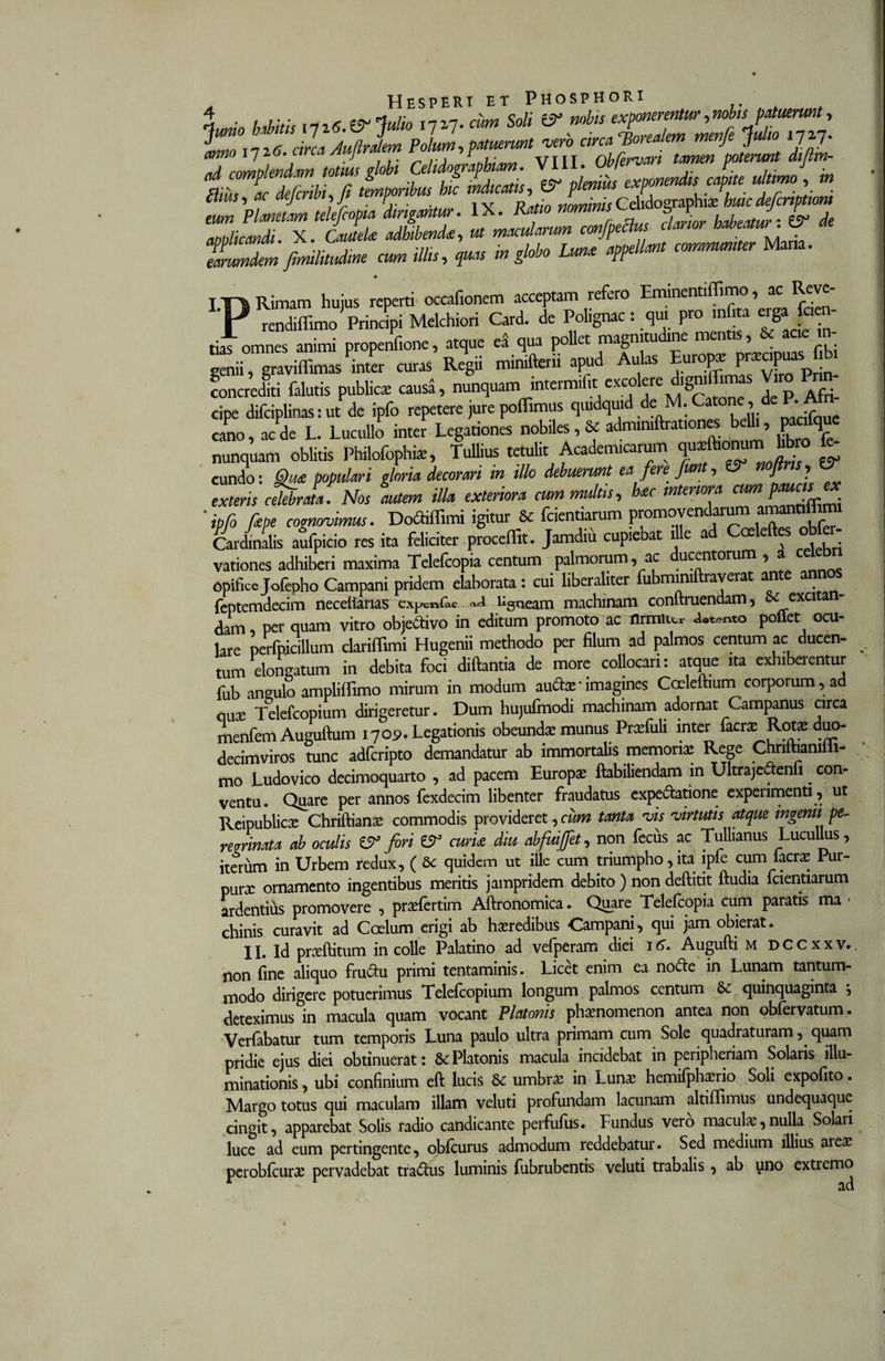 \mio Mitu vii6.&amp;Julio I7»7. cum Soli &amp; nobis exponerentur,nobis patuerunt, O circa Audralem Polum-, patuerunt 'vero circa TSorealem menfe Julio lJf7- ZcomienLmm globi Celidographim. VIII. Obfervar, tamen poterunt diflin- m ac Mi, fi temporibus hic ,Ucatis, &amp; plenius exponendis capite ultimo , m Ctius, ac aejcrw , j r ■ Celidoeraphia: huicde/criptiom eum Planetam telefcopia dirigantur. IX. Ram nominis5 F J £, d aoolicandi. X. CauteU adhibendi, ut macularum confpeclu clarior habeatur. TuZem fimilitudine cum illis, quas in globo Lunt appellant communiter Mana. Rimam hujus reperti occafionem acceptam refero Emmentiffimo , ac Rcve- . rendiffimo Principi Melchiori Card. de Pohgnac: qui pro m i a ergW tiaTomnes animi propenfione, atque ea qua pollet magnitudine mentis, &amp; acie in- genii , graviffimastoer curas Regii minifterii apud Aulas Europx P«apuas f bi concrediti falutis publice causa, nunquam intermilit excolcre d,gnd imas Viro V cipe dilciplinas: ut de ipfo repetere jure poflimus qiudqmd de M. eatone, d&lt;-.KAt cano, ac de L. Lucullo inter Legationes nobiles, &amp; admimftrationes b , P 9 nunquam oblitis Philofophiz, Tullius tetulit Academicarum ff10™;™ £ eundo: Qui populari gloria decorari in illo debuerunt ea fere fiffl , J j exteris cMrata. Nos autem illa exteriora cum multis, hic interiora cum paucur « ‘ ipfo fipe cognovimus. DodHffimi igitur &amp; fcientiarum promoyendaruina amantillimi Cardinalis aufpicio res ita feliciter procellit. Jamdiu cupiebat die ad Ccelelte obfer- vationes adhiberi maxima Telefcopia centum palmorum, ac ducentorum , a cel opifice Jolepho Campani pridem elaborata: cui liberahter fubmimftrayeiat ante ann feptemdecim necelianas expcn&amp;c «J ligneam machinam conftruendam, 8e exci a dam, per quam vitro obje&amp;ivo in editum promoto ac tlrmiie, &lt;Wnto poffet ocu- lare perfpicillum clariffimi Hugenii methodo per filum ad palmos centum ac ducen- ^ tum elongatum in debita foci diftantia de more collocari: atque ita exhiberentur fub angulo ampliffimo mirum in modum audarimagines Coeleftium corporum, ad nux Telefcopium dirigeretur. Dum hujufmodi machinam adornat Campanus circa menfem Auguftum 1709. Legationis obeunda munus Prxfuli inter fio* Rotae duo- decimviros tunc adferipto demandatur ab immortalis memoria Rege Chriitiamiii- mo Ludovico decimoquarto , ad pacem Europa ftabiliendam in Ultrajedenfi . con¬ ventu. Quare per annos fexdecim libenter fraudatus expe&amp;atione experimenti , ut Reipublicx Chriftiana? commodis provideret, cum tanta vis virtutis atque ingenii pe- rezrinata ab oculis £5r fori &amp; curk diu abfuijfet, non fecus ac Tullianus Lucullus, iterum in Urbem redux, ( Se quidem ut ille cum triumpho, ita lpfe cum lacra? 1 ur- purx ornamento ingentibus meritis jampridem debito ) non deftitit ftudia fcientiarum ardentius promovere , prxfertim Aftronomica. Quare Telefcopia cum paratis ma • chinis curavit ad Coelum erigi ab hxredibus Campani, qui jam obierat. II. Id prxftitum in colle Palatino ad vefperam diei 16. Augufti m dccxxv.. non fine aliquo fru&amp;u primi tentaminis. Licet enim ea no£le in Lunam tantum¬ modo dirigere potuerimus Telelcopium longum palmos centum &amp; quinquaginta } deteximus in macula quam vocant Platonis phaenomenon antea non obfervatum. Verfabatur tum temporis Luna paulo ultra primam cum Sole quadraturam, quam pridie ejus diei obtinuerat: 8cPlatonis macula incidebat in peiipheriam Solaris illu¬ minationis , ubi confinium eft lucis &amp; umbra? in Luna? hemifphaerio Soli expofito. Margo totus qui maculam illam veluti profundam lacunam altiffimus undequaque cingit, apparebat Solis radio candicante perfufiis. Fundus vero macula?,nulla Solari luce ad eum pertingente, obfcurus admodum reddebatur. Sed medium illius area? perobfcura? pervadebat tradhis luminis fubrubentis veluti trabalis , ab uno extremo