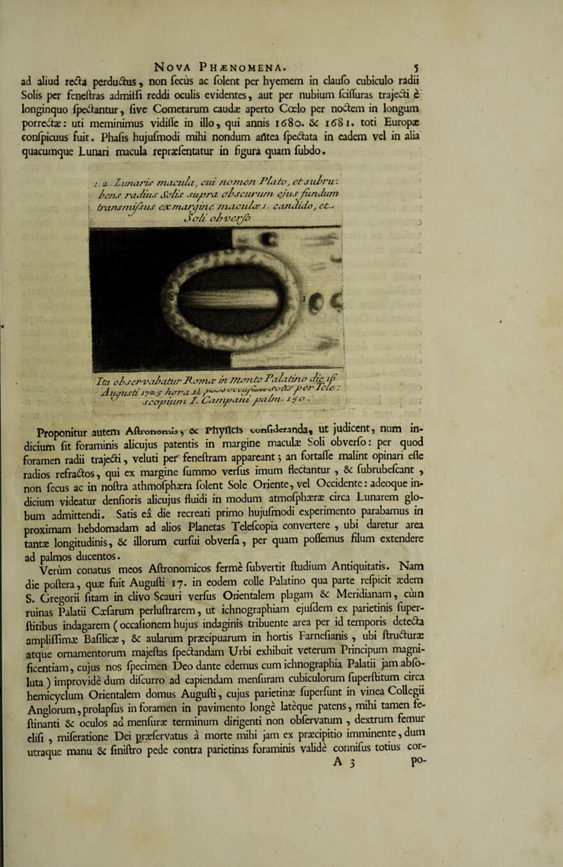 ad aliud reda pcrdudus, non fecus ac folent per hyemem in claufo cubiculo radii Solis per feneftras admiifi reddi oculis evidentes, aut per nubium fcifluras trajecti e longinquo {pedantur, five Cometarum caudae aperto Coelo per nodem in longum porredae: uti meminimus vidifle in illo, qui annis 1680. 1681. toti Europae conlpicuus fuit. Phafis hujufmodi mihi nondum afltea fpedata in eadem vel in alia quacumque Lunari macula repraefentatur in figura quam fubdo. 1. -2,. Z unaris macula, cui nomen Plato, et subru¬ bens radius Salis supra abseurum ejusjiindum transmissus ex nui? \j in e maculae j. candido, et~&gt; Proponitur autem Aftronomls, oc Ffiyficls confideranda, ut judicent, num in* dicium fit foraminis alicujus patentis in margine maculae Soli obverfo: per quod foramen radii trajedi, veluti perfeneftram appareant; an fortalfe malint opinari efle radios refrados, qui ex margine fummo verfus imum fledantur , fubrubefcant , non fecus ac in noftra athmofphaera folent Sole Oriente, vel Occidente: adeoque in* dicium videatur denfioris alicujus fluidi in modum atmofphaeraecirca Lunarem glo- bum admittendi. Satis ea die recreati primo hujufmodi experimento parabamus in proximam hebdomadam ad alios Planetas Telefcopia convertere , ubi daretur area tantae longitudinis, &amp; illorum curfui obverla, per quam pollemus filum extendere ad palmos ducentos. Verum conatus meos Aftronomicos ferme fubvertit ftudium Antiquitatis. Nam die poftera, quae fuit Augufti 17. in eodem colle Palatino qua parte refpicit aedem S. Gregorii fitam in clivo Scauri verius Orientalem plagam &amp; Meridianam, cum ruinas Palatii Cacfarum perluftrarem, ut ichnographiam ejufdem ex parietinis fuper- ftitibus indagarem ( occafionem hujus indaginis tribuente area per id temporis deteda ampliflimae Bafilicx, &amp;: aularum praecipuarum in hortis Farnefianis , ubi ftruduras atque ornamentorum majeftas fpedandam Urbi exhibuit veterum Principum magni¬ ficentiam, cujus nos fpecimen Deo dante edemus cum ichnographia Palatii jamablo- luta ) improvide dum difeurro ad capiendam menfuram cubiculorum fuperftitum circa hemicyclum Orientalem domus Augufti, cujus parietina fuperfunt in vinea Collegii Anglorum,prolapfus in foramen in pavimento longe lateque patens, mihi tamen fe- ftinanti oculos ad menfurae terminum dirigenti non oblervatum , dextrum femur cilli , mileratione Dei praefervatus a morte mihi jam ex praecipitio imminente, dum utraque manu &amp; finiftro pede contra parietinas foraminis valide cormifus totius cor- ^ A 3 po-