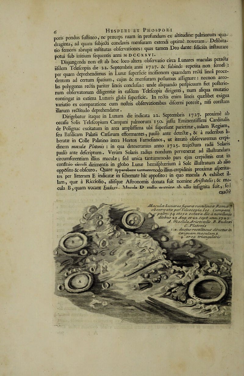 poris pondus fuftineo, ne praeceps ruam in profundum ex altitudine*, palmorum qua¬ draginta, ad quam fubjecti conclavis menfuram extendi optime noveramDehbita- tio femoris abrupit inftitutas obfervationes: quas tamen Deo dante felicius mftaurare potui fub initium fequentis anni m DCCxxvi. Disjungenda non eft ab hoc loco altera obfervatio circa Lunares maculas peracta iifdem Telefcopiis die 22. Septembris anni 1727. &amp; fubinde repetita^non ^lemel : per quam deprehendimus in Lunae fuperficie incifionem quamdam redi linea proce¬ dentem ad certum fpatium, cujus &amp; menfuram poflumus affignare: necnon areo¬ las polygonas redis pariter lineis conclufas: unde aliquando perfpicuum fiet polterio- rum obfervatorum diligentia in eafdem Telefcopia dirigenti, num aliqua mutatio contingat in extima Lunaris globi fuperficie. In redis enim lineis quae 1 et exigua variatio ex comparatione cum noftris obfervationibus difeerni poterit , ni 1 con ans illarum reditudo deprehendatur. . v , Dirigebatur itaque in Lunam die indicata 22. Septembris ijip» proxime a occafu Solis Telefcopium Campani palmorum 150. jufiu Eminentiflfimi Car inais de Polignac excitatum in area ampliflima ubi fuperfunt parietina, aulam Regiam, feu Bafilicam Palatii Caefarum efformantes, paulo ante detedae, &amp; a ruderi us 1- beratae in Colle Palatino intra Hortos Farnefianos, ut iterato obfervaremus erepi dinem maculae Platonis : in qua detexeramus anno 1725* trajedum radii oaris paulo ante deferiptum. Verum Solaris radius nondum pervenerat ad illu ian ani circumferentiam illius maculae; fed unica tantummodo pars ejus crepidinis erat in confinio circuli dirimentis in globo Lunae hemifphaerium a Sole illuftratum a 0 oppOfito 8£ obfcuro. Quare apparebant tantummodo illius crepidinis proximae alperita tes per litteram E indicatae in fchemate hic appofito: in quo macula A exhibet il¬ lam , quae a Ricciolio, aliifque Aftronomis donata fuit nomine Ariflotelis; ma¬ cula B,quam vocant Eudox'- Macula l&gt; nullo nntnln&lt;* ab ullo infignita fuit, lec exade Jl/Laculce Littior esjipzcr ce t^ectilinccc JZomcc •* i 7 - ~ * - - l \ obserat ateepet^ Telesccrpia los . Campani palm, p /y et 15 o octcuva die cincviluniq deebas a % siiup, etroio, Sepfr, amx, 17 a 7 si, 771 acitlaSl risto telis. JB, Hudocci C.lPlcctonis 1.2., ductus rectih/zeus directus ut Ccripuata nta.cttlam 3. arca trda.ru/ularis