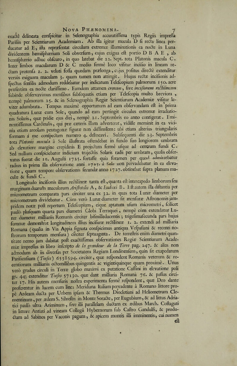 exade delineata confpidtur in Selenographia accurati Bima typis Regiis imprefla Paridis per Scientiarum Academiam. Ab illa igitur macula D fi recta linea per¬ ducatur ad E, ifta repraefentat circulum extrema? illuminationis ca node in Luna dividentem hemifphaerium Soli obverfum, cujus exigua eft portio D B A E , ab hemifphxrio adhuc obfcuro, in quo latebat die 2 2. Sept. tota Platonis macula C. Inter limbos macularum D Sc C medio ferme loco vifitur incifio in lineam re¬ dam protenfa 1. 2. veluti folia quaedam praelonga, cujus 4 pofitus direde extenditur versus exiguam maculam 3. quam tamen non attingit. Hujus reda? incifionis ad- fpedus fenfilis admodum reddebatur per indicatum Telefcopium palmorum 150. aere prxfertim ea node clariflimo. Eamdem attamen crenam, five incifionem rettilineam fubinde obfervavimus menfibus fubfequutis etiam per Telefcopia multo breviora , nempe palmorum 25. Sc in Selenographia Regia? Scientiarum Academia? vifitur le¬ viter adumbrata. Tempus maxime opportunum ad eam obfervandam eft in prima quadratura Luna? cum Sole, quando ad eam pertingit circulus extrema? irradiatio¬ nis Solaris, quae pridie ejus diei, nempe 21. Septembris eo anno contigerat. Emi- nentiflimus Cardinalis, qui prae caeteris illam adverterat, vidifle meminit in ea vici¬ nia etiam areolam pentagona? figurae non diiTimilem: ubi etiam alterius triangularis formam a me confpedam numero 4. delineavi. Subfequenti die 23. Septembris tota Platonis macula a Sole illuftrata oftendebat in fundo fuo longiorem umbram ab elevatiore margine crepidinis E projectam ferme ufque ad centrum fundi C. Sed nullum confpiciebatur indicium trajedus Solaris radii per umbram, qualis obfer- vatus fuerat die 16. Augufti 1725. fortafle quia foramen per quod admiccebatur radius in prima illa obfervatione anni 17*5- * Solc Ilon pervadebatur in ea eleva¬ tione , quam tempore obfervationis fecundxanno 1727. obtinebat fupra planum ma¬ culae Sc fundi C . Longitudo incifionis illius re&amp;iiinea? tanta eft, quanta eft intercapedo limborum feu marginum duarum macularum Ariflotelis A , Se Eudoxi B. Eft autem illa diftantia per micrometrum comparata pars circiter una ex 32. in quas tota Luna? diameter per micrometrum dividebatur. Cum vero Luna? diameter fit menfura? Aftronomis jam- pridem nota? poft repertum Telefcopium, eique aptatum ufum micrometri, fcilicet paulo plufquam quarta pars diametri Globi Terraquei, nempe cum extendatur Lu¬ na? diameter milliariis Romanis circiter bifmilleducentis 3 trigefimafecunda pars hujus {umma? demonftrat longitudinem illius incifi.ua? reCilinea? 1. 2. extendi ad milliaria Romana (qualia in Via Appia fignata confpicimus antiqua Vefpafiani &amp; recenti no- ftrorum temporum menfura) circiter feptuaginta. De terreftris enim diametri quan¬ titate nemo jam dubitat poft exa&amp;iflimas obfervationes Regia? Scientiarum Acade¬ mia? impreflas in libro inlcripto de la grandeur de la Terre pag. 247* ^ alias non admodum ab iis diverfas per Societatem Regiam Londinenfem, quin fit exapedarum Parifieniium (Toe/es) 6538594. circiter, qua? refpondent Romanis veterum 8c re- centiorum milliariis odomillibus quingentis ac vigintiquinque quam proxime. Unus vero gradus circuli in Terra? globo maximi ex putatione Caflini in elevatione poli gr. 44L extenditur Toefes 5 713 dant milliaria Romana 7 6. Sc pallus circi¬ ter 17.1 His autem menfuris noftra experimenta ferme refpondent, qua? Deo dante proferentur in lucem cum linea Meridiana Italiam pervadente a Romano littore pro¬ pe Ardeam duCa per Urbem ipfam Se Thermas Diocletiani ad Heliometrum Cle- mentinum , per aedem S. Silveftn in Monte SoraSte, per Eugubium, Se ad littus Adria- tici paulo ultra Ariminum, five illi parallelam du&amp;am ex aedibus March. Coftaguti in littore Antiati ad vineam Collegii Hybernorum fub Caftro Gandulfi, Se produ¬ cam ad Sabinos per Vaconis pagum, Sc apicem montis illi imminentis, cui nomen