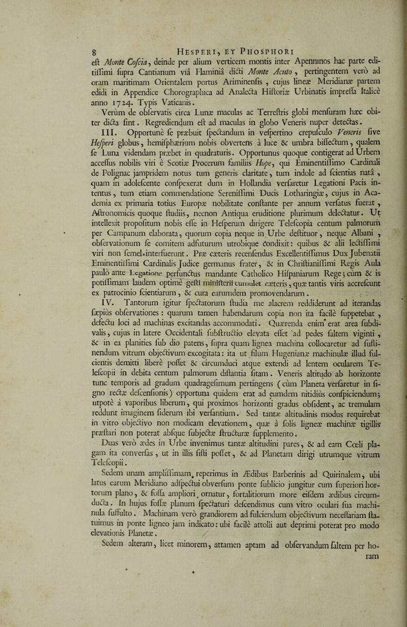 eft Monte Cofcia, deinde per alium verticem montis inter Apenmnos hac parte edi- tiffimi fupra Cantianum via Flaminia didi Monte Acuto , pertingentem vero ad oram maritimam Orientalem portus Ariminenfis , cujus lineae Meridianae partem edidi in Appendice Chorographica ad Analeda Hiftoria? Urbinatis imprefta Italice anno 1724. Typis Vaticanis. Verum de obiervatis circa Luna? maculas ac Terreftris globi menfuram hxc obi¬ ter dida fint. Regrediendum eft ad maculas in globo Veneris nuper detedas. III. Opportune fe prsebuit fpedandum in vefpertino crepufculo Veneris live Hefperi globus, hemifpha?rium nobis obvertens a luce Sc umbra biffedum, qualem fe Luna videndam prxbet in quadraturis. Opportunus quoque contigerat ad Urbem acceftus nobilis viri e Scotia? Procerum familiis Hope^ qui Eminentiflimo Cardinali de Polignac jampridem notus tum generis claritate, tum indole ad fcientias nata , quam in adolefcente confpexerat dum in Hollandia verfiretur Legationi Pacis in¬ tentus , tum etiam commendatione Sereniffimi Ducis Lotharingia?, cujus in Aca¬ demia ex primaria totius Europa? nobilitate conftante per annum verfatus fuerat , Aftronomicis quoque ftudiis, necnon Antiqua eruditione plurimum deledatur. Ut intellexit propofitum nobis efte in Hefperum dirigere Telefcopia centum palmorum per Campanum elaborata, quorum copia neque in Urbe deftituor, neque Albani , obfervationum fe comitem adfuturum utrobique Condixit: quibus Sc alii lediflimi viri non femel* interfuerunt. Pra? exteris recenfendus ExcellentilTimus Dux Jubenatii EminentiiEmi Cardinalis Judice germanus frater, Se in Chriftianiflimi Regis Aula paulo ante Ecgatione perfundus mandante Catholico Hifpaniarum Rege; cum Se is potiffimam laudem optime gefti minifterii cumulet exteris, quo? tantis viris accrefcunt ex patrocinio fcientiarum, &amp; cura earumdem promovendarum. IV. Tantorum igitur fpedatorum ftudia me alacrem reddiderunt ad iterandas fxpius obfervationes: quarum tamen habendarum copia non ita facile fuppetebat , defedu loci ad machinas excitandas accommodati. Quxrenda enim* erat area fubdi- valis, cujus in latere Occidentali fubftrudio elevata eflet ‘ad pedes faltem viginti , &amp;c in ea planities fub dio patens, fupra quam lignea machina collocaretur ad fufti- nendum vitrum objedivum excogitata: ita ut filum Hugeniana? machinula? illud ful¬ cientis demitti libere poftet Sc circumduci atque extendi ad lentem ocularem Te- lefcopii in debita centum palmorum diftantia fitam. Veneris altitudo ab horizonte tunc temporis ad gradum quadragefimum pertingens ( cum Planeta verfaretur in li¬ gno reda? defcenfionis) opportuna quidem erat ad eumdem nitidius confpiciendum; utpote a vaporibus liberum, qui proximos horizonti gradus oblident, ac tremulam reddunt imaginem fiderum ibi verfantium. Sed tanta? altitudinis modus requirebat in vitro objedivo non modicam elevationem, qua? a folis lignea? machina? tigillis' pra? flari non poterat abfque fubjeda? ftrudura? fupplemento. Duas vero a?des in Urbe invenimus tanta; altitudini pares, &amp; ad eam Coeli pla¬ gam ita converfas , ut in illis fifti poftet, &amp; ad Planetam dirigi utrumque vitrum Telefcopii. Sedem unam ampliftlmam, reperimus in Idibus Barberinis ad Quirinalem, ubi latus earum Meridiano adfpedui obverfum ponte fublicio jungitur cum fuperiori hor¬ torum plano, &amp; fofta ampliori # ornatur, fbrtalitiorum more eifdem xdibus circum- dueea. In hujus fofta? planum fpedlaturi defeendimus cum vitro oculari fua machi- nula fuftulto. Machinam vero grandiorem ad fulciendum objedivum neceftariam fta- tuimus in ponte ligneo jam indicato: ubi facile attolli aut deprimi poterat pro modo elevationis Plancta?. Sedem alteram, licet minorem, attamen aptam ad obfervandum faltem per ho¬ ram