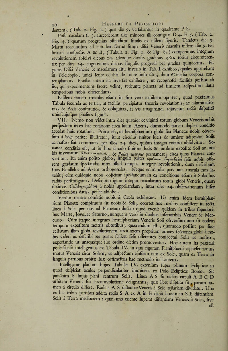 dentem, (Tab. 2. Fig. 1.) qux die 9. verfabantur in quadrante P S. Poft maculam C 3. fuccedebant alite minores illi contigua.’ D 4. E 5. ( Tab. 2. Fig. 4. ) quarum progrelTus offenditur fimilis ex iifdem figuris. Tandem die 5. Martii redeuntibus ad eumdem ferme fiturn difci Veneris maculis iifdem die 9. Fe¬ bruarii confpedis A &amp; B, (Tabula 2. Fig. 1. Fig. 8. ) comperimus integram revolutionem abfolvi diebus 24. adeoque divifis gradibus 360. totius circumferen- tice per dies 24. cognovimus diebus lingulis progredi per gradus quindecim. Fi¬ guras Difci Veneris &amp; macularum fitu inverfo in Tab. I. exhibeo, quales apparebant in Telefcopio, unica lente oculari de more inftrudo, dum Coeleftia corpora con¬ templamur. Praeftat autem ita inverfas exhibere , ut recogriofci facilius poflint ab iis, qui experimentum facere velint, redeunte planeta ad limilem adfpedum fiatis temporibus nobis offerendum. Eafdem -tamen maculas etiam in fitu vero exhibere oportet , quod praefhmus Tabula fecunda ac tertia, ut facilius percipiatur theoria revolutionis, ac illuminatio¬ nis, &amp; Axis conftitutio, obliquitas, fi vis imaginandi adjuvetur rede difpofita uniufcujufque phafeos figura. VII. Nemo non videt intra dies quatuor 5c viginti totum globum Veneris nobis perfpedum iri ex hac rotatione circa fuum Axem, dummodo tamen duplex conditio accedat huic rotationi. Prima eft, ut hemifphaerium globi feu Planetae nobis obver- fum a Sole pariter illuftretur, itaut circulus finitor lucis 8c umbrae adfpedui Solis ac noftro fiat communis per illos 24. dies, quibus integra rotatio abfolvitur. Se¬ cunda conditio eft, ut in hoc circulo finitore lucis Sc umbne expofito Soli ac no¬ bis inveniatur Axis ^ Polus uter que permaneat, circa quos Planeta con¬ vertitur. Ita enim pofito globo, lingulae partes cjutiu™ fefe nobis offe¬ rent gradatim fpedandas intra illud tempus integrae revolutionis, dum defcribunt fuos Parallelos ad Axem orthogonales. Neque enim ulla pars aut macula nos la¬ tebit ; cum quidquid nobis objicitur fpedandum in ea conditione etiam a Solaribus radiis perftnngatur. Defcriptio igitur integra macularum totius globi Veneris, quam diximus Celidogmphiam a nobis appellandam , intra dies 24. obfervationum hifce conditionibus datis, pollet abfolvi. Verum neutra conditio nobis a Coelo exhibetur. Ut enim idem hemifphae- rium Planetae confpicuum fit nobis &amp; Soli, oportet nos medios confiftere in reda linea a Sole per nos ad Planetam auda: quod evenit quidem in tribus fuperiori- bus Marte,Jove,ac Saturno; nunquam vero in duobus inferioribus Venere Mer¬ curio. Cum itaque integrum hemifphaerium Veneris Soli obverfum non fit eodem tempore expolitum noftris obtutibus; quaerendum eft , quomodo pollint per fuc- ceflivam illius globi revolutionem circa axem proprium omnes fediones globi a no¬ bis videri ac defcribi per partes fcilicet fefe offerentes confpedui Solis 6c noftro , expedando ut unaquaeque fuo ordine dietim promoveatur. Hoc autem ita praeftari poffe facile intelligemus ex Tabula IV. in qua figuram Planifphaerii repraefentamus, motus Veneris circa Solem, adfpedum ejufdem tam ex Sole, quam ex Terra in fingulis partibus orbitae fuae odtimeftris hac methodo indicantem. Intelligatur planum hujus Tabula IV. extenfum fupra planum Eclipticae in quod defpiciat oculus perpendiculariter imminens ex Polo Eclipticae Boreo. Sit pundum S hujus plani centrum Solis. Linea A S fit radius circuli A B C D orbitam Veneris fua circumvolutione defignantis, quae licet elliptica fit , parum ta¬ men a circulo differt. Radius A S diftantiae Veneris a Sole trifariam dividatur. Una ex his tribus partibus addita radio S A ex A in E dabit lineam in S E diftantiam Solis a Terra mediocrem : quae uno triente fuperat diftantiam Veneris a Sole, five eft
