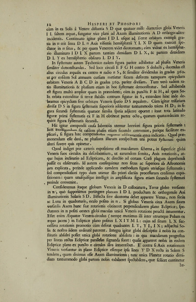 cum in ea Solis a Venere diftantia S D quae quatuor mille diametros globi Veneris I L faltem aequat. fungatur vice plani ad Axem illuminationis A D ortfiogonaliter incidentis. Continuato igitur plano I D L ufque a4 -1 eme orbitam exempli gra¬ tia in n erit linea D L n Axis vilionis hemifphaerii Y L X D quam exercet fpe- dator in n fitus, &amp; per quam Venerem videt dicotomam $ cum videat ex hemifphas- rio iiluminato I D L X partem tantum dimidiam D L X, &amp; partem dimidiam D L Y ex hemifphaerio obfcuro L D I Y. In fyftemate autem Tychonico eadem figura pariter adhibetur ad phafes Veneris {imiliter demonftrandas. Sed loco circuli E F G H centro S dedudi, ducendus eft alius circulus aqualis ex centro n radio n S, &amp; fimiliter dividendus in gradus 360. ut per eofdem Sol annuum curfum metiatur fecum deferens tamquam epicyclum orbitam Veneris A B C D in gradus 3 60. pariter divifam. Tum vero eadem ra¬ tio illuminationis &amp; phafium etiam in hoc fyftemate demonftratur. Sed adhibenda eft figura multo amplior quam in praecedenti 5 cum in pundis F &amp; H, ad quos So¬ lis orbita extenditur fi terrae ftabilis centrum figatur in S, extendere hinc inde de¬ beamus epicyclum fi ve orbitam Veneris fpatio DS aequalem. Cum igitur trifariam divifae D S in figura fyftematis fuperioris adderetur tantummodo triens H D; in fi¬ gura fecundi fyftematis quatuor fimilia fpatia adjicere oportet : itaut tota latitudo figurae primi fyftematis ex F in H obtineat partes odo, quarum quatuordecim re¬ quirit figura fyftematis fecundi. Hic igitur compendii caufa lubentius utemur breviori figura prioris fyftematis : licet fit eafdem phafes etiam fecundo convenire, parique facilitate ex¬ plicari, fi figura hxc compenoiufKu nientis antea indicatis. Quod prae¬ monendum efle duxi, ne phafium iftarum confpedum uni potius fyflcmati quam alteri favere quis opinetur. Quod indiget prae caeteris expolitione eft macularum fchema, in fuperficie globi Veneris fuos circulos ita deferibentium, ut earumdem femita, Axis rotationis, at¬ que hujus inclinatio ad Eclipticam, &amp; diredio ad certam Coeli plagam deprehendi poflit ex obfervatis. Id autem confequimur non fecus ac fuperiora ab Aftronomis jam explicata, perinde applicando eamdem methodum figuris utriufque fyftematis} fed compendiofiori typo dum utimur illo priori clarius procefluram credimus expo- fitionem: quam unufquifque intelligit in amplificata figura etiam fecundo fyftemati . perinde convenire. Confideremus itaque globum Veneris in D collocatum, Terra globo verfante in n *, quo fupponimus pertingere planum I D L produdum Sc orthogonale Axi illuminationis Solaris S D. Bifleda five dicotoma debet apparere Venus, non fecus ac Luna in quadraturis, oculo pofito in n . Si globus Veneris circa Axem fuum verfatilis Axem hunc fuae rotationis obtineret perpendicularem plano Eclipticaej fpe- datores in n pofiti omnes globi maculas unica Veneris rotatione perada intuerentur. Efiet enim ./Equator- Veneris circulus ( nempe maximus illi inter utrumque Polum ex sequo jacens) in. Eclipticas plano politus L X I Y M L: cujus ad fitum L X fuc- cefliva rotationis promotio cum deferat quadrantes L Y, Y I, I X 5 adfpedui So¬ lis &amp; noftro iidem ordinate paterent. Integra igitur globi deferiptio a nobis ita con- ftitutis abfolvi poffet unica globi rotatione abfoluta : in qua macularum progreflus per lineas redas Eclipticas parallelas fignanda foret: qualis appareret nobis in eodem Eclipticas plano ex pundo n circulos illos intuentibus. E’ contra fi Axis rotationum Veneris verfaretur in plano Ecliptice efletque ipfa linea Y* D X reda in Solem S tendens, quam diximus efle Axem illuminationis 5 tunc unica Planetas rotatio dimi¬ diam tantummodo globi partem nobis exhiberet fpedabilem, quas fcilicet continetur he-