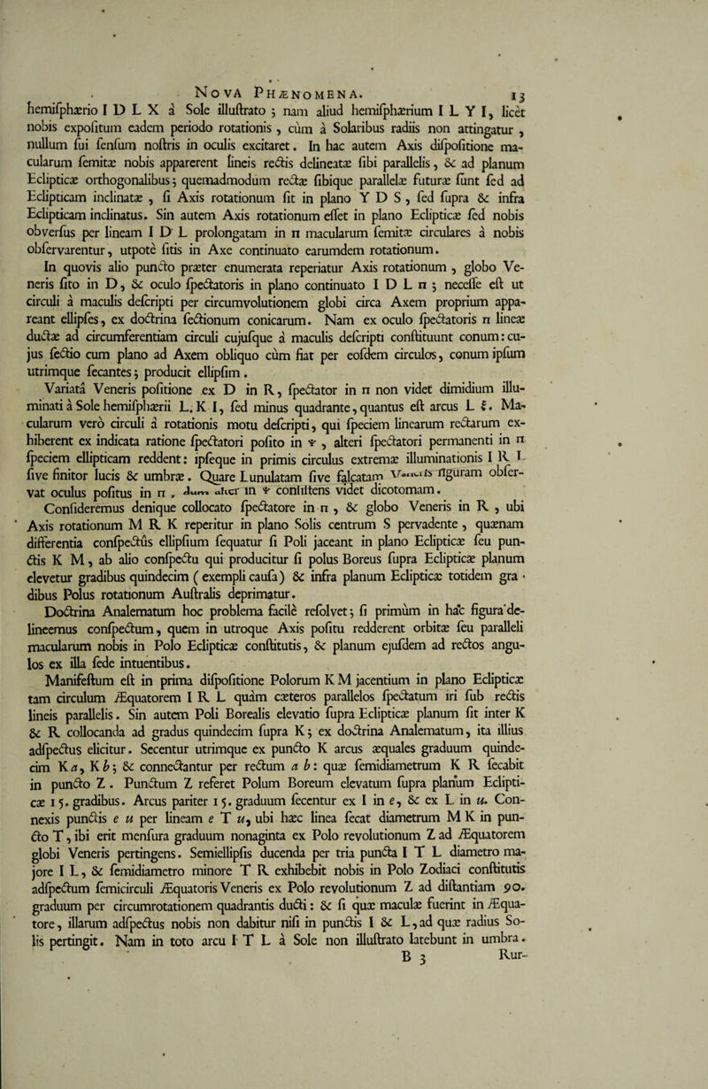 hemifphxrio IDLX a Sole illuftrato 5 nam aliud hemifphxrium I L Y I, licet nobis expofituin eadem periodo rotationis , cum a Solaribus radiis non attingatur , nullum fui fenfum noftris in oculis excitaret. In hac autem Axis difpofitione ma¬ cularum femitx nobis apparerent lineis redis delineatx fibi parallelis, 8c ad planum Eclipticae orthogonalibus ; quemadmodum redae fibique parallelae futurae funt fed ad Eclipticam inclinatae , fi Axis rotationum fit in plano Y D S , fed fupra &amp; infra Eclipticam inclinatus. Sin autem Axis rotationum effet in plano Eclipticae fed nobis obverius per lineam I D L prolongatam in n macularum femitce circulares a nobis obfervarentur, utpote litis in Axe continuato earumdem rotationum. In quovis alio pundo praeter enumerata reperiatur Axis rotationum , globo Ve¬ neris lito in D, 6c oculo Ipedatoris in plano continuato I DLn; necefle eft ut circuli a maculis defcripti per circumvolutionem globi circa Axem proprium appa¬ reant elliples, ex dodrina ledionum conicarum. Nam ex oculo Ipedatoris n lineae dudae ad circumferentiam circuli cujufque a maculis defcripti conftituunt conum:cu¬ jus fedio cum plano ad Axem obliquo cum fiat per eofdem circulas, conum ipfum utrimque fecantes 5 producit ellipfim. Variata Veneris politione ex D in R, fpedator in n non videt dimidium illu¬ minati a Sole hemifphserii L.K I, fed minus quadrante,quantus eft arcus L I. Ma¬ cularum vero circuli a rotationis motu defcripti, qui fpeciem linearum redarum ex¬ hiberent ex indicata ratione Ipedatori polito in ¥ , alteri Ipedatori permanenti in n Ipeciem ellipticam reddent: lpfeque in primis circulus extremx illuminationis I R E fi ve finitor lucis dc umbrae. Quare Lunulatam live falcatam figuram obfer- vat oculus politus in n , «Ucr in conhltens videt dicotomam. Confideremus denique collocato fpedatore in n , Sc globo Veneris in R , ubi ' Axis rotationum M R K reperitur in plano Solis centrum S pervadente , quaenam differentia conlpedus ellipfium fequatur fi Poli jaceant in plano Eclipticae feu pun- dis K M, ab alio conlpedu qui producitur fi polus Boreus fupra Eclipticae planum elevetur gradibus quindecim ( exempli caufa) Sc infra planum Eclipticae totidem gra * dibus Polus rotationum Auftralis deprimatur. Dodrina Analematum hoc problema facile relolvet j fi primum in ha*c figura’de¬ lineemus conlpedum, quem in utroque Axis pofitu redderent orbitae leu paralleli macularum nobis in Polo Eclipticae conftitutis, &amp; planum ejufdem ad redos angu¬ los ex illa fede intuentibus. Manifeftum eft in prima difpofitione Polorum K M jacentium in plano Eclipticae tam circulum /Equatorem I R L quam caeteros parallelos fpedatum iri fub redis lineis parallelis. Sin autem Poli Borealis elevatio fupra Eclipticae planum fit inter K gc R collocanda ad gradus quindecim fupra K; ex dodrina Analematum, ita illius adfpedus elicitur. Secentur utrimque ex pundo K arcus aequales graduum quinde¬ cim K a y K bj 8c connedantur per redum a b: quae femidiametrum K R lecabit in pundo Z. Pundum Z referet Polum Boreum elevatum fupra planum Eclipti¬ cae 15. gradibus. Arcus pariter 15. graduum fecentur ex I in e, &amp; ex L in u. Con¬ nexis pundis e u per lineam e T w, ubi haec linea fecat diametrum M K in pun¬ do T, ibi erit menfura graduum nonaginta ex Polo revolutionum Z ad /Equatorem globi Veneris pertingens. Semiellipfis ducenda per tria punda I T L diametro ma¬ jore I L, &amp; femidiametro minore T R exhibebit nobis in Polo Zodiaci conftitutis adfpedum femicirculi ^Equatoris Veneris ex Polo revolutionum Z ad diftantiam 90. graduum per circumrotationem quadrantis dudi: Sc fi qux maculae fuerint in /Equa¬ tore , illarum adfpedus nobis non dabitur nifi in pundis I &amp;: L, ad qux radius So¬ lis pertingit • Nam in toto arcu I T L a Sole non illuftrato latebunt in umbra. B 3 Rur-