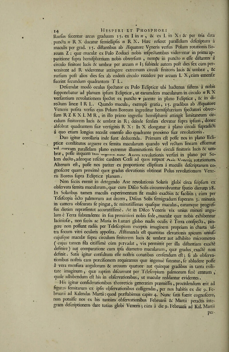 Rurfus fecentur arcus graduum 15. ex I in n , Se ex L in X: Se per tria data punda n R X ducatur femiellipfis ^ RX, Ha?c referet parallelum deferiptum a maculis per grad. 15. diftantibus ab iEquatore Veneris verfus Polum rotationis Bo¬ reum Z : qua? macula? ex Polo Zodiaci nobis infpedantibus viderentur in prima ap¬ paritione fupra hemifpha?rium nobis obverfum , nempe in puncto n elfe diftantes a circulo finitore lucis Se umbra? per arcum n I \ fubinde autem poft dies lex cum per¬ venirent ad R viderentur attingere extremum circuli finitoris lucis Se umbra? , 8e rurfum poft alios dies fex ab eodem circulo recedere per arcum L X,cum emenfa? fuerint fecundum quadrantem T L. Defcendat modo oculus fpedator ex Polo Ecliptica? ubi ha&amp;enus liftens a nobis fupponebatur ad planum ipfum Ecliptica?, ut earumdem macularum in circulo n R X verfantium revolutionem fpedtet ex pun&amp;o * /acente in plano Ecliptica?, Se in di- red:um linea? I R L. Quando macula, exempli gratia, 15. gradibus ab iEquatore Veneris pofita verfus ejus Polum Boreum ingreditur hemifjphserium fpe&amp;atori obver¬ fum RZKXLMR, in ilio primo ingreflu hemilph^rii attingit limitaneum cir¬ culum finitorem lucis Se umbra? in R 5 deinde fenfim elevatur fupra ipfum, donec abfolvat quadrantem fuo? vertiginis R X: In X elongatur a plano circuli fupradidi a quo etiam longius recedit emenfo alio quadrante proximo fuse revolutionis. Duo igitur corollaria inde funt deducenda. Primum eft poffe nos in plano Ecli¬ ptica conftitutos arguere ex femita macularum quando vel re&amp;am lineam effbrmat vel &lt;~nrvam parallelam plano extrema illuminationis feu circuli finitoris lucis Se um- br^ •) poffe inquam nua tunc Avem revolutionis verfari in plano per So¬ lem dudo, adeoque refeire cardines Coeli ad quos reipicit veneris rotationum. Alterum eft, poffe nos pariter ex proportione ellipfium a maculis deferiptarum co-. gnofeere quam proxime quot gradus elevationis obtineat Polus revolutionum Vene¬ ris Boreus fupra Ecliptica? planum. Non fecus evenit in detegendo Axe revolutionis Solaris globi circa feipfum ex obfervata femita macularum, qua? cum Difco Solis circumvolvuntur fpatio dieruip 28. In Solaribus tamen maculis experimentum fit multo exadius Se facilius *, cum per Telefcopia octo palmorum aut decem, Difcus Solis femigradum fuperans 3. minutis in camera obfcurata fe pingat, &amp; minutiffimas quafque maculas, earumque progref- fus dietim reprasfentet accuratiflime. At in Dilco Veneris vix unius minuti angu¬ lum e Terra fubtendente in fua proximiori nobis fede, macula? qua? nobis exhibentur laciniofie, non fecus ac Maria in Lunari globo nudis oculis e Terra confpeda, pin¬ gere non poffunt radiis per Telefcopium exceptis imaginem propriam in charta ul¬ tra focum vitri ocularis appofita. ZEftimanda eft quantitas elevationis apicum uniuf- cujufque macula? fupra circulum finitorem lucis &amp; umbra? aut adhibito micrometro ( cujus tamen fila citiffime cum pervadat , vix permittit per illa diftantiam exade definire) aut comparatione cum ipfa diametro macularum, qua? gradus.exade non definit. Satis igitur confultum effe noftris conatibus cenfendum eft 5 fi ab obferva- tionibus noftris eam pra?cifionem requiramus qua? ingenue fateatur, fe abludere poffe d vera menfura angulorum 6c arcuum quatuor aut quinque gradibus in tanta exili¬ tate imaginum , qua? raptim dilcurrunt per Telefcopium palmorum fere centum , quale adhibendum eft his in obfervationibus, ut macula? reddantur evidentes. His igitur confiderationibus theoreticis generatim pra?miffis, procedendum erit ad figuras femitarum ex ipfis obfervationibus colligendas, per nos habitis ex die 9. Fe- bruarii ad Kalendas Martii:quod pra?ftabimus capite4. Nunc fatis fuerit cognofcere, non potuiffe nos ex his tantum obfervationibus Februarii &amp; Martii peradis inte¬ gram deferiptionem dare totius globi Veneris j cum a die 9. Februarii ad Kal. Martii