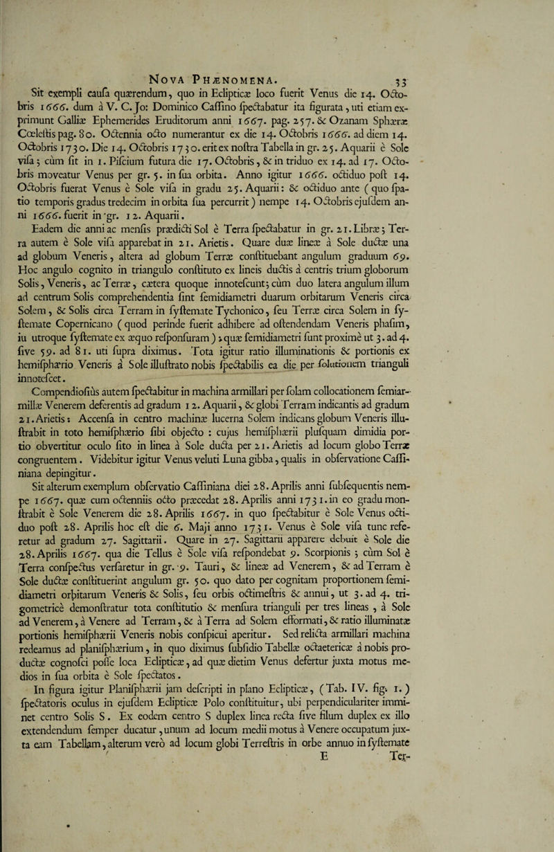 Sit exempli caufa quaerendum, quo in Eclipticae loco fuerit Venus die 14. Octo¬ bris 1666. dum a V. C.Jo: Dominico CaiTino {pedabatur ita figurata, uti etiam ex¬ primunt Galliae Ephemerides Eruditorum anni 1667. pag. 257. 6c Ozanam Sphaera; Coeleftis pag. 80. Odennia odo numerantur ex die 14. Odobris 1666, ad diem 14. Odobris 1730. Die 14. Odobris 1730. erit ex noftra Tabella in gr. 2 5. Aquarii e Sole vifa 5 cum (it in 1. Pifcium futura die 17. Odobris, &amp; in triduo ex 14. ad 17. Odo¬ bris moveatur Venus per gr. 5. infua orbita. Anno igitur 1666. odiduo poft 14. Odobris fuerat Venus e Sole vifa in gradu 25. Aquarii: odiduo ante (quofpa- tio temporis gradus tredecim in orbita fua percurrit) nempe 14. Odobris ejufdem an¬ ni 1666, fuerit in 'gr. 12. Aquarii. Eadem die anni ac menfis pra?didiSol e Terra {pedabatur in gr. 21. Librae 3 Ter¬ ra autem e Sole vifi apparebat in 21. Arietis. Quare duae lineae a Sole dudae una ad globum Veneris, altera ad globum Terrae conftituebant angulum graduum 69. Hoc angulo cognito in triangulo conftituto ex lineis dudis a centris trium globorum Solis, Veneris, ac Terra?, caetera quoque innotefeunt*, cum duo latera angulum illum ad centrum Solis comprehendentia fint {emidiametri duarum orbitarum Veneris circa Solem, 8c Solis circa Terram in fyftemate Tychonico, feu Terra? circa Solem in fy¬ ftemate Copernicano (quod perinde fuerit adhibere ad oftendendam Veneris phafim, iu utroque fyftemate ex a?quo refponfuram ) j.qua? femidiametri funt proxime ut 3. ad 4. five 59. ad 81. uti fupra diximus. Tota igitur ratio illuminationis &amp; portionis ex hemifpha?rio Veneris a Sole illuftrato nobis fpedabilis ea die per folurionem trianguli innotefeet. Compendiofius autem {pedabitur in machina armillari per folam collocationem femiar- milia? Venerem deferentis ad gradum 12. Aquarii, 8c globi Terram indicantis ad gradum 21. Arietis: Accenfa in centro machina? lucerna Solem indicans globum Veneris illu- ftrabit in toto hemifpha?rio libi objedo : cujus hemi{pha?rii plufquam dimidia por¬ tio obvertitur oculo ftto in linea a Sole duda per 21. Arietis ad locum globo Terrae congruentem . Videbitur igitur Venus veluti Luna gibba, qualis in obfervatione Cafft- niana depingitur. Sit alterum exemplum obfervatio Caffiniana diei 28. Aprilis anni fublequentis nem¬ pe 1667, qux cum odenniis odo pra?cedat 28. Aprilis anni 1731. in eo gradu mon- ftrabit e Sole Venerem die 28. Aprilis 1667. in quo {pedabitur e Sole Venus odi¬ duo poft 28. Aprilis hoc eft die 6. Maji anno 1731* Venus e Sole vifa tunc refe¬ retur ad gradum 27. Sagittarii. Qiyare in 27. Sagittarii apparere debuit e Sole die 28. Aprilis 1667. qua die Tellus e Sole vifa refpondebat 9. Scorpionis *, cum Sol e Terra confpedus verfaretur in gr.9. Tauri, &amp; linea? ad Venerem, &amp; ad Terram e Sole duda? conftituerint angulum gr. 50. quo dato percognitam proportionem femi¬ diametri orbitarum Veneris &amp; Solis, feu orbis odimeftris &amp; annui, ut 3. ad 4. tri- gometrice demonftratur tota conftitutio Se menfura trianguli per tres lineas , a Sole ad Venerem, a Venere ad Terram, &amp; a Terra ad Solem efformati,&amp; ratio illuminata? portionis hemi{pha?rii Veneris nobis confpicui aperitur. Sedrelida armillari machina redeamus ad planifpha?rium, in quo diximus fubfidio Tabella odaeterica? a nobis pro¬ ducta? cognofci polle loca Ecliptica?, ad qua? dietim Venus defertur juxta motus me¬ dios in fua orbita e Sole {pedatos. In figura igitur Planifpha?rii jam deferipti in plano Ecliptica?, (Tab. IV. fig-. 1.) {pedatoris oculus in ejufdem Ecliptica? Polo conftituitur, ubi perpendiculari ter immi¬ net centro Solis S. Ex eodem centro S duplex linea reda live filum duplex ex illo extendendum femper ducatur, unum ad locum medii motus a Venere occupatum jux¬ ta eam Tabellam, alterum vero ad locum globi Terreftris in orbe annuo in fyftemate ' E Ter-