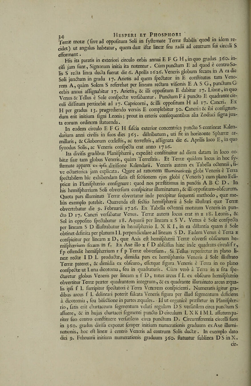 &lt; ,4 Hesperi et Phosphori Xerrx motx (five ad oppofitum Soli in fyftemate Terrae flabilis quod in idem le- cidet) ut angulus habeatur, quem dux iftx linex feu radii ad centrum fui circuli S efformant. . . His ita paratis in exteriori circulo orbis annui E F G H, in quo gradus 3 60. m- cifi jam funt, Signorum initia ita notentur . Cum pundum E ad quod e centro So¬ lis S reda linea duda fuerat die 6. Aprilis 16x6. Veneris globum fecans in A ea die Soli jundum in gradu 17. Arietis ad quem fpedator in E conftitutus tam Vem- rem A, quam Solem S referebat per lineam redam vifionis E A S G, pundum G orbis annui affignabitur 17. Arietis, Se illi oppofitum E dabitur 17. Librx,inquo Venus &amp; Tellus e Sole confpedx verfabantur. Pundum F a pundo E quadrante cir¬ culi diditum pertinebit ad 17. Capricorni, Se illi oppofitum H ad 17. Cancii. Ea EI per gradus 13. progrediendo versus E complebitur 3 o. Cancri: Se ibi confignun- dum erit initium figni Leonis 5 prout in ceteris confequentibus alia Zodiaci figna jux¬ ta eorum ordinem ftatuenda. In eodem circulo E F G H fafcia exterior concentrica pundo S contineat Kalen- darium anni civilis in fuos dies 3 6 5. diftributum, uti fit in horizonte Sphxrx ar- millaris, Se Globorum coeleftis, ac terreftris, afiignata die 6. Aprilis loco E, in quo fynodus Solis , ac Veneris confpeda erat anno 172 6. Ita divifis gradibus Planifphxrii, expedite conftituitur ad diem datam in loco or- bitx fux tam globus Veneris, quam Terreftris. Et Terrx quidem locus in hoc fy¬ ftemate apparer cx ipfa divifione Kalendarii. Veneris autem ex Fabella odennii,fi- ve odaeterica jam explicata. Quare ad rationem illuminationis globi Veneris e Terra fpedabilem hic exhibendam fatis eft fedionem ejus globi (Veneris) cum plano Ecli¬ ptica in Planilphxrio confignare: quod nos prxftitimus in pundis A B C D . In his hemifphxrium Soli obverfum confpicitur illuminatum, Se illi oppofitum*obfcurum. Quota pars illuminati Terrx obvertatur inde percipitur fequenti methodo, qux me¬ lius exemplo patebit. Quxrenda eft fedio hemifphxrii a Sole illuftrati qux Terrx obvertebatur die 9. Februarii 1726. Ex Tabella odennii motuum Veneris in pun¬ do D 17. Cancri verfabatur Venus. Terrx autem locus erat in 2 18. Leonis, Se Sol in oppofito fpedabatur 18. Aquarii per lineam s S V. Venus e Sole confpeda per lineam S D illuftrabatur in hemifphxrio L X K I, in ea diftantia quam a Sole obtinet definita per planum IL perpendiculare ad lineam S D. Eadem Venus e Terra 2 confpicitur per lineam 2 D, qux Axis eft hemifphxrii Terrx ohverfi obfcurum he- mifphxrium fetans in f. Ex Axe illo 2 f D abfciflus hinc inde quadrans circuli f r, fp oftendit hemifphxrium r f p Terrx obverfum. Si Tellus reperiretur in plano li¬ nex redx I D L produdx, dimidia pars ex hemifphxrio Veneris a Sole illuftrato Terrx pateret, Se dimidia ex obfcuro, efietque figura Veneris e Terra in eo plano confpedx ut Luna aicotoma, feu in quadraturis. Cum vero a Terra in s iita fpe- daretur globus Veneris per lineam 2 f D, totus arcus f L ex obfcuro hemifphxrio obvertitur Terrx prxter quadrantem integrum, Se ex quadrante illuminato arcus xqua- lis ipfi f L furripitur fpedatori e Terra Venerem confpicienti. Numeratis igitur gra¬ dibus arcus f L delineari poterit falcata Veneris figura per illud fegmentum deficietis a dicotomia , feu bifedione in partes xquales. • Id ut organice prxftetur in Planifphx- rio, fatis erit chartaceum fegmentum veluti regulam D S verfatilem circa pundum S afluere, Se in hujus chartacei fegmenti pundo D circulum L X K I M L affutum pa¬ riter fuo centro conftituere verfatilem circa pundum D. Circumferentia circelli fuos in 36o. gradus divifa exponat femper initium numerationis graduum ex Axe illumi¬ nationis , hoc eft linex a centro Veneris ad centrum Solis dudx. In exemplo dato diei 9. Februarii initium numerationis graduum 36Q. ftatuatur fublinea DSinX.