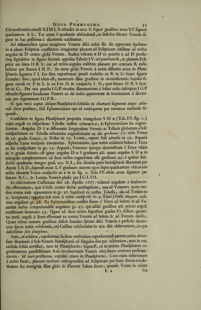Circumferentia circclli XIM L X oftendet in arcu X f quot gradibus arcus X f fuperet quadrantem X L . Tot erunt e quadrante abfeindendi, ut defedus falcata? Veneris fi- gura? in hac pofitionea dicotomia exhibeatur. Ad delineandam igitur imaginem Veneris difei nobis illa die apparentis fpedator in 2 plano Ecliptica? conftitutus imaginetur planum ad Eclipticam infiftens ad redos angulos in D centro globi Veneris. Radius vifionis 2 D ex pundo s ad D produ- du$ fignabitur in figura fecunda appofita Tabula? IV. uti pundum R, &amp; planum Ecli¬ ptice uti linea H R S: cui ad redos angulos infiftens planum per centrum R exhi¬ bebitur per lineam I R P. In tanta globi Veneris a nobis diftantia arcus in Plani- fpha?rio fignatus f L fuo finu repra?fentari poteft tradudo ex R in G hujus figura? fecunda?: five,quod idem eft, numeratis illius gradibus in circumferentia hujufce fi¬ gura? circuli ex P in L Sc ex I in N &amp; conjunda. L N, quae lineam H R S feca- bit in G. Per tria punda I G P circulus illuminationis a Solari radio deteriptus I G P oftendet figuram lunulatam Veneris ea die nobis apparentem &amp; imminutam a dicoto¬ mia per fegmentum IG P R. Si quis vero cupiat abfque Planifpha?rii fubfidio &amp; chartacei tegmenti atque orbi¬ culi idem pra?ftare, fola Ephemeridum ope id confequetur per numeros methodo fe- quenti. Confideret in figura Planifphaerii propofita triangulum S D s (Tab. IV.fig. 1.) cujus anguli ex infpedione Tabella? noftra? odaeterica?, Ephemeridum ita cogno- fcuntur. Angulus D S 2 differentia? longitudinis Veneris ac Telluris globorum a Sole confpedorum ex Tabella odaeterica cognoteebatur ea die graduum 33. cum Venus in 16. gradu Cancri, &amp; Tellus in 19. Leonis, utpote Soli adverfa in 19* Aquarii refpedu Terra? vertentis inveniretur. Ephemerides5qua? nobis exhibent Solem e Terra ea die confpedum in gr. 19. Aquarii, Venerem quoque demonftrant e Terra vitem in 7. gradu Arietis: eft igitur angulus D s S graduum 48. quare angulus S D 2 in triangulo complementum ad duos redos cognofcitur effe graduum 99« e quibus fub- dudo quadrante integro grad. 90. X L, feu dimidia partehemifpha?rii illuminati per Axem S X D, fupereft arcus L f graduum novem quos fupra quadrantem obfcurum nobis obvertit Venus confpeda ex 2 &amp; in fig. 2. Tab. IV. idem arcus fignatur per lineam RG, &amp; Lunata Veneris phafis per IG L OI. In obtervatione CafTIniana diei 28. Aprilis 1667. vidimus angulum a duabus re¬ dis efformatum, qua? a Solis centro dudae pertingebant, una ad Venerem juxta me¬ dios motus inde apparentem in gr. 27. Sagittarii ex,noftra Tabella, alia ad Terram in 9. Scorpionis(oppofitoSoli tunc a nobis confpedo in 9.Tauri) fuifte inquam vidi¬ mus angulum gr. 48. Ex Ephemeridibus conftat lineas e Terra ad Solem &amp;ad Ve¬ nerem dudas comprehendifle angulum gr. 45. qui additi gradibus 48* prioris anguli conftituunt fummam 93. Quare ad duos redos fuperfunt gradus 87. fcilicet quanti¬ tas tertii anguli a lineis efformati ex centro Veneris ad Solem &amp; ad Terram dudis. Quare tribus tantum gradibus deficit lunulata fpecies ditei Veneris a perfecta dicoto¬ mia? fpecie nobis exhibenda, uti Caflino exhibebatur in ejus diei obtervatione, in qua deteribitur fere femiplena. Satis, ut arbitror, expofuimus facilem methodum repra?fentandi partem nobis obver- fam illuminati a Sole Veneris hemifpha?rii ad fingulos dies per odennium, tum in ma- nichula folida armillari, tum in Plamfpha?rio. Supereft,ut in eodem Planifpha?rio re- prsfentemus parallelifmum Axis revolutionum Veneris circa fuum centrum perficien¬ darum . Id vero pra?ftamus expedite etiam in Planifpha?rio. Cum enim obfervatum a nobis fuerit, planum eredum orthogonaliter ad Eclipticam per hunc Axem revolu¬ tionum feu vertiginis illius globi Planeta? Solem fecare, quando Venus in orbita E 2 fua