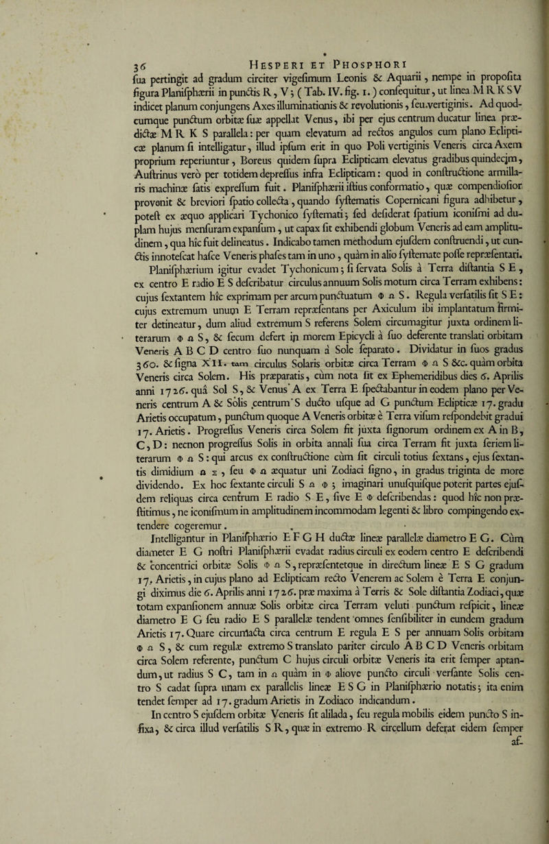 fua pertingit ad gradum circiter vigefimum Leonis 6c Aquarii, nempe in propofita figura Planifphcerii in pundis R, V j ( Tab. IV. fig. i.) confequitur, ut linea M R K S V indicet planum conjungens Axes illuminationis &amp; revolutionis, feu.vertiginis. Ad quod- cumque pundum orbita?fuae appellat Venus, ibi per ejus centrum ducatur linea pra?- dida? M R K S parallela: per quam elevatum ad redos angulos cum plano Eclipti¬ ce planum fi inteliigatur, illud ipfum erit in quo Poli vertiginis Veneris circa Axem proprium reperiuntur, Boreus quidem fupra Eclipticam elevatus gradibus quindecjm, Auftrinus vero per totidem depreflus infra Eclipticam: quod in conftrudione armilla- ris machina? fatis expreftum fuit. Planifphxrii iftius conformatio, qua? compendiofior provenit &amp; breviori fpatio colleda , quando fyftematis Copernicani figura adhibetur , poteft ex aequo applicari Tychonico fyftemati; fed defiderat fpatium iconifini ad du¬ plam hujus menfuram expanfum, ut capax fit exhibendi globum Veneris ad eam amplitu¬ dinem , qua hic fuit delineatus. Indicabo tamen methodum ejufdem conftruendi, ut eun¬ dis innotefeat hafce Veneris phafes tam in uno, quam in alio fyftemate pofle reprxfentari. Planifphaerium igitur evadet Tychonicum$ fi fervata Solis a Terra diftantia SE, ex centro E radio E S deferibatur circulus annuum Solis motum circa Terram exhibens: cujus fextantem hic exprimam per arcum punduatum $ ^ S. Regula verfatilis fit S E: cujus extremum unum E Terram repraefentans per Axiculum ibi implantatum firmi¬ ter detineatur, dum aliud extremum S referens Solem circumagitur juxta ordinem li- • terarum &lt;D a S, &amp; fecum defert ip morem Epicycli a fuo deferente translati orbitam Veneris A B C D centro fuo nunquam a Sole feparato. Dividatur in fuos gradus 3 &lt;5o. Sefigna XII. tam circulus Solaris orbita? circa Terram $ a S &amp;c. quam orbita Veneris circa Solem. His praeparatis, cum nota fit ex Ephemeridibus dies 6. Aprilis anni 172G qua Sol S, &amp; Venus* A ex Terra E Ipedabantur in eodem plano per Ve¬ neris centrum A 8c Solis centrum’S dudo ufque ad G pundum Ecliptica? 17. gradu Arietis occupatum, pundum quoque A Veneris orbita? e Terra vilurn refpondebit gradui 17. Arietis. ProgrelTus Veneris circa Solem fit juxta fignorum ordinem ex A in B, C,D: necnon progrefius Solis in orbita annali fua circa Terram fit juxta feriemli- terarum $ si S : qui arcus ex conftrudione cum fit circuli totius fextans, ejus fextan- tis dimidium a s , feu o&gt; ji a?quatur uni Zodiaci figno, in gradus triginta de more dividendo. Ex hoc fextante circuli S si $ •, imaginari unufquifque poterit partes ejuE dem reliquas circa centrum E radio S E, five E $ deferibendas: quod hic non pra?- ftitimus, ne iconifmum in amplitudinem incommodam legenti &amp; libro compingendo ex¬ tendere cogeremur. Intelligantur in Planifpha?rio E F G H duda? linea? parallela? diametro E G. Cum diameter E G noftri Planifpha?rii evadat radius circuli ex eodem centro E delcribendi &amp; concentrici orbita? Solis $ -a S, repra?fentetque in diredum linea? E S G gradum 17. Arietis, in cujus plano ad Eclipticam redo Venerem ac Solem e Terra E conjun¬ gi diximus die 6. Aprilis anni 1726. prae maxima a Terris &amp; Sole diftantia Zodiaci, quae totam expanfionem annuae Solis orbitae circa Terram veluti pundum refpicit, lineae diametro E G feu radio E S parallela? tendent 'omnes fenfibiliter in eundem gradum Arietis 17. Quare circunlada circa centrum E regula E S per annuam Solis orbitam $ a S , &amp; cum regulae extremo S translato pariter circulo A B C D Veneris orbitam circa Solem referente, pundum C hujus circuli orbitae Veneris ita erit femper aptan¬ dum, ut radius S C, tam in si quam in o&gt; aliove pundo circuli verfante Solis cen¬ tro S cadat fupra unam ex parallelis linea? E S G in Planifphaerio notatis; ita enim tendet femper ad 17. gradum Arietis in Zodiaco indicandum. In centro S ejufdem orbitae Veneris fit alilada, feu regula mobilis eidem pundo S in¬ fixa, &amp; circa illud verfatilis SR, quae in extremo R circellum deferat eidem femper af-